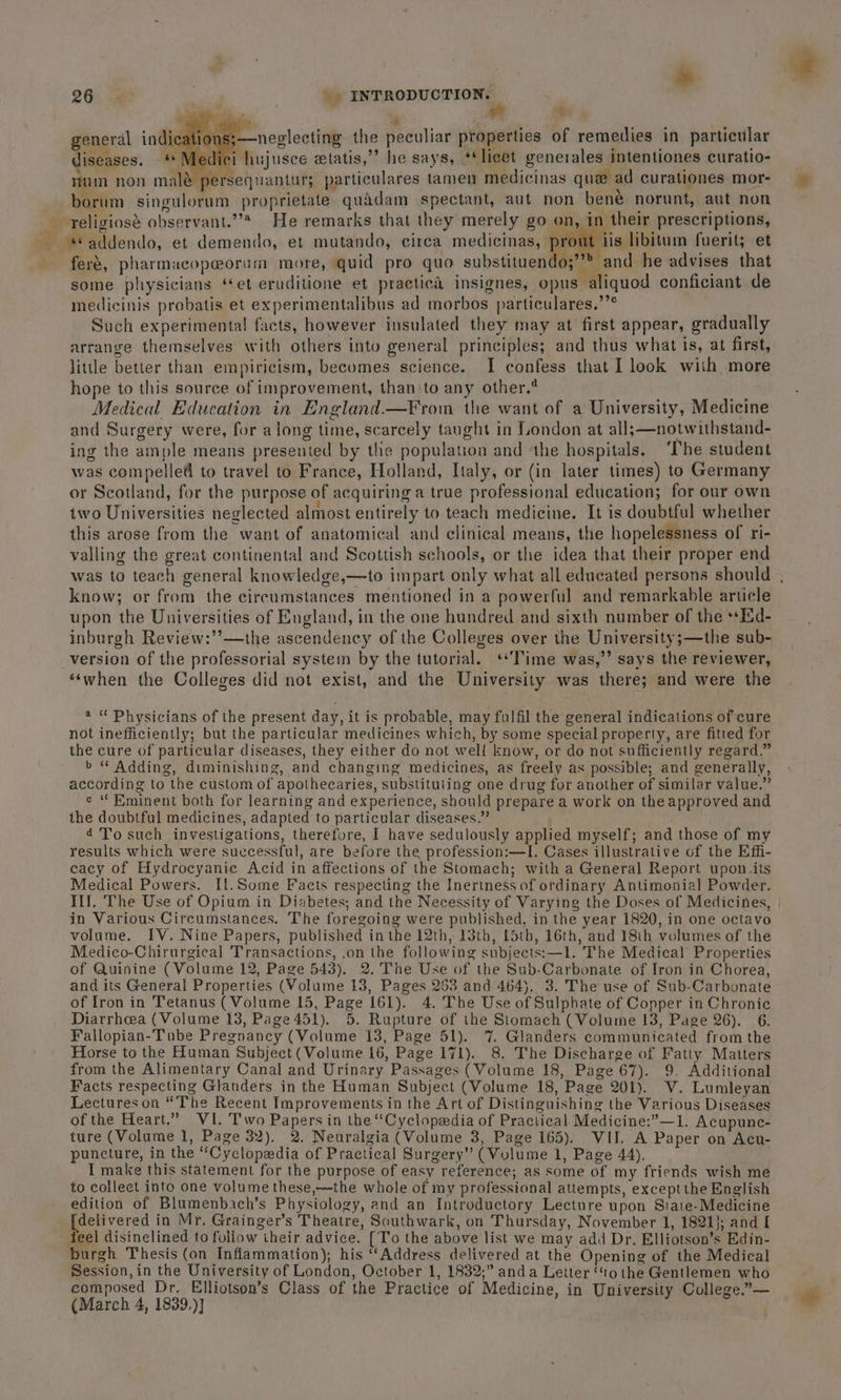 26.5.8 | _ INTRODUCTION. ‘ a general ind —neglecting the peculiar properties of remedies in particular diseases. lujusce etatis,”” he says, **licet generales intentiones curatio- mum non mal persequantur; particulares tamen medicinas que ad curationes mor- | borum singulorum proprietate quadam spectant, aut non bené norunt, aut non religiosé observant.”* He remarks that they merely go on, in their prescriptions, _ addendo, et demendo, et mutando, cirea medicinas, prout iis libitum fuerit; et feré, pharmacopeorum more, quid pro quo substituendo;”’” and he advises that some physicians ‘et eruditione et practicé insignes, opus aliquod conficiant de medicinis probatis et experimentalibus ad morbos particulares.’’° Such experimental! facts, however insulated they may at first appear, gradually arrange themselves with others into general principles; and thus what is, at first, little better than empiricism, becomes science. I confess that I look with more hope to this source of improvement, than to any other.* Medical Education in England.—From the want of a University, Medicine and Surgery were, for along time, scarcely taught in London at all;—notwithstand- ing the ample means presented by the population and the hospitals. ‘The student was compelled to travel to France, Holland, Italy, or (in later times) to Germany or Scotland, for the purpose of acquiring a true professional education; for our own two Universities neglected almost entirely to teach medicine. It is doubtful whether this arose from the want of anatomical and clinical means, the hopelessness of ri- valling the great continental and Scottish schools, or the idea that their proper end was to teach general knowledge,—to impart only what all educated persons should . know; or from the circumstances mentioned in a powerful and remarkable article upon the Universities of England, in the one hundred and sixth number of the **Eid- inburgh Review:’’—the ascendency of the Colleges over the University;—the sub- version of the professorial system by the tutorial. ‘Time was,”’ says the reviewer, ‘‘when the Colleges did not exist, and the University was there; and were the a “ Physicians of the present day, it is probable, may fulfil the general indications of cure not inefficiently; but the particular medicines which, by some special property, are fitted for the cure of particular diseases, they either do not well know, or do not sufficiently regard.” b “ Adding, diminishing, and changing medicines, as freely as possible; and generally, according to the custom of apothecaries, substituting one drug for another of similar value.” e “ Eminent both for learning and experience, should prepare a work on the approved and the doubtful medicines, adapted to particular diseases.” 4 'T'o such investigations, therefore, I have sedulously applied myself; and those of my results which were successful, are before the profession:—I. Cases illustrative of the Effi- eacy of Hydrocyanie Acid in affections of the Stomach; with a General Report upon its Medical Powers. Il.Some Facts respecting the Inertness of ordinary Antimonial Powder. Ill. The Use of Opium in Diabetes; and the Necessity of Varying the Doses of Medicines, in Various Circumstances. The foregoing were published, in the year 1820, in one octavo volume. IV. Nine Papers, published inthe 12th, 13th, {5th, 16th, and 18th volumes of the Medico-Chirurgical Transactions, .on the following subjects:—1l. The Medical Properties of Quinine (Volume 12, Page 543). 2. The Use of the Sub-Carbonate of Iron in Chorea, and its General Properties (Volume 13, Pages 253 and 464). 3. The use of Sub-Carbonate of Iron in Tetanus (Volume 15, Page 161). 4. The Use of Sulphate of Copper in Chronic Diarrhea (Volume 13, Page 451). 5. Rupture of the Stomach ( Volume 13, Page 26). 6. Fallopian-Tube Pregnancy (Volume 13, Page 51). 7. Glanders communicated from the Horse to the Human Subject (Volume 16, Page 171). 8. The Discharge of Fatty Matters from the Alimentary Canal and Urinary Passages (Volume 18, Page 67). 9. Additional Facts respecting Glanders in the Human Subject (Volume 18, Page 201). V. Lumleyan Lectures on “The Recent Improvements in the Art of Distinguishing the Various Diseases of the Heart.” WI. Two Papers in the “Cyclopedia of Practical Medicine:”—1. Acupunc- ture (Volume 1, Page 32). 2. Neuralgia (Volume 3, Page 165). VII. A Paper on Acu- puncture, in the ‘Cyclopedia of Practical Surgery” (Volume 1, Page 44). I make this statement for the purpose of easy reference; as some of my friends wish me to collect into one volume these,—the whole of my professional attempts, exceptthe English edition of Blumenbach’s Physiology, and an Introductory Lecture upon Siate-Medicine {delivered in Mr. Grainger’s Theatre, Southwark, on Thursday, November 1, 1821}; and I feel disinclined to follow their advice. [To the above list we may add Dr. Elliotson’s Edin- burgh Thesis (on Inflammation); his ‘Address delivered at the Opening of the Medical Session, in the University of London, October 1, 1832;” anda Letter “to the Gentlemen who composed Dr. Elliotson’s Class of the Practice of Medicine, in University College.”—