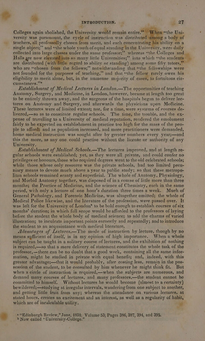 ae Colleges again abolished, the University would remain entire.” hen ‘the Uni- versity was paramount, the cycle of instruction was distributed, teachers, all professedly chosen from merit, and each concentrating his ability on a single object;” and “the whole youth of equal standing in the University, were daily collected into large classes under the same professor;’? whereas “the Colleges and Halls are now elevated into so many little Universities; into which ‘the students are distributed (with little regard to ability or standing) among some fifty tutors, who are “chosen from the fellows;”’ notwithstanding that “the fellowships were not founded for the purposes of teaching,”’ and that “the fellow rarely owes his eligibility to merit alone, but, in the immense m; yority of cases, to fortuitous cir- cumstances.’”* Establishment of Medical y pte in London.—The opportunities of teaching Anatomy, Surgery, and Medicine, in London, however, became at length too great to be entirely thrown away, and the surgeons of the hospitals began to deliver lec- tures on Anatomy and Surgery, and afterwarils the physicians upon Medicine. These lectures were of limited extent; nor, for a time, were systems of courses de- livered,—so as to constitute regular schools. ‘The time, the trouble, and the ex- pense of travelling to a University of medical reputation, rendered the emolument fairly to be expected on establishment in practice teo high for the mass of the peo- ple to affords; and as population increased, and more practitioners were demanded, home medical instruction was sought after by greater numbers every year;—and this the more, as any one could practise without the license or authority of any University. Establishment of Medical Schools.—The lectures improved, and at length re- gular schools were established; yet, as they were all private, and could confer no privileges or honours, those who required degrees went to the old celebrated schools; while those whose only resource was the private schools, had too limited pecu- niary means to devote much above a year to public study; so that these metropo- litan schools remained scanty and superficial. ‘The whole of Anatomy, Physiology, and Morbid Anatomy together, was disposed of in a course of little more than three months; the Practice of Medicine, and the science of Chemistry, each in the same period, with only a lecture of one hour’s duration three times a week. Much of General Pathology, and Forensic Medicine, was altogether omitted; the whole of Medical Police likewise, and the literature of the profession, were passed over. It was left for the University of London” to be bold enough to establish courses of six months’ duration; in which full scope would be afforded to the professors of laying before the student the whole body of medical sciences to add the charms of varied illustration; to inculcate important points earnestly and repeatedly; and to introduce the student to an acquaintance with medical literature. Advantages of Lectures.—The mode of instruction by lecture, though by no means suflicient of itself, is in my opinion of high importance. When a whole subject can be taught in a solitary course of lectures, and the exhibition of nothing is required,—so that a mere delivery of statement constitutes the whole task of the professor,—there can be no doubt that a good work, containing all the same infor- mation, might be studied in private with equal benefit; and, indeed, with this session of the student, to be consulted by him whenever he might think fit. But when a circle of instruction is required,—when the subjects are numerous, and demand many courses of lectures, and many professors,—the student cannot be committed to himself. Without lectures he would become (almost to a certainty) bewildered;—studying at irregular intervals, wandering from one subject to another, and getting little fruit from any; whereas the attendance on various lectures, at stated hours, creates an excitement and an interest, as weil as a regularity of habit, which are of incalculable utility. a “Rdinburgh Review,” June, 1831; Volume 53; Pages 386, 387, 394, and 395. &gt; Now called “University- -College.”