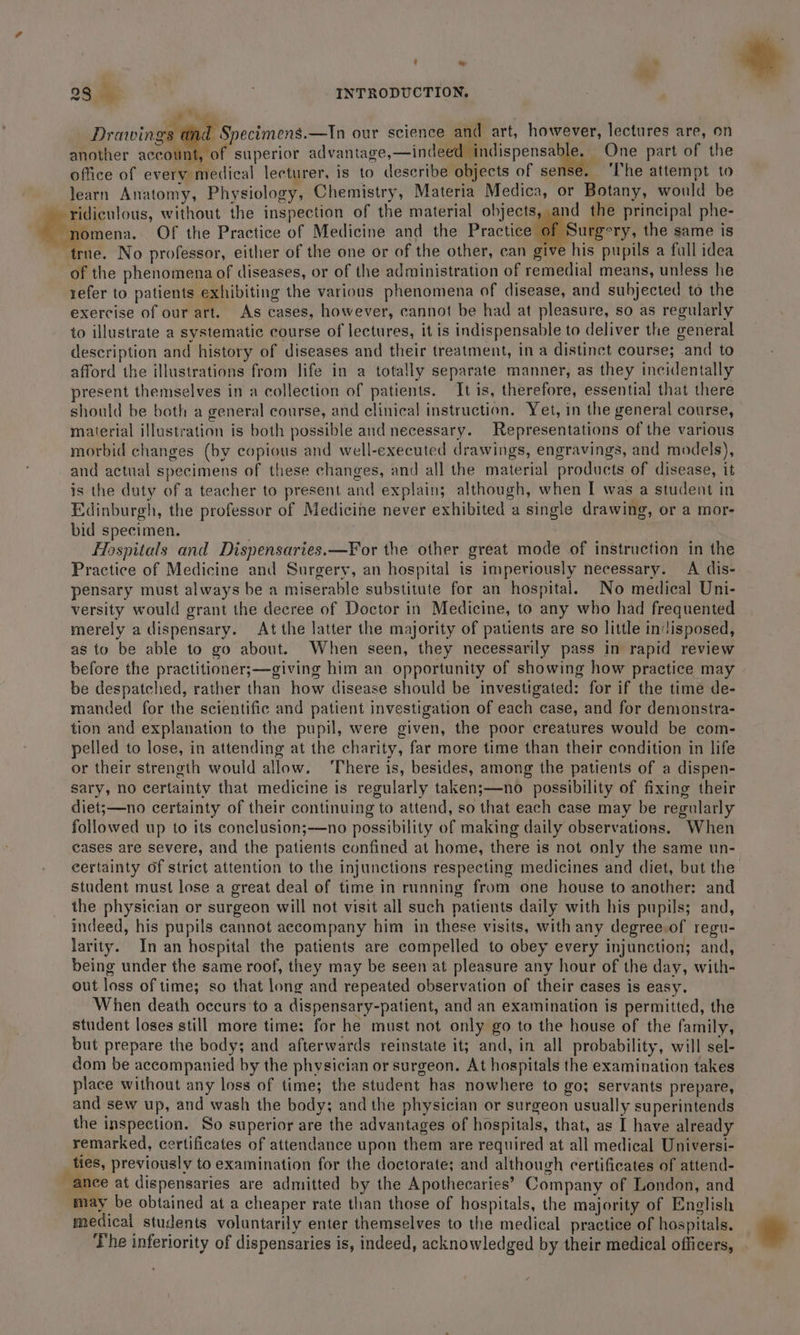 23,5 INTRODUCTION, es, ; Drawings dnd Specimens—Tn our science and art, however, lectures are, on another account, of superior advantage,—indeed indispensable. One part of the office of every medical lecturer, is to describe objects of sense. ‘The attempt to learn Anatomy, Physiology, Chemistry, Materia Medica, or Botany, would be ridiculous, without the inspection of the material objects, and the principal phe- £,; ymena. Of the Practice of Medicine and the Practice of Sungery, the same is true. No professor, either of the one or of the other, can give his pupils a full idea of the phenomena of diseases, or of the administration of remedial means, unless he refer to patients exhibiting the various phenomena of disease, and subjected to the exercise of our art. As cases, however, cannot be had at pleasure, so as regularly to illustrate a systematic course of lectures, it is indispensable to deliver the general description and history of diseases and their treatment, in a distinct course; and to afford the illustrations from life in a totally separate manner, as they incidentally present themselves in a collection of patients. It is, therefore, essential that there should be both a general course, and clinical instruction. Yet, in the general course, material illustration is both possible and necessary. Representations of the various morbid changes (by copious and well-executed drawings, engravings, and models), and actual specimens of these changes, and all the material products of disease, it is the duty of a teacher to present and explain; although, when I was a student in Edinburgh, the professor of Medicine never exhibited a single drawing, or a mor- bid specimen. Hospitals and Dispensaries.—For the other great mode of instruction in the Practice of Medicine and Surgery, an hospital is imperiously necessary. A dis- pensary must always be a miserable substitute for an hospital. No medical Uni- versity would grant the decree of Doctor in Medicine, to any who had frequented merely a dispensary. At the latter the majority of patients are so little indisposed, as to be able to go about. When seen, they necessarily pass in rapid review before the practitioner;—giving him an opportunity of showing how practice may be despatched, rather than how disease should be investigated: for if the time de- manded for the scientific and patient investigation of each case, and for demonstra- tion and explanation to the pupil, were given, the poor creatures would be com- pelled to lose, in attending at the charity, far more time than their condition in life or their strength would allow. ‘There is, besides, among the patients of a dispen- sary, no certainty that medicine is regularly taken;—no possibility of fixing their diet;—no certainty of their continuing to attend, so that each case may be regularly followed up to its conclusion;—no possibility of making daily observations. When cases are severe, and the patients confined at home, there is not only the same un- eertainty of strict attention to the injunctions respecting medicines and diet, but the student must lose a great deal of time in running from one house to another: and the physician or surgeon will not visit all such patients daily with his pupils; and, indeed, his pupils cannot accompany him in these visits, with any degree.of regu- larity. In an hospital the patients are compelled to obey every injunction; and, being under the same roof, they may be seen at pleasure any hour of the day, with- out loss of time; so that long and repeated observation of their cases is easy. When death occurs to a dispensary-patient, and an examination is permitted, the student loses still more time: for he must not only go to the house of the family, but prepare the body; and afterwards reinstate it; and, in all probability, will sel- dom be accompanied by the physician or surgeon. At hospitals the examination takes place without any loss of time; the student has nowhere to go; servants prepare, and sew up, and wash the body; and the physician or surgeon usually superintends the inspection. So superior are the advantages of hospitals, that, as I have already remarked, certificates of attendance upon them are required at all medical Universi- ties, previously to examination for the doctorate; and although certificates of attend- ance at dispensaries are admitted by the Apothecaries’ Company of London, and may be obtained at a cheaper rate than those of hospitals, the majority of English medical students voluntarily enter themselves to the medical practice of hospitals. The inferiority of dispensaries is, indeed, acknowledged by their medical officers,