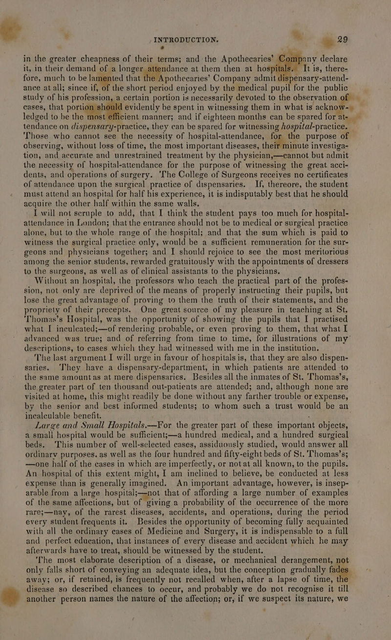 Pay } : : in the greater cheapness of their terms; and the Apothecaries’ Company declare it, in their demand of a longer attendance at them then at hospitals. ‘It is, there- fore, much to be lamented that MP vothecaries Company admit dispensary-attend- ance at all; since if of the short period enjoyed by the medical pupil for the public study of his profession, a certain portion is necessarily devoted to the observation o cases, that portion should evidently be spent in witnessing them in what is acknow- ledged to be the most efficient manner; and if eighteen months can be spared for at- tendance on dispensary-practice, they can be spared for witnessing hospital-practice. Those who cannot see the necessity of hospital-attendance, for the purpose of observing, without loss of time, the most important diseases, their minute investiga- tion, and accurate and unrestrained treatment by the physician,—cannot but admit the necessity of hospital-attendance for the purpose of witnessing the great. acci- dents, and operations of surgery. ‘The College of Surgeons receives no certificates of attendance upon the surgical practice of dispensaries. If, thereore, the student must attend an hospital for half his experience, it is indisputably best that he should acquire the other half within the same walls. I will not scruple to add, that I think the student pays too much for hospital- attendance in London; that the entrance should not be to medical or surgical practice alone, but to the whole range of the hospital; and that the sum which is paid to witness the surgical practice only, would be a sufficient remuneration for the sur- geons and physicians together; and I should rejoice to see the most meritorious among the senior students, rewarded gratuitously with the appointments of dressers to the surgeons, as well as of clinical assistants to the physicians. Without an hospital, the professors who teach the practical part of the profes- sion, not only are deprived of the means of properly instructing their pupils, but lose the great advantage of proving to them the truth of their statements, and the propriety of their precepts. One great source of my pleasure in teaching at St. ‘Thomas’s Hospital, was the opportunity of showing the pupils that I practised what I ineculeated;—of rendering probable, or even proving to them, that what I advanced was true; and of referring from time to time, for illustrations of my’ descriptions, to cases which they had witnessed with me in the institution. The last argument I will urge in favour of hospitals is, that they are also dispen- saries. ‘They have a dispensary-department, in which patients are attended to the same amount as at mere dispensaries. Besides all the inmates of St. ‘Thomas’s, the greater part of ten thousand out-patients are attended; and, although none are visited at home, this might readily be done without any farther trouble or expense, by the senior and best infurmed students; to whom such a trust would be an incalculable benefit. | . Large and Small Hospitals.—For the greater part of these important objects, a smali hospital would be sufficient;j—a hundred medical, and a hundred surgical beds. ‘This number of well-selected cases, assiduously studied, would answer all ordinarv purposes, as well as the four hundred and fifty-eight beds of St. 'Thomas’s; —one half of the cases in which are imperfectly, or not at all known, to the pupils. An hospital of this extent might, I am inclined to believe, be conducted at less expense than is generally imagined. An important advantage, however, is insep- arable from a large hospital;—not that of affording a large number of examples of the same affections, but of giving a probability of the occurrence of the more rare;—nay, of the rarest diseases, accidents, and operations, during the period every student frequents it. Besides the opportunity of becoming fully acquainted with all the ordinary cases of Medicine and Surgery, it is indispensable to a full and perfect education, that instances of every disease and accident which he may afterwards have to treat, should be witnessed by the student. ‘The most elaborate description of a disease, or mechanical derangement, not only falls short of conveying an adequate idea, but the conception gradually fades | away; or, if retained, is frequently not recalled when, after a lapse of time, the disease so described chances to occur, and probably we do not recognise it till * another person names the nature of the affection; or, if we suspect its nature, we