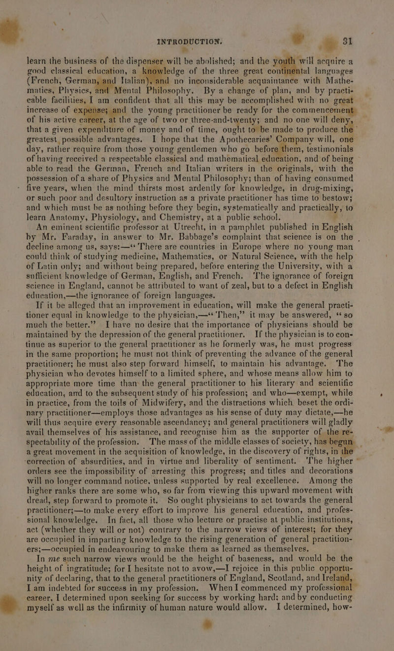 &gt; ' ; learn the business of the dispenser will be abolished; and the youth will acquire a good classical education, a vledge of the three great continental languages (French, German, and Italian), and no ineonsiderable acquaintance with Mathe- matics, Physics, and Mental Philosophy. By a change of plan, and by practi- eable facilities, 1 am confident that all this may be accomplished with no great increase of expenses gand the young practitioner be ready for the commencement of his active career, at the age of two or three-and-twenty; and no one will deny, that a given edpeMli fre of money and of time, ought to be made to produce the greatest possible advantages. I hope that the Apothecaries’ Company will, one day, rather require from those young gentlemen who go befor them, testimonials of having received a respectable classical and mathematical cdatilion. and of being able to read the German, French and Italian writers in the originals, with the possession of a share of Physics and Mental Philosophy; than of having consumed five years, when the mind thirsts most ardently for knowledge, in drug-mixing, or such poor and desultory instruction as a private practitioner has time to bestow; and which must be as nothing before they begin, systematically and practiCaay 10 learn Anatomy, Physiology, and Chemistry, at a public school. An eminent scientific professor at Utrecht, in a pamphlet published in English by Mr. Faraday, in answer to Mr. Babbage’s complaint that science is on the | decline &lt; among us, says:—‘* There are countries in Europe where no young man could think of studying medicine, Mathematics, or Natural Science, with the help of Latin only; and without being prepared, before entering the University, with a sufficient knowledge of German, English, and French. The ignorance of foreign science in England, cannot be attributed to want of zeal, but to a defect in English education, —the ignorance of foreign languages. If it be alleged that an improvement in education, will make the general practi- tioner equal in knowledge to the physician,—* Then,” it may be answered, ‘so much the better.”? I have no desire that the importance of physicians should be maintained by the depression of the general practitioner. If the physician is to con- tinue as superior to the general practitioner as he formerly was, he must progress in the same proportion; he must not think of preventing the advance of the general practitioner; he must also step forward himself, to maintain his advantage. The physician who devotes himself to a limited sphere, and whose means allow him to appropriate more time than the general practitioner to his literary and scientific education, and to the subsequent study of his profession; and who—exempt, while in practice, from the toils of Midwifery, and the distractions which. beset the ordi- nary practitioner—employs those advantages as his sense of duty may dictate,—he will thus acquire every reasonable ascendancy; and general practitioners will gladly avail themselves of his assistance, and recognise him as the supporter of the re- spectability of the profession. The mass of the middle classes of society, has teeny a great movement in the acquisition of knowledge, in the discovery of rights, in th ‘correction of absurdities, and in virtue and liberality of sentiment. ‘The higher . orders see the impossibility of arresting this progress; and titles and decorations will no longer command notice, unless supported by real excellence. Among the higher ranks there are some who, so far from viewing this upward movement with dread, step forward to promote it. So ought physicians to act towards the general practitioner;—to make every effort to improve his general education, and _profes- sional knowledge. In fact, all those who lecture or practise at public institutions, act (whether they will or not) contrary to the narrow views of interest; for they are occupied in imparting knowledge to the rising generation of general practition- ers;—occupied in endeavouring to make them as ; learned as themselves. In me such narrow views would be the height of baseness, and would be the height of ingratitude; for I hesitate not to avow,—I rejoice in this public opportu- nity of declaring, that to the general practitioners of England, Scotland, and Ireland, I am indebted for success in my profession. Whenl commenced my professional career, I determined upon seeking for success by working hard: and by conducting myself as well as the infirmity of human nature would allow. I determined, how- *