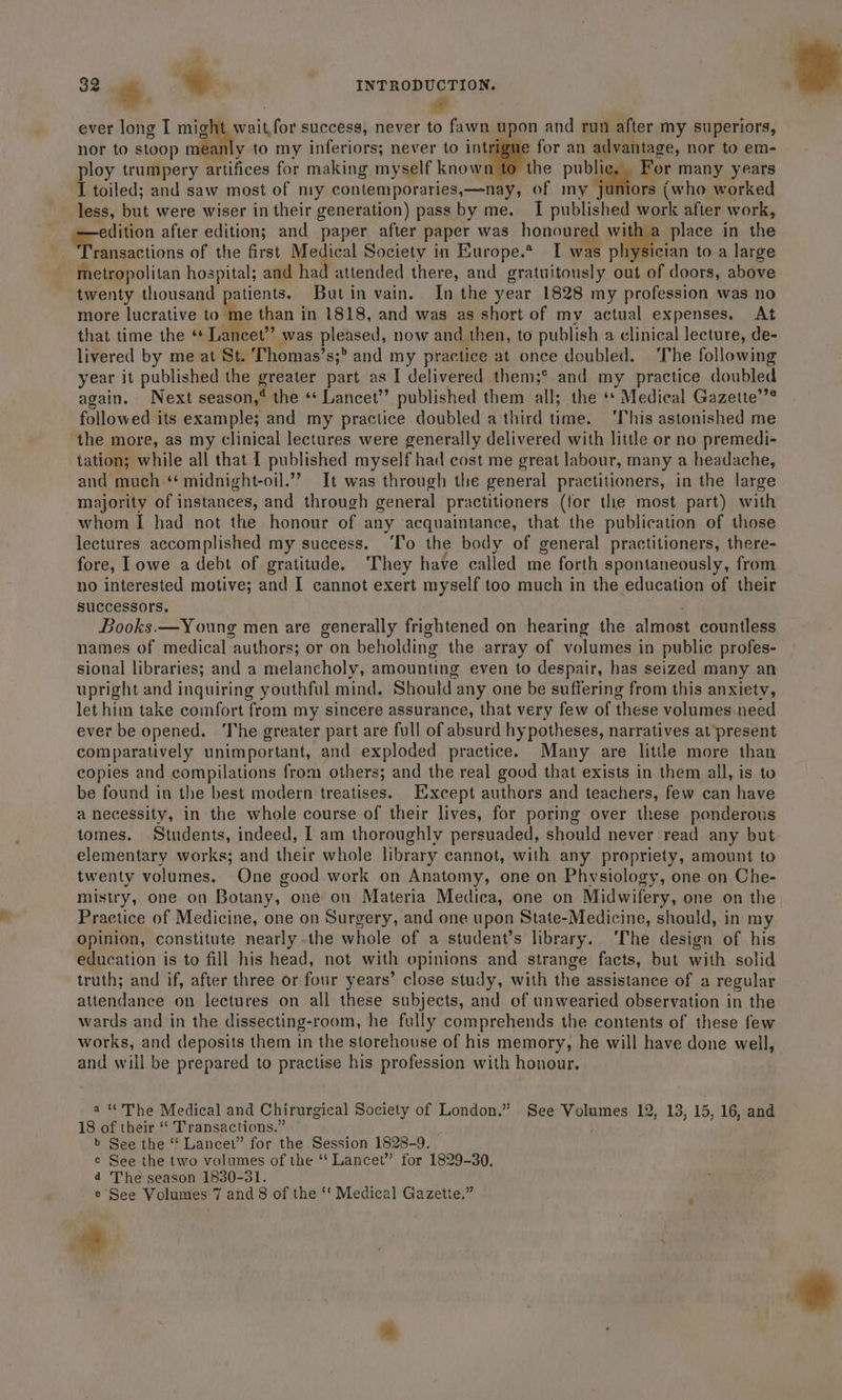 - : we ever long I bee success, never to fawn upon and run after my superiors, nor to stoop me: y to my inferiors; never to intrigue for an advantage, nor to em- ploy trumpery Mifces for making myself known to the publ For many years I toiled; and saw most of my contemporaries,—nay, of my ie (who worked less, but were wiser in their generation) pass by me. I published work after work, edition after edition; and paper after paper was honoured with a place in the Mich cions of the first Medical Society in Europe.* I was physician to a large metropolitan hospital; and had attended there, and gratuitously out of doors, above twenty thousand patients. Butin vain. In the year 1828 my profession was no more lucrative to ‘me than in 1818, and was as short of my actual expenses. At that time the ‘* Lancet’’ was prised; now and then, to publish a clinical lecture, de- livered by me at St. Thomas’s;” and my practice at once doubled. The following year it published the greater part as I delivered them;° and my practice doubled again. Next season,® the «‘ Lancet’ published them all; the ‘* Medical Gazette’’? followed its example; and my practice doubled a third time. ‘This astonished me the more, as my clinical lectures were generally delivered with little or no premedi- tation; while all that I published myself had cost me great labour, many a headache, and much ‘* midnight-oil.”? It was through the general practitioners, in the large majority of instances, and through general practitioners (for the most part) with whom I had not the honour of any acquaintance, that the publication of those lectures accomplished my success. ‘To the body of general practitioners, there- fore, Lowe a debt of gratitude. They have called me forth spontaneously, from no interested motive; and I cannot exert myself too much in the education of their successors. Books.—Young men are generally frightened on hearing the almost countless names of medical authors; or on beholding the array of volumes in public profes- sional libraries; and a melancholy, amounting even to despair, has seized many an upright and inquiring youthful mind. Should: any one be suffering from this anxiety, let him take comfort from my sincere assurance, that very few of these volumes need ever be opened. ‘The greater part are full of absurd hypotheses, narratives at present comparatively unimportant, and exploded practice. Many are little more than copies and compilations from others; and the real good that exists in them all, is to be found in the best modern treatises. Except authors and teachers, few can have a necessity, in the whole course of their lives, for poring over these ponderous tomes. Students, indeed, I am thoroughly persuaded, should never read any but elementary works; and their whole library cannot, with any propriety, amount to twenty volumes. One good work on Anatomy, one on Physiology, one on Che- mistry, one on Botany, one on Materia Medica, one on Midwifery, one on the Practice of Medicine, one on Surgery, and one upon State-Medicine, should, in my Opinion, constitute nearly the whole of a student’s library. ‘The design of his education is to fill his head, not with opinions and strange facts, but with solid truth; and if, after three or four years’ close study, with the assistance of a regular attendance on lectures on all these subjects, and of unwearied observation in the wards and in the dissecting-room, he fully comprehends the contents of these few works, and deposits them in the storehouse of his memory, he will have done well, and will be prepared to practise his profession with honour. a “ The Medical and Chirurgical Society of London.” See Volumes 12, 13, 15, 16, and 18 of their “ Transactions.” b See the “* Lancew” for the Session 1828-9. e See the two volumes of the ‘‘ Lancet” for 1829-30, 4 Theseason 1830-31. e See Volumes 7 and 8 of the ‘‘ Medical Gazette.”
