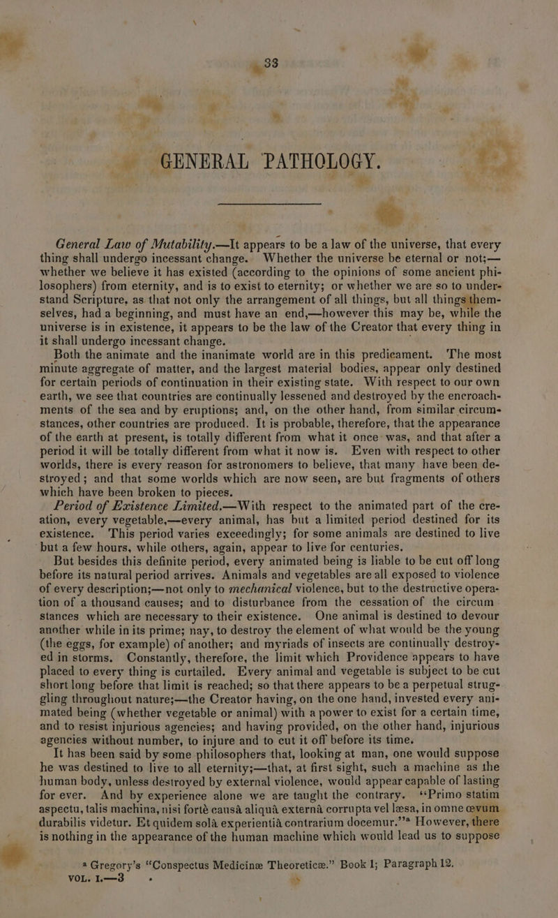 “Py ¥ , ey . e. Fy _ GENERAL PATHOLOGY. bs d General Law of Mutability.—It appears to be a law of the universe, that every thing shall undergo incessant change. Whether the universe be eternal or not;— whether we believe it has existed (according to the opinions of some ancient phi- losophers) from eternity, and is to exist to eternity; or whether we are so to under- stand Scripture, as that not only the arrangement of all things, but all things them- selves, had a beginning, and must have an end,—however this may be, while the universe is in existence, it appears to be the law of the Creator that every thing in it shall undergo incessant change. ) Both the animate and the inanimate world are in this predicament. ‘The most minute aggregate of matter, and the largest material bodies, appear only destined for certain periods of continuation in their existing state. With respect to our own earth, we see that countries are continually Jessened and destroyed by the encroach- ments of the sea and by eruptions; and, on the other hand, from similar circum- stances, other countries are produced. It is probable, therefore, that the appearance of the earth at present, is totally different from what it once’ was, and that after a period it will be totally different from what it now is. Even with respect to other worlds, there is every reason for astronomers to believe, that many have been de- stroyed; and that some worlds which are now seen, are but fragments of others which have been broken to pieces. Period of Existence Limited.—With respect to the animated part of the cre- ation, every vegetable,—every animal, has but a limited period destined for its existence. This period varies exceedingly; for some animals are destined to live But besides this definite period, every animated being is liable to be cut off long before its natural period arrives. Animals and vegetables are all exposed to violence of every description;—not only to mechanical violence, but to the destructive opera- tion of a thousand causes; and to disturbance from the cessation of the circum stances which are necessary to their existence. One animal is destined to devour another while in its prime; nay, to destroy the element of what would be the young (the eggs, for example) of another; and myriads of insects are continually destroy- ed in storms. Constantly, therefore, the limit which Providence appears to have placed to every thing is curtailed. Every animal and vegetable is subject to be cut short long before that limit is reached; so that there appears to be a perpetual strug- gling throughout nature;—the Creator having, on the one hand, invested every ani- mated being (whether vegetable or animal) with a power to exist for a certain time, and to resist injurious agencies; and having provided, on the other hand, injurious agencies without number, to injure and to cut it off before its time. It has been said by some philosophers that, looking at man, one would suppose he was destined to live to all eternity;—that, at first sight, such a machine as the human body, unless destroyed by external violence, would appear capable of lasting for ever. And by experience alone we are taught the contrary. ‘Primo statim aspectu, talis machina, nisi forté causa aliqua externa corrupta vel lesa, inomne evum durabilis videtur. Et quidem sola experientid contrarium docemur.”’* However, there is nothing in the appearance of the human machine which would lead us to suppose @ Gregory’s ““Conspectus Medicine Theoretice.” Book 1; Paragraph 12, VOL. L—3 * hs