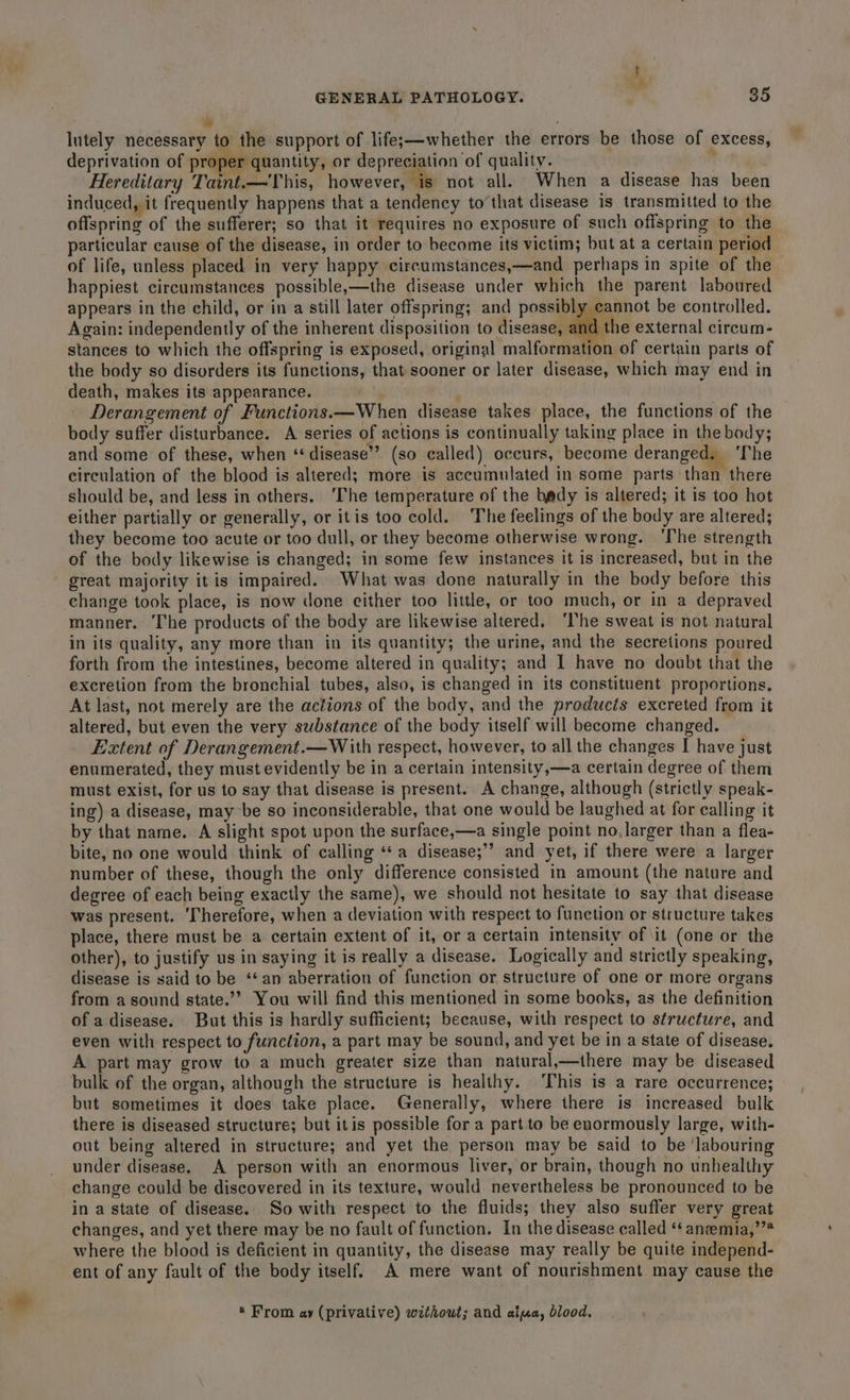 ’ lutely necessary to the support of lifes—whether the errors be those of excess, deprivation of proper quantity, or depreciation of quality. : Hereditary Taint.—This, however, ‘is not all. When a disease has been induced, it frequently happens that a tendency to’that disease is transmitted to the offspring of the sufferer; so that it requires no exposure of such offspring to the particular cause of the disease, in order to become its victim; but at a certain period of life, unless placed in very happy circumstances,—and perhaps in spite of the happiest circumstances possible,—the disease under which the parent laboured appears in the child, or in a still later offspring; and possibly cannot be controlled. Again: independently of the inherent disposition to disease, and the external circum- stances to which the offspring is exposed, original malformation of certain parts of the body so disorders its functions, that sooner or later disease, which may end in death, makes its appearance. . Derangement of Functions. —When disease takes place, the functions of the body suffer disturbance. A series of actions is continually taking place in the body; and some of these, when ‘disease’? (so called) occurs, become deranged, ‘The circulation of the blood is altered; more is accumulated in some parts than there should be, and less in others. ‘The temperature of the bedy is altered; it is too hot either partially or generally, or itis too cold. The feelings of the body are altered; they become too acute or too dull, or they become otherwise wrong. ‘The strength of the body likewise is changed; in some few instances it is increased, but in the great majority it is impaired. What was done naturally in the body before this change took place, is now done either too little, or too much, or in a depraved manner. The products of the body are likewise altered. ‘I'he sweat is not natural in its quality, any more than in its quantity; the urine, and the secretions poured forth from the intestines, become altered in quality; and 1 have no doubt that the excretion from the bronchial tubes, also, is changed in its constituent proportions. At last, not merely are the actions of the body, and the products excreted from it altered, but even the very substance of the body itself will become changed. Extent of Derangement.— With respect, however, to all the changes I have just enumerated, they must evidently be in a certain intensity,—a certain degree of them must exist, for us to say that disease is present. A change, although (strictly speak- ing) a disease, may be so inconsiderable, that one would be laughed at for calling it by that name. A slight spot upon the surface,—a single point no, larger than a flea- bite, no one would think of calling ‘¢a disease;’’ and yet, if there were a larger number of these, though the only difference consisted in amount (the nature and decree of each being exactly the same), we should not hesitate to say that disease was present. ‘Therefore, when a deviation with respect to function or structure takes place, there must be a certain extent of it, or a certain intensity of it (one or the other), to justify us in saying it is really a disease. Logically and strictly speaking, disease is said to be ‘an aberration of function or structure of one or more organs from a sound state.’ You will find this mentioned in some books, as the definition of a. disease. But this is hardly sufficient; because, with respect to structure, and even with respect to function, a part may be sound, and yet be in a state of disease. A part may grow to a much greater size than natural,—ihere may be diseased bulk of the organ, although the structure is healthy. ‘This is a rare occurrence; but sometimes it does take place. Generally, where there is increased bulk there is diseased structure; but itis possible for a part to be enormously large, with- out being altered in structure; and yet the person may be said to be ‘labouring under disease. A person with an enormous liver, or brain, though no unhealthy change could be discovered in its texture, would nevertheless be pronounced to be in a state of disease. So with respect to the fluids; they also suffer very great changes, and yet there may be no fault of function. In the disease called ‘¢ anzemia,’”* where the blood is deficient in quantity, the disease may really be quite independ- ent of any fault of the body itself. A mere want of nourishment may cause the * From ay (privative) without; and al«ua, blood,