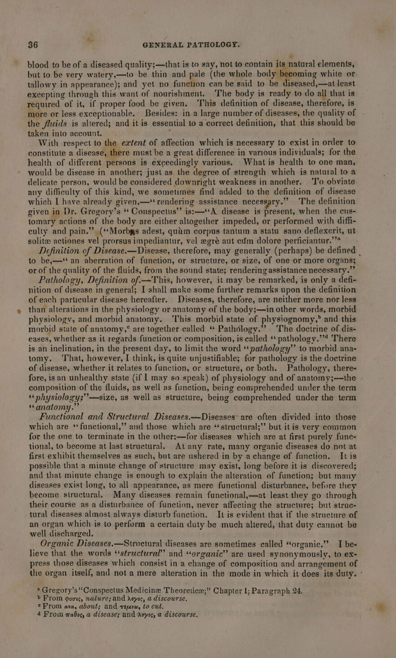 blood to be of a diseased quality;—that is to say, not to contain its natural elements, but to be very watery,—to be thin and pale (the whole body becoming white or. tallowy in appearance); and yet no function can be said to be diseased,—at least excepting through this want of nourishment. ‘The body is ready to do all that is required of it, if proper food be given. This definition of disease, therefore, is more or less exceptionable. Besides: ina large number of diseases, the quality of the fluids is altered; and it is essential to a correct definition, that this should be taken into account. : With respect to the extent of affection which is necessary to exist in order to constitute a disease, there must be a great difference in various individuals; for the health of different persons is exceedingly various. What is health to one man, would be disease in another; just as the degree of strength which is natural to a delicate person, would be considered downright weakness:in another. ‘T’o obviate any difficulty of this kind, we sometimes find added to the definition of disease which I have already given,—* rendering assistance necesgary.”’ ‘The definition given in Dr. Gregory’s ‘ Conspectus’’ is:—*A disease is present, when the cus- tomary actions of the body are either altogether impeded, or performed with diffi- culty and pain.” (‘*Morbgs adest, quim corpus tantum a statu sano deflexerit, ut solitee actiones vel prorsus impediantur, vel egré aut cfm dolore perficiantur.’”* Definition of Disease.—Disease, therefore, may generally (perhaps) be defined | to be,—*‘‘ an aberration of function, or structure, or size, of one or more organs; or of the quality of the fluids, from the sound state; rendering assistance necessary.’’ Pathology, Definition of.—This, however, it may be remarked, is only a defi- nition of disease in general; I shall make some further remarks upon the definition of each particular disease hereafter. Diseases, therefore, are neither more nor less than alterations in the physiology or anatomy of the body;—in other words, morbid physiology, and morbid anatomy. ‘This morbid state of physiognomy,” and this morbid state of anatomy,° are together called “ Pathology.”? ‘The doctrine of dis- eases, whether as it regards function or composition, is called ** pathology.’’* There is an inclination, in the present day, to limit the word ‘‘pathology” to morbid ana- tomy. ‘That, however, I think, is quite unjustifiable; for pathology is the doctrine of disease, whether it relates to function, or structure, or both. Pathology, there- fore, is an unhealthy state (if 1 may so speak) of physiology and of anatomy;—the composition of the fluids, as well as function, being comprehended under the term ‘&lt;nhysiology;’’—size, as well as structure, being comprehended under the term “anatomy.” Functional and Structural Diseases.—Diseases are often divided into those which are ‘functional,’ and those which are ‘structural;”’ but it is very common for the one to terminate in the other;—for diseases which are at first purely func- tional, to become at last structural. At any rate, many organic diseases do not at first exhibit themselves as such, but are ushered in by achange of function. It is possible that a minute change of structure may exist, long before it is discovered; and that minute change is enough to explain the alteration of function; but many diseases exist long, to all appearance, as mere functional disturbance, before they become structural. Many diseases remain functional,—at least they go through their course as a disturbance of function, never affecting the structure; but struc- tural diseases almost always disturb function. It is evident that if the structure of an organ which is to perform a certain duty be much altered, that duty cannot be well discharged. Organic Diseases. —Structural diseases are sometimes called “‘organic.’’ I be- lieve that the words ‘structural’ and ‘organic’ are used synonymously, to ex- press those diseases which consist in a change of composition and arrangement of the organ itself, and not a mere alteration in the mode in which it does its duty. ° * Gregory’s “Conspectus Medicine Theoretice;” Chapter 1; Paragraph 24. &gt;’ From outs, nalure; and acyos, a discourse. ¢From ava, about; and reuvw, to cut. 4 From gaQoc, a disease; and ‘royos, a discourse.