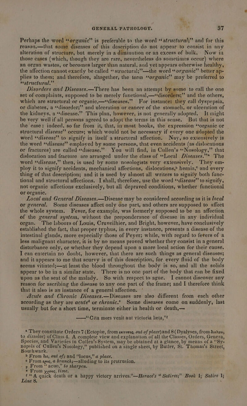 Perhaps the word “‘organic”’ is preferable to the word ‘ structural;” and for this reason.—that some diseases of this description do not appear to consist in any alteration of structure, but merely in a diminution or an excess of bulk. Now in those cases (which, though they are rare, nevertheless do sometimes occur) where an organ wastes, or becomes larger than natural, and yet appears otherwise healthy, the affection cannot exactly be called **structural;’’—the word “‘organic”’ better ap- plies to them; and therefore, altogether, the term ‘organic’? may be preferred to “structural.” Disorders and Diseases.—There has been an attempt by some to call the one set of complaints, supposed to be merely functional ome ee and the others, which are structural: or organic,—‘‘diseases.”” For instance: they call dyspepsia, or diabetes, a *‘disorder;’’ and ulceration or cancer of the stomach, or ulceration of the kidneys, a “disease.” ‘This plan, however, is not generally adopted. It might be very well if all persons agreed to adopt the terms in this sense. But that is not the ‘case: indeed, so far from it, that, in most books, the expression ‘‘organic or structural disease’? occurs; which would not be necessary if every one adopted the word ‘‘disease” to signify in itself a structural affection. Nay, so extensively is the word ‘disease’ employed by some persons, that even accidents (as dislocations or fractures) are called ‘disease.’ You will find, in Cullen’s **Nosology,”’ that dislocation and fracture are arranged under the class of **Local Diseases.”* ‘The word ‘disease,’ then, is used by some nosologists very extensively. ‘They em- ploy it to signify accidents, mechanical affections, dislocations,® hernia,° and every thing of that description; and it is used by almost all writers to signify both func- tional and structural affections. I shall, therefore, use the word ‘disease’ to signify, not organic affections exclusively, but all depraved conditions, whether functional or organic. Local and General Diseases.—Disease may be considered according as it is local or general. Some diseases affect only one part, and others are supposed to affect the whole system. Fever, for example, was formerly supposed to be an affection of the general system, without the preponderance of disease in any individual organ. ‘The labours of Louis, Cruveilhier, and Bright, however, have conclusively established the fact, that proper typhus, in every instance, presents a disease of the intestinal glands, more especially those of Peyer; while, with regard to fevers of a less malignant character, it is by no means proved whether they consist in a general disturbance only, or whether they depend upon a more local action for their cause. I can entertain no doubt, however, that there are such things as general diseases; and it appears to me that scurvy is of this description, for every fluid of the body seems vitiated;—at least the blood throughout the body is so, and all the solids appear to be in a similar state. ‘There is no one part of the body that can be fixed upon as the seat of the malady. So with respect to ague. I cannot discover any reason for ascribing the disease to any one part of the frame; and I therefore think that it also is an instance of a general affection. ' Acute and Chronic Diseases.—Diseases are also different frown each other according as they are acute’ or chronic.© Some diseases come on suddenly, last usually but for a short time, terminate either in health or death,— ——‘' Cita mors venit aut victoria leta,’’? a They constitute Orders 7 (Ectopiz, from exromog, owt of place)and 8(Dyalvyses, from Xaiu», to dissolve) of Class 4. A complete view and explanation of all the Classes, Orders, Genera, Species, and Varieties in Cullen’s System, may be obtained at a glance, by means of a “Sy. nopsis of Cullen’s Nosology,” published on a single sheet, by Butler, Si. Thomas’s Sureet, Southwark. : » From de, owt of; and “locus,” a place. ¢ From egue, @ branch; ;—alluding to its protrusion, » p From ‘‘ acuo,” to sharpen. e From xeoves, time. f “ A guick death or a happy victory arrives. *— Horace’s “ oh Book 1; Satire 1; Line 8. 3