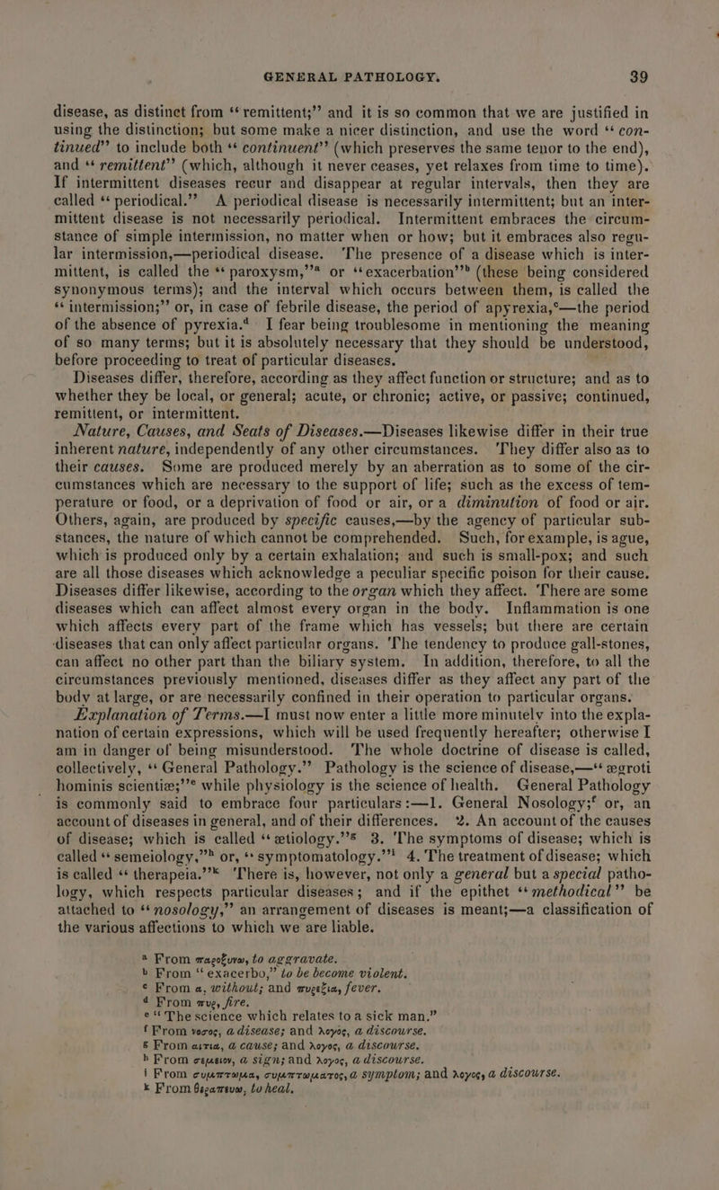 disease, as distinct from ‘‘remittent;” and it is so common that we are sagan: in using the distinction; but some make a nicer distinction, and use the word * con- tinued” to include both ** continuent’’ (which preserves the same tenor to the end), and * remittent’? (which, although it never ceases, yet relaxes from time to time). If intermittent diseases recur and disappear at regular intervals, then they are called * periodical.’? A periodical disease is necessarily intermittent; but an inter- mittent disease is not necessarily periodical. Intermittent embraces the circum- stance of simple intermission, no matter when or how; but it embraces also regu- lar intermission,—periodical disease. ‘The presence of a disease which is inter- mittent, is called the ** paroxysm,’’* or ‘exacerbation’’® (these being considered synonymous terms); and the interval which occurs between them, is called the ‘* intermission;’’ or, in case of febrile disease, the period of apyrexia,°—the period of the absence of pyrexia.* I fear being troublesome in mentioning the meaning of so many terms; but it is absolutely necessary that they should be understood, before proceeding to treat of particular diseases. Diseases differ, therefore, according as they affect function or structure; and as to whether they be local, or general; acute, or chronic; active, or passive; continued, remittent, or intermittent. Nature, Causes, and Seats of Diseases.—Diseases likewise differ in their true inherent nature, independently of any other circumstances. ‘They differ also as to their causes. Some are produced merely by an aberration as to some of the cir- cumstances which are necessary to the support of life; such as the excess of tem- perature or food, or a deprivation of food or air, or a diminution of food or air. Others, again, are produced by specific causes,—by the agency of particular sub- stances, the nature of which cannot be comprehended. Such, for example, is ague, which is produced only by a certain exhalation; and such is small-pox; and such are all those diseases which acknowledge a peculiar specific poison for their cause. Diseases differ likewise, according to the organ which they affect. ‘There are some diseases which can affect almost every organ in the body. Inflammation is one which affects every part of the frame which has vessels; but there are certain diseases that can only affect particular organs. ‘The tendency to produce gall-stones, can affect no other part than the biliary. system. In addition, therefore, to all the circumstances previously mentioned, diseases differ as they affect any part of the body at large, or are necessarily confined in their operation to particular organs. Explanation of Terms.—I must now enter a little more minutely into the expla- nation of certain expressions, which will be used frequently hereafter; otherwise I am in danger of being misunderstood. ‘The whole doctrine of disease is called, collectively, * General Pathology.” Pathology is the science of disease, —* wxgroti hominis scientia;’® while physiology is the science of health. General Pathology is commonly said to embrace four particulars:—1. General Nosology;* or, an account of diseases in general, and of their differences. 2. An account of the causes of disease; which is called “ etiology.”&amp; 3. ‘The symptoms of disease; which is called ** semeiology,’” or, ‘*symptomatology.’* 4. 'The treatment of disease; which is called «* therapeia.”* ‘There is, however, not only a general but a special patho- logy, which respects particular diseases; and if the epithet ** methodical” be attached to ‘nosology,’ an arrangement of diseases is meant;—a classification of the various affections to which we are liable. ® From ragofurm, to aggravate. b From “‘ exacerbo,” to be become violent. © From a, without; and mugefia, fever. ¢ From me, fire. e The science which relates to a sick man.” f From voces, a disease; and Avcyos, a discourse. € From ania, @ cause; and rAoyos, a discourse. bh From cemeiy, @ sign; and royos, a discourse. i From cuurrapa, cuutrauaros,&amp; symptom; and reyes, a discourse. k From 6sgameuw, to heal,