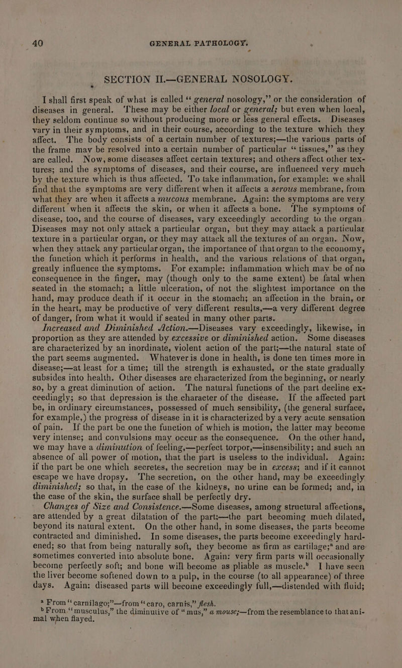 ? SECTION I.—GENERAL NOSOLOGY. I shall first speak of what is called ‘‘ general nosology,”’ or the consideration of diseases in general. ‘These may be either local or general; but even when local, they seldom continue so without producing more or less general effects. Diseases vary in their symptoms, and in their course, according to the texture which they affect. ‘The body consists of a certain number of textures;—the various parts of the frame may be resolved into a certain number of particular ‘ tissues,” as they are called. Now,some diseases affect certain textures; and others affect other tex- tures; and the symptoms of diseases, and their course, are influenced very much by the texture which is thus affected. ‘To take inflammation, for example: we shall find that the symptoms are very different when it affects a serows membrane, from what they are when it affects a mucous membrane. Again: the symptoms are very different when it affects the skin, or when it affects a bone. ‘The symptoms of disease, too, and the course of diseases, vary exceedingly according to the organ. Diseases may not only attack a particular organ, but they may attack a particular texture in a particular organ, or they may attack all the textures of an organ. Now, when they attack any particular organ, the importance of that organ to the economy, the function which it performs in health, and the various relations of that organ, greatly influence the symptoms. For example: inflammation which may be of no consequence in the finger, may (though only to the same extent) be fatal when seated in the stomach; a little ulceration, of not the slightest importance on the hand, may produce death if it occur in the stomach; an affection in the brain, or in the heart, may be productive of very different results,—a very different degree of danger, from what it would if seated in many other parts. Increased and Diminished Action.—Diseases vary exceedingly, likewise, in proportion as they are attended by excessive or diminished action. Some diseases are characterized by an inordinate, violent action of the part;—the natural state of the part seems augmented. Whatever is done in health, is done ten times more in disease;—at least for a time; till the strength is exhausted, or the state gradually subsides into health. Other diseases are characterized from the beginning, or nearly so, by a great diminution of action. ‘The natural functions of the part decline ex- ceedingly; so that depression is the character of the disease. If the affected part be, in ordinary circumstances, possessed of much sensibility, (the general surface, for example,) the progress of disease in it is characterized by a very acute sensation of pain. Ifthe part be one the function of which is motion, the latter may become very intense; and convulsions may occur as the consequence. On the other hand, we may have a diminution of feeling,—perfect torpor,—insensibility; and such an absence of all power of motion, that the part is useless to the individual. Again: if the part be one which secretes, the secretion may be in excess; and if it cannot escape we have dropsy. ‘The secretion, on the other hand, may be exceedingly diminished; so that, in the case of the kidneys, no urine can be formed; and, in the case of the skin, the surface shall be perfectly dry. Changes of Size and Consistence.—Some diseases, among structural affections, are attended by a great dilatation of the part:—the part becoming much dilated, beyond its natural extent. On the other hand, in some diseases, the parts become contracted and diminished. In some diseases, the parts become exceedingly hard- ened; so that from being naturally soft, they become as firm as cartilage;* and are sometimes converted into absolute bone. Again: very firm parts will oceasionally become perfectly soft; and bone will become as pliable as muscle.’ I have seen the liver become softened down to a pulp, in the course (to all appearance) of three days. Again: diseased parts will become exceedingly full,—distended with fluid; * From ‘‘ carnilago;”—from “caro, carnis,” flesh. ¢ . . A e &gt; F'rom.‘‘musculus,” the diminutive of “mus,” @ mouse;—from the resemblance to that ani- mal when flayed.