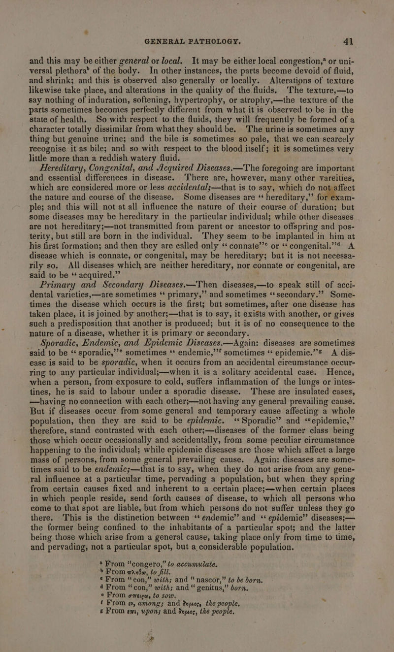 and this may be either general or local. It may be either local congestion,* or uni- versal plethora” of the body. In other instances, the parts become devoid of fluid, and shrink; and this is observed also generally or locally. Alterations of texture likewise take place, and alterations in the quality of the fluids. ‘The texture,—to say nothing of induration, softening, hypertrophy, or atrophy,—the texture of the - parts sometimes becomes perfectly different from what it is observed to be in the state of health. So with respect to the fluids, they will frequently be formed of a character totally dissimilar from what they should be. The urine is sometimes any thing but genuine urine; and the bile is sometimes so pale, that we can:scarcely recognise it as bile; and so with respect to the blood itself; it is sometimes very little more than a reddish watery fluid. Hereditary, Congenital, and Acquired Diseases.—The foregoing are important and essential differences in disease. ‘There are, however, many other vareities, which are considered more or less accidental;—that is to say, which do Wage tect the nature and course of the disease. Some diseases are ‘‘ hereditary,”’ for exam- ple; and this will not at all influence the nature of their course of duration; but some diseases may be hereditary in the particular individual; while other diseases are not hereditary;—not transmitted from parent or ancestor to offspring and pos- terity, but still are born in the individual. ‘They seem to be implanted in him at his first formation; and then they are called only ‘‘ connate’’® or ‘‘ congenital.”’* A disease which is connate, or congenital, may be hereditary; but it is not necessa- rily so. All diseases which are neither hereditary, nor connate or congenital, are said to be ‘‘ acquired.” Primary and Secondary Diseases.—Then diseases,—to speak still of acci- dental varieties, —are sometimes ‘* primary,”’ and sometimes ‘‘secondary.’? Some- times the disease which occurs is the first; but sometimes, after one disease has taken place, it is joined by another;—that is to say, it exists with another, or gives such a predisposition that another is produced; but it is of no consequence to the nature of a disease, whether it is primary or secondary. Sporadic, Endemic, and Epidemic Diseases.—Again: diseases are sometimes ‘said to be ‘ sporadic,’’® sometimes ‘* endemic,’’* sometimes “* epidemic.’ A dis- ease is said to be sporadic, when it occurs from an accidental cireumstance occur- ring to any particular individual;—when it is a solitary accidental case. Hence, when a person, from exposure to cold, suffers inflammation of the lungs or intes- tines, he is said to labour under a sporadic disease. ‘These are insulated cases, —having noconnection with each other;—not having any general prevailing cause. But if diseases occur from some general and temporary cause affecting a whole population, then they are said to be epidemic. ‘Sporadic’ and ‘epidemic,”’ therefore, stand contrasted with each other;—diseases of the former class being those which occur occasionally and accidentally, from some peculiar circumstance happening to the individual; while epidemic diseases are those which affect a large mass of persons, from some general prevailing cause. Again: diseases are some- times said to be endemic;—that is to say, when they do not arise from any gene- ral influence at a particular time, pervading a population, but when they spring from certain causes fixed and inherent to a certain place;s—when certain places in which people reside, send forth causes of disease, to which all persons who come to that spot are liable, but from which persons do not suffer unless they go there. This is the distinction between ‘* endemic’? and ‘* epidemic’’ diseases; — the former being confined to the inhabitants of a particular spot; and the latter being those which arise from a general cause, taking place only from time to time, and pervading, not a particular spot, but a considerable population. 2 From ‘“congero,” to accumulate. &gt;’ From manbw, to fill. € From “con,” witi; and “ nascor,” to be born. d From “con,” with; and “ genitus,” born. e From emeiew, to sow. ; £ From ev, among; and dog, the people, &amp; From em, wpon; and dnpos, the people.