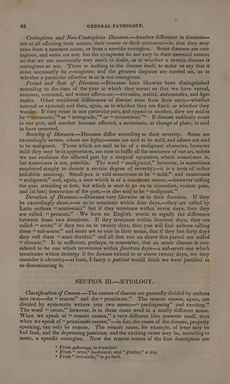 Contagious and Non-Contagious Diseases.—Another difference in diseases— not at all affecting their nature, their course or their treatment—is, that they may arise from a common cause, or from a specific contagion. Some diseases are con- tagious, and some are not; but the symptoms do not vary in their essential nature; so that we are continually very much in doubt, as to whether a certain disease is contagious or not. ‘There is nothing in the disease itself, to make us say that it must necessarily be contagious: and the greatest disputes are carried on, as to whether a particular affection is or is not contagious. . Period and Seat of Diseases.—Diseases have likewise been distinguished according to the time of the year at which they occur; so that we have vernal, summer, autumnal, and winter affections;—vernales, estivi, autumnales, and hye- males. Other accidental differences of disease arise from their seatj—whether internal or external; and then, again, as to whether they are fixed, or whether they wander. If they cease in one particular part, and appear in another, they are said to be ** metastatic,’’* or ‘‘ retrograde,’’” or ** retrocedent.’’* If disease suddenly cease in one part, and another become affected, a metastasis, or change of place, is said to have occurred. Severity of Diseases.—Diseases differ according to their severity. Some are exceedingly severe, others are light;—some are said to be mild, and others are said to be malignant. “Those which are said to be of a malignant character, however mild they may be in appearance, are sure to baffle all the resources of our art, unless we can eradicate the affected part by a surgical operation; which sometimes is, but sometimes is not, possible. ‘The word ‘* malignant,” however, is sometimes employed simply to denote a certain degree of severity;—it is a term of rather indefinite meaning. Small-pox is said sometimes to be ‘*mild,”’ and sometimes ‘¢malignant;”’ and, again, a sore which is of a cancerous nature,—however trifling the pain attending at first, but which is sure to go on to ulceration, violent pain, and (at last) destruction of the part,—is also said to be ‘* malignant.” Duration of Diseases. —Diseases vary likewise as to their duration. If they be exceedingly short,—so as to terminate within four days,—they are called by Latin authors ‘‘ acutissimi;’’ but if they terminate within seven days, then they are called ‘* peracuti.”” We have no English words to signify the difference between these two durations. If they terminate within fourteen days, they are called ‘* acute;’’ if they run on to twenty days, then you will find authors calling them ‘ sub-acute;’’ and some are so nice in their terms, that if they last forty days they call them ‘ acuti decidui;”’ and all that run on above that period are called ‘‘chronic.” It is sufficient, perhaps, to remember, that an acute disease is con- sidered to be one which terminates within fourteen days—a sub-acute one which terminates within feventy; if the disease extend to or above twenty days, we may consider it chronics—at least, I fancy a patient would think we were justified in so denominating it. SECTION III.—ATIOLOGY. Classification of Causes. — The causes of disease are generally divided by authors into two;—the ‘‘ remote’ and the ‘‘ proximate.’’ The remote causes, again, are divided by systematic writers into two more;—‘ predisposing’? and exciting.” The word ‘+ cause,’ however, is in these cases used in a totally different sense. When we speak of ‘* remote causes,’’ a very different idea presents itself, than when we speak of ‘‘ proximate causes;’’—in fact, the cause of the disease, properly speaking, can only be remote. ‘The remote cause, for example, of fever may be bad food, and the depressing passions; and the exciting cause may be, according to some, a specific contagion. Now the remote causes of the first description are ® From prbiornue, to translate. &gt; From “ retro,” backward; and ‘‘ gradus,” @ step. ¢ From “ retrocedo,” to go back.