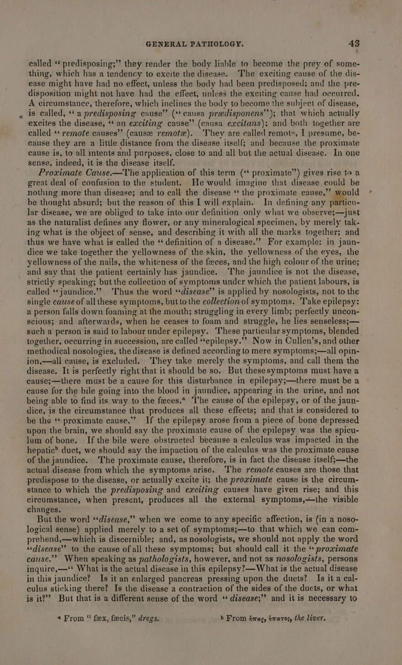 called ‘* predisposing;”’ they render the body liable to become the prey of some- thing, which has a tendency to excite the disease. The exciting cause of the dis- ease might have had no effect, unless the body had been predisposed; and the pre- disposition might not have had the effect, unless the exciting cause had occurred, A circumstance, therefore, which inclines the body to become the subject of disease, is called, ‘* a predisposing cause” (** causa predisponens’’); that which actually excites the disease, ‘* an exciting cause’’ (causa excitans); and both together are called ** remote causes”’ (cause remotx). ‘They are called remote, I presume, be- cause they are a little distance from the disease itself; and because the proximate cause is, to all intents and purposes, close to and all but the actual disease. In one sense, ‘rade it is the disease itself. Proximate Cause.—The application of this term (‘* proximate”) gives rise ta a great deal of confusion to the student. He would imagine that disease eould be nothing more than disease; and to call the disease ‘‘ the proximate cause,’ would be thought absurd; but the reason of this I will explain. In defining any Mien lar disease, we are obliged to take into our definition only what we observe;—just as the naturalist defines any flower, or any mineralogical specimen, by merely tak- ing what is the object of sense, and describing it with all the marks together; and thus we have what is called the “ definition of a disease.” For example: in jaun- dice we take together the yellowness of the skin, the yellowness of the eyes, the yellowness of the nails, the whiteness of the feces, and the high colour of the urine; and say that the patient certainly has jaundice. ‘he jaundice is not the disease, strictly speaking; but the collection of symptoms under which the patient labours, is called ‘*jaundice.”? ‘Thus the word ‘‘disease”’ is applied by nosologists, not to the single cause of all these symptoms, but to the collection of symptoms. Take epilepsy: a person falls down foaming at the mouth; struggling in every limb; perfectly uncon- scious; and afterwards, when he ceases to foam and struggle, ha lies senseless;— such a person is said to labour under epilepsy. ‘These particular symptoms, blended together, occurring in succession, are called ‘‘epilepsy.”” Now in Cullen’s, and other methodical nosologies, the disease is defined according to mere symptoms;—all opin- ion,—all cause, is excluded. ‘They take merely the symptoms, and call them the disease. It is perfectly right that it should be so. But thesesymptoms must have a cause;—there must be a cause for this disturbance in epilepsy;—there must be a cause for the bile going into the blood in jaundice, appearing in the urine, and not being able to find its way to the feeces.* The cause of the epilepsy, or of the jaun- dice, is the circumstance that produces all these effects; and that is considered to be the ‘* proximate cause.’ If the epilepsy arose from a piece of bone depressed upon the brain, we should say the proximate cause of the epilepsy was the spicu- lum of bone. If the bile were obstructed because a calculus was impacted in the hepatic’ duct, we should say the impaction of the calculus was the proximate cause of the jaundice. The proximate cause, therefore, is in fact the disease itself;—the actual disease from which the symptoms arise. ‘The remote causes are those that predispose to the disease, or actually excite it; the proximate cause is the circum- stance to which the predisposing and exciting causes have given rise; and this circumstance, when present, produces all the external symptoms,+the visible changes. But the word ‘‘disease,”” when we come to any specific affection, is (in a noso- logical sense) applied merely to a set of symptoms;—to that which we can com- prehend,—which is discernible; and, as nosologists, we should not apply the word “disease” to the cause of all these symptoms; but should call it the “ proximate cause.’ When speaking as pathologists, however, and not as nosologists, persons inquire,—‘* What is the actual disease in this epilepsy? — What is the actual disease in this jaundice? Is it an enlarged pancreas pressing upon the ducts? Is it a eal- culus sticking there? Is the disease a contraction of the sides of the ducts, or what is it?”’ But that is a different sense of the word ‘‘ disease;’’ and it is necessary to * From “ fex, feecis,” dregs. b From fvrag, iraros, the liver.