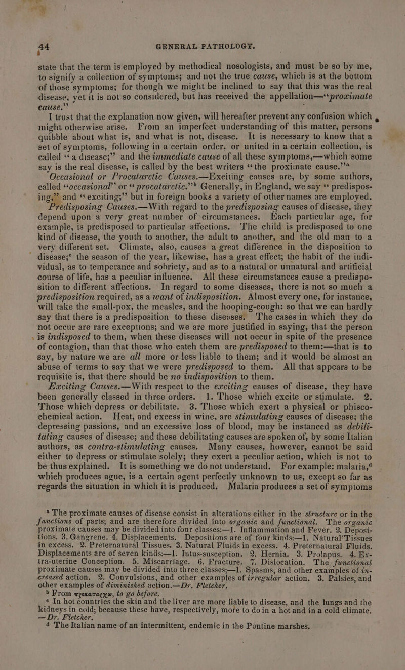 v7 state that the term is employed by methodical nosologists, and must be so by me, to signify a collection of symptoms; and not the true cause, which is at the bottom of those symptoms; for though we might be inclined to say that this was the real disease, yet it is not so considered, but has received the appellation—“proximate cause.” might otherwise arise. From an imperfect understanding of this matter, persons quibble about what is, and what is not, disease. It is necessary to know that a set of symptoms, following in a certain order. or united in a certain collection, is called ‘a disease;” and the tmmediate cause of all these symptoms,—which some say is the real disease, is called by the best writers ‘‘the proximate cause.’’* Occastonal or Procatarctic Causes.—Exciting causes are, by some authors, called *‘occastonal”’ or ‘* procatarctic.”’® Generally, in England, we say ‘* predispos- ing,’ and ‘ exciting;’’ but in foreign books a variety of other names are employed. redisposing Causes.—With regard to the predisposing causes of disease, they depend upon a very great number of circumstances. Each particular age, for example, is predisposed to particular affections. ‘The child is predisposed to one kind of disease, the youth to another, the adult to another, and the old man to a very different set. Climate, also, causes a great difference in the disposition to disease;° the season of the year, likewise, has a great effect; the habit of the indi- vidual, as to temperance and sobriety, and as to a natural or unnatural and artificial course of life, has a peculiar influenee. All these circumstances cause a predispo- sition to different affections. In regard to some diseases, there is not so much a predisposition required, as a want of indisposition. Almost every one, for instance, will take the small-pox, the measles, and the hooping-cough: so that we can hardly say that there is a predisposition to these diseases. ‘The cases in which they do not occur are rare exceptions; and we are more justified in saying, that the person is indisposed to them, when these diseases will not occur in spite of the presence of contagion, than that those who catch them are predisposed to them:—that is to say, by nature we are all more or less liable to them; and it would be almost an abuse of terms to say that we were predisposed to them. All that appears to be requisite is, that there should be no indisposition to them. Exciting Causes.—With respect to the exciting causes of disease, they have been generally classed in three orders. 1. ‘Those which excite or stimulate. 2. Those which depress or debilitate. 3. ‘Those which exert a physical or phisco- chemical action. Heat, and excess in wine, are stimulating causes of disease; the depressing passions, and an excessive loss of blood, may be instanced as debili- tating causes of disease; and these debilitating causes are spoken of, by some Italian authors, as contra-slimulaling causes. Many causes, however, cannot be said either to depress or stimulate solely; they exert a peculiar action, which is not to be thusexplained. It is something we donot understand. For example: malaria,* which produces ague, is a certain agent perfectly unknown to us, except so far as regards the situation in which itis produced. Malaria produces a set of symptoms * The proximate causes of disease consist in alterations either in the structure or in the functions of parts; and are therefore divided into organic and functional. The organic proximate causes may be divided into four classes:—1. Inflammation and Fever. 2. Deposi- tions. 3.Gangrene. 4. Displacements. Depositions are of four kinds:—1, Natural‘Tissues in excess, 2. Preternatural Tissues. 3. Natural Fluids in excess. 4. Preternatural Fluids. Displacements are of seven kinds:—l. Intus-susception. 2. Hernia. 3. Prolapus. 4. Ex- tra-uterine Conception. 5, Miscarriage. 6. Fracture. 7. Dislocation. The functional proximate causes may be divided into three classes;—1. Spasms, and other examples of' in- ereased action. 2. Convulsions, and other examples of irregular action. 3. Palsies, and other examples of diminished action.—Dr. Fletcher. &gt; From meoxatraexw, to go before. ¢ In hot countries the skin and the liver are more liable to disease, and the lungs and the kidneys in cold; because these have, respectively, more to doin a hot and ina cold climate. — Dr. Fletcher. 4 The Italian name of an intermittent, endemic in the Pontine marshes.