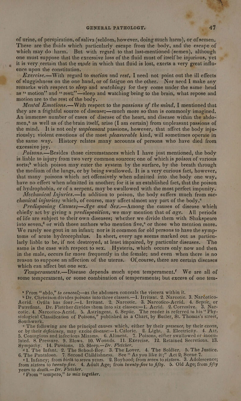 of urine, of perspiration, of saliva (seldom, however, doing much harm), or of semen. These are the fluids which particularly escape from the body, and the escape of which may do harm. But with regard to that last-mentioned:(semen), although one must suppose that the excessive loss of the fluid must of itself be injurious, yet it is very certain that the mode in which that fluid is lost, exerts a very great influ- ence upon the constitution. Eirercise.—With regard to motion and rest, I need not point out the ill effects of sluggishness on the one hand, or of ya che on the other. Nor need I make any remarks with respect to sleep and watching; for they come under the same head as ‘¢ motion”’ and ‘ rest;’’—sleep and watehing being to the brain, what repose and motion are to the rest of the body. Mental Emotions.—W ith respect to the passions of the mind, I mentioned that they are a frightful source of diseases—much more so than is commonly imagined. An immense number of cases of disease of the heart, and disease within the abdo- men,* as well as of the brain itself, arise (I am certain) from unpleasant passions of the mind. Itis not only unpleasant passions, however, that affect the body i inju- riously; violent emotions of the most pleasurable kind, will sometimes operate in the same way. History relates many accounts of persons who have died from excessive joy. Poisons.—Besides those circumstances which I have just mentioned, the body is liable to injury from two very common sources; one of which is poison of various sorts; which poison may enter the system by the surface, by the breath through the medium of the lungs, or by being swallowed. It is a very curious fact, however, that many poisons which. act offensively when admitted into the body one way, have no effect when admitted in another; for it is an established fact, that the poison of hydrophobia, or of a serpent, may be swallowed with the most perfect impunity. Mechanical Injuries.—In addition to poison, the body suffers much from me- chanical injuries; which, of course, may affect almost any part of the body.° Predisposing Causes;—/ge and Sex.—Among the causes of disease which chiefly act by giving a predispostlion, we may mention that of age. All periods of life are Aas to their own diseases; whether we divide them with Shakspeare into seven,? or with those authors who mention five,* or those who mention more. We rarely see gout in an infant; nor is it common for old persons to have the symp- toms of acute hydrocephalus. In short, every age seems marked out as particu- larly liable to be, if not destroyed, at least impaired, by particular diseases. ‘The same is the case with respect to sex. . Hysteria, which occurs only now and then in the male, occurs far more frequently in the female; and even when there is no reason to suppose an affection of the uterus.. Of course, there are certain diseases which can affect but one sex. Temperaments.—Disease depends much upon temperament. We are all of some temperament, or some combination of temperaments; but excess of one tem- 2 From “ abdo, ” to conceal;—as the abdomen conceals the viscera within it. » Dr. Christison divides poisons into three classes.—l. Irritant. 2. Narcotic. 3. Naréotico- Acrid. Orfila has four.—l. Irritant. 2. Narcotic. 3. Narcotico-Acrid. 4. Septic, or Putrefiant. Dr. Fletcher divides them into six classes:—1l. Acrid. 2. Corrosive. 3. Nar- cotic. 4. Narcotico-Acrid. 5. Astringent. 6. Septic. The reader is referred to his ‘‘ Phy- siological Classification of Poisons,” published as a Chart, by Butler, St. Thomas’s street, Southwark, ¢ The following are the principal causes which, either by their presence, by their excess, or by their deficiency, may excite disease:—l. Caloric. 2. Light, 3. Electricity. 4. Air. 5. Contagious and infectious Miasms. 6. Aliment. 7. Poisons, either swallowed or inocu- jated. 8. Pressure. 9. Blows. 10. Wounds. IJ. Exercise, 12. Retained Secretions. 13. Sympathy. 14. Passions. 15. Sleep.—Dr. Fletcher. 4], The Infant. 2. The School-Boy. 3. The Lover. 4. The Soldier. 5. The Justice. 6. The Pantaloon. 7. Second Childishness.. See ‘‘ As you like it;” Act 2; Scene 7. el. Infancy; from birth to seven years. 2. Boyhood; from seven to sixteen. 3. Adolescence; from sizteen to twenty-five. 4, Adult Age; from twenty-five to fifty. 5. Old Age; from fifty years to death.— Dr. Fletcher. f From ‘“tempero,” to mix together.