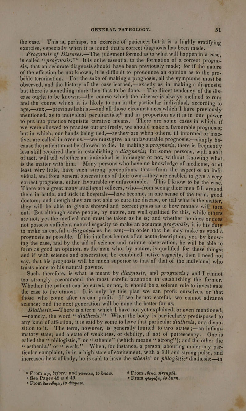 the case. This is, perhaps, an exercise of patience; but it is a highly gratifying exercise, especially when it is found that a correct diagnosis has been made. i Prognosis of Diseases.—'The judgment formed as to what will happen in a case, is called ‘* prognosis.’’* Itis quite essential to the formation of a correct progno- sis, that an accurate diagnosis should have been previously made; for if the nature of the affection be not known, it is difficult to pronounce an opinion as to the pro- ‘bable termination. For the sake of making a prognosis, all the symptoms must be observed, and the history of the case learned,—exactly as in making a diagnosis; but there is something more than that to be done. ‘The direct tendency of the dis- ease ought to be known;—the course which the disease is always inclined to run; and the course which it is likely to run in the particular individual, according to age,—sex,—previous habits,—and all those circumstances which I have previously mentioned, as to individual peculiarities; and in proportion as it is in our power to put into practice requisite curative means. ‘There are some cases in which, if we were allowed to practise our art freely, we should make a favourable prognosis; but in which, our hands being tied,—as they are when others, ill informed or inac- tive, are called in over us,—we must give an unfavourable prognosis;—simply be- cause the patient must be allowed to die. In making a prognosis, there is frequently less skill required than in establishing a diagnosis; for some persons, with a sort of tact, will tell whether an individual is in danger or not, without knowing what. is the matter with him. Many persons who have no knowledge of medicine, or at least very little, have such strong perceptions, that—from the aspect of an indi- vidual, and from general observations of their own—they are enabled to give a very correct prognosis, either favourable or unfavourable. ‘This I know to be the case. There are a great many intelligent officers, who—from seeing their men fall around them in battle, and sick in hospitals—have become, in one sense of the term, good doctors; and though they are not able to cure the disease, or tell what is the mat er, they will be able to give a shrewd and correct guess as to how matters will tu out. But although some people, by nature, are well qualified for this, while o are not, yet the medical man must be taken as he is; and whether he does or do not possess sufficient natural sagacity to make an accurate prognosis, it is his duty to make as careful a diagnosis as he can;—in order that he may make as good a prognosis as possible. If his intellect be not of an acute description, yet, by know- ing the case, and by the aid of science and minute observation, he will be able to form as good an opinion, as the man who, by nature, is qualified for these things; and if with science and observation be combined native sagacity, then I need not say, that his prognosis will be much superior to that of that of the individual who trusts alone to his natural powers. . Such, therefore, is what is meant by diagnosis, and prognosis; and I cannot too strongly recommend the most careful attention in establishing the former. Whether the patient can be cured, or not, it should be a solemn rule to investigate the case to the utmost. Itis only by this plan we can profit ourselves, or that those who come after us can profit. If we be not careful, we cannot advance science; and the next generation will be none the better for us. Diathesis.x—There is aterm which I have not yet explained, or even mentioned; —namely, the word ‘ diathesis.”* When the body 1s particularly predisposed to any kind of affection, it is said by some to have that particular diathesis, ora dispo- sition toit. The term, however, is generally limited to two states ;—an inflam- matory state; and a state of weakness, or debility, if not of putrescency. . One is called the ** philogistic,”’ or ‘* sthenic’”’ (which means * strong’’); and the other the ‘s asthenic,”’ or ** weak.’? When, for instance, a person labouring under any par- ticular complaint, is in a high state of excitement, with a full and strong pulse, and increased heat of body, he is said to have the sthentc* or phlogistic® diathesis:—in 2 From go, before; and ywocrns, to know. 4 From obevec, strength. &gt; See Pages 48 and 49. ¢ From paoyifw, to burn. ¢ From diarsOnges, Lo dispose.