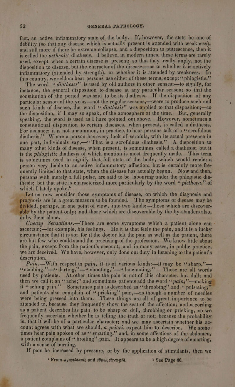 fact, an active inflammatory state of the body. If, however, the state be one of debility (so that any disease which is actually present is attended with weakness), and still more if there be extreme collapse, and a disposition to putrescence, then it is called the asthenic? diathesis. I believe, in modern times, these terms are rarely used, except when a certain disease is present; so that they really imply, not the disposition to disease, but the character of the disease;—as to whether it is actively inflammatory (attended by strength), or whether it is attended by weakness. In this country, we seldom hear persons use either of these terms, except ‘‘ phlogistic.”’ The word ‘ diatheses”’ is used by old authors in other senses;—to signily, for instance, the general disposition to disease at any particular season; so that the constitution of the period was said to be its diathesis. If the disposition of any particular season of the year,—not the regular seasons,—were to produce such and such kinds of disease, the word ‘* diathesis’’? was applied to that disposition;—to the disposition, if | may so speak, of the atmosphere at the time. But, generally speaking, the word is used as I have pointed out above. However, sometimes a constitutional disposition to certain diseases, when present, is called a diathesis. For instance: it is not uncommon, in practice, to hear persons talk of a ‘* scrofulous diathesis.’”” Where-a person has every look of scrofula, with its actual presence in one part, individuals say,—‘* That is a scrofulous diathesis.”” A disposition to many other kinds of disease, when present, is sometimes called a diathesis; but it is the phlogistic diathesis of which mention is most frequently made. ‘This term is sometimes used to signify that full state of the body, which would render a person very liable to an active inflammatory affection; but is certainly more fre- quently limited to that state, when the disease has actually begun. Now and then, persons with merely a full pulse, are said to be labouring under the phlogistic dia- thesis; but that state is characterized more particularly by the word ‘ plethora,” of which I lately spoke.” _ Let us now consider those symptoms of disease, on which the diagnosis and - prognosis are in a great measure to be founded. The symptoms of disease may be livided, perhaps, in one point of view, into two kinds;—those which are discover- able by the patient only; and those which are discoverable by the by-standers also, or by them alone. Uneasy Sensations.—There are some symptoms which a patient alone can ascertain;—for example, his feelings. He it is that feels the pain, and it is a lucky circumstance that it is so; for if the doctor felt the pain as well as the patient, there are but few who could stand the practising of the profession. We know little about the pain, except from the patient’s account; and in many cases, in public practice, we are deceived. We have, however, only done our duty in listening to the patient’s description. ; Pain.—With respect to pain, it is of various kinds:—it may be ‘* sharp,”— *‘stabbing,’’—** darting,’’—** shooting,’’—‘* lancinating.”” | ‘These are all words used by patients. At-other times the pain is not of this character, but dull; and then we call it an ‘* ache;’’ and sometimes patients add the word ‘ nain;’’—making it ‘‘aching pain.”’ Sometimes pain is described as ‘* throbbing”? and ‘ pulsating;”’ and patients also complain of ‘ pricking’’ pain,—as though a number of needles were being pressed into them. ‘These things are all of great importance to be as a patient describes his pain to be sharp or dull, throbbing or pricking, so we frequently ascertain whether he is telling the truth or not; because the probability is, that it will be of a particular character; and we may ascertain whether his ac- count agrees with what we should, @ priori, expect him to describe. We some times hear pain spoken of as ** smarting:”’ and, in some affections of the abdomen, a patient complains of «‘ broiling’’ pain. It appears to be a high degree of smarting, with a sense of burning. If pain be increased by pressure, or by the application of stimulants, then we *From.a, without; and oeves, strength. &gt; See Page 46. \