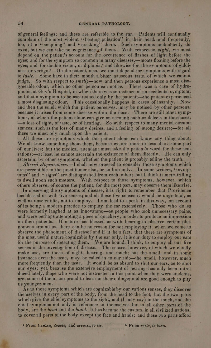 of general feelings; and these are referable to ihe ear. Patients will continually complain of the most violent ‘* beating pulsation’’ in their head: and frequently, too, of a ‘*snapping” and ‘cracking’ there. Such symptoms undoubtedly do exist, but we can take no cognizance wf them. With respect to sight, we must depend on the patient’s account for the oceurrence of flashes of light before the eyes; and for the symptom so common in many diseases,—moats floating before the eyes; and for double vision, or diplopia;* and likewise for the symptoms of giddi- ness or vertigo.” On the patient, also, we must depend for symptoms with regard to taste. Some have in their mouth a bitter nauseous taste, of which we cannot judge. So with respect to smel/s—now and then persons experience a most disa- greeable odour, which no other person can notice. ‘There was a case of hydro- phobia at Guy’s Hospital, in which there was an instance of an accidental symptom, and that a symptom to’be ascertained only by the patient;—the patient experienced a most disgusting odour. ‘This occasionally happens in cases of insanity. Now and then the smell which the patient perceives, may be noticed by other persons; because it arises from some disease within the nose. ‘There are still other symp- toms, of which the patient alone can give an account; such as defects in the senses; —a loss of sight, of taste, or of hearing. So with respect to many mental circum- stances; such as the loss of many desires, and a feeling of strong desires;—for all these we must rely much upon the patient. All these are symptoms which the patient alone can know any thing about. We all know something about them, because we are more or less ill at some part of our lives; but the medical attendant must take the patient’s word for these sen- sations;—at least he cannot ascertain the existence of them directly. He can only ascertain, by other symptoms, whether the patient is probably telling the truth. Altered Appearances.—lI shall now proceed to consider those symptoms which are perceptible to the practitioner also, or to him only. In some writers, ** symp- toms” and ‘‘signs”’ are distinguished from each other; but I think it mere trifling to dwell upon such matters. With respect to those symptoms, however, which others observe, of course the patient, for the most part, may observe them likewise. In observing the symptoms of disease, it is right to remember that Providence has blessed us with five senses; and all these five senses it would be ungrateful, as well as unscientific, not to employ. Iam lead to speak in this way, on account of its being a modern practice to employ the ear extensively. ‘Those who do so were formerly laughed at as innovators;—as people who took unnecessary pains, and were perhaps attempting a piece of quackery, in order to produce an impression on their patients. If nature has blessed us with hearing to observe certain phe- nomena around us, there can be no reason for not employing it, when we come to observe the phenomena of disease; and if it be a fact, that there are symptoms of the most useful nature cognizable by the ear only, it is our duty to employ our ears for the purpose of detecting them. We are bound, I think, to employ all our five senses in the investigation of disease. ‘The senses, however, of which we chiefly make use, are those of sight, hearing, and touch; but the smell, and in some instances even the taste, may be called in to our aid;—the smell, however, much more frequently than the taste. It would be as absurd to shut our ears, as to shut our eyes; yet, because the extensive employment of hearing has only been intro- duced lately, those who were not instructed in this point when they were students, are, some of them, too proud to learn in their old age; and are good enough to pity us younger men. As to those symptoms which are cognizable by our various senses, they discover themselves in every part of the body, from the head to the foot; but the two parts which give the chief symptoms to the sight, and (I may say) to the touch, and the chief symptoms not only in reference to themselves but to all other parts of the body, are the head and the hand. It has become the custom, in all civilized nations, to cover all parts of the body except the face and hands; and these two parts afford ® From d:adocs, double; and omropat, to see. &gt; From verto, to turn. - ‘