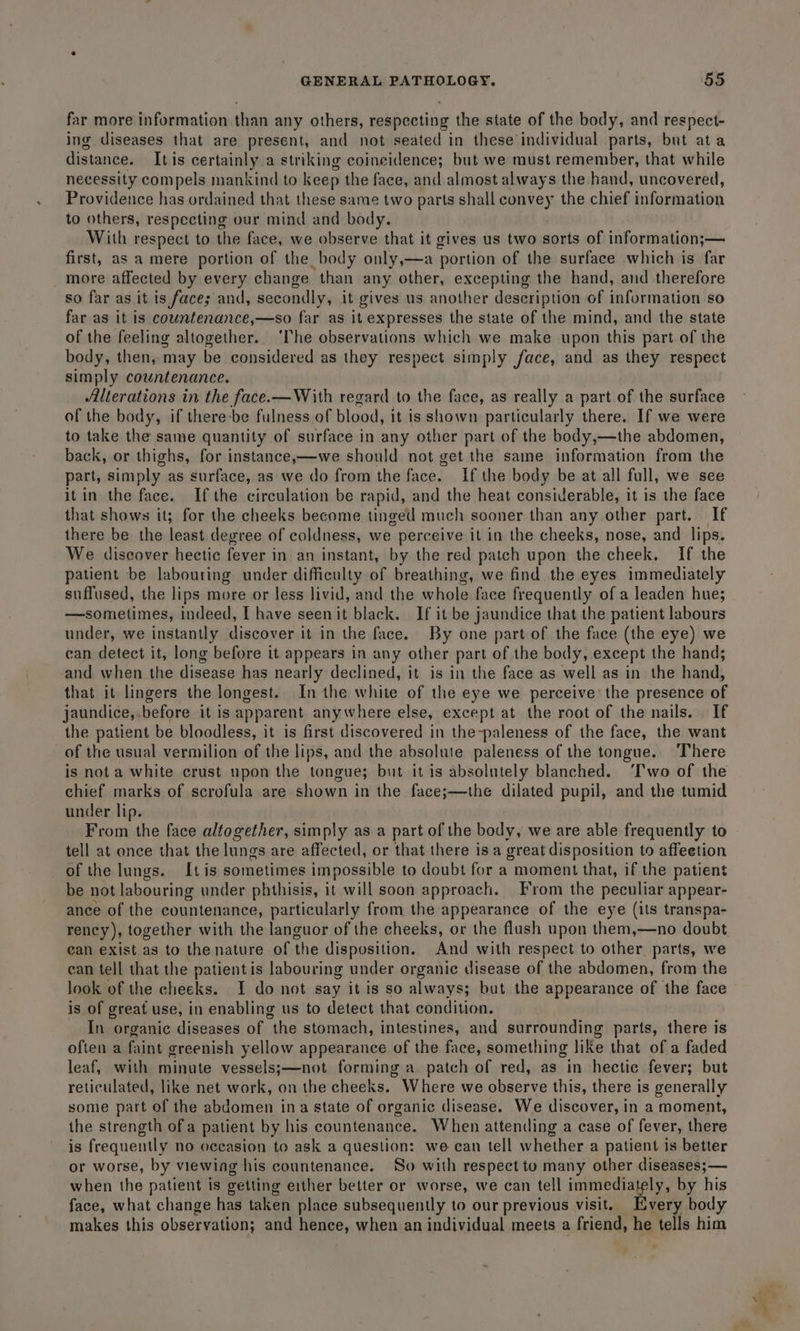 far more information than any others, respecting the state of the body, and respect- ing diseases that are present, and not seated in these individual parts, but ata distance. Itis certainly a striking coincidence; but we must remember, that while necessity compels mankind to keep the face, and almost always the hand, uncovered, Providence has ordained that these same two parts shall convey the chief information to others, respecting our mind and body. With respect to the face, we observe that it gives us two sorts of information;— first, as a mere portion of the body only,—a portion of the surface which is far more affected by every change than any other, excepting the hand, and therefore so far as it is faces; and, secondly, it gives us another description of information so far as it is countenance,—so far as it expresses the state of the mind, and the state of the feeling altogether. ‘he observations which we make upon this part of the body, then, may be considered as they respect simply face, and as they respect simply countenance. Alterations in the face. —With regard to the face, as really a part of the surface of the body, if there-be fulness of blood, it is shown particularly there. If we were to take the same quantity of surface in any other part of the body,—the abdomen, back, or thighs, for instance,—we should not get the same information from the part, simply as surface, as we do from the face. If the body be at all full, we see it in the face. Ifthe circulation be rapid, and the heat considerable, it is the face that shows it; for the cheeks become tinged much sooner than any other part. If there be the least degree of coldness, we perceive it in the cheeks, nose, and lips. We discover hectic fever in an instant, by the red patch upon the cheek. If the patient be labouring under difficulty of breathing, we find the eyes immediately suffused, the lips more or less livid, and the whole face frequently of a leaden hue; —sometimes, indeed, I have seen it black. If it be jaundice that the patient labours under, we instantly discover it in the face. By one part of the face (the eye) we can detect it, long before it appears in any other part of the body, except the hand; and when the disease has nearly declined, it is in the face as well as in the hand, that it lingers the longest. In the white of the eye we perceive: the presence of jaundice,.before it is apparent anywhere else, except at the root of the nails. If the patient be bloodless, it is first discovered in the-paleness of the face, the want of the usual vermilion of the lips, and the absolute paleness of the tongue. ‘There is not a white crust upon the tongue; but it is absolutely blanched. ‘Iwo of the chief marks of scrofula are shown in the face;—the dilated pupil, and the tumid under lip. From the face altogether, simply as a part of the body, we are able frequently to tell at once that the lungs are affected, or that there isa great disposition to affeetion of the lungs. Itis sometimes impossible to doubt for a moment that, if the patient be not labouring under phthisis, it will soon approach. From the peculiar appear- ance of the countenance, particularly from the appearance of the eye (its transpa- ean exist as to the nature of the disposition. And with respect to other parts, we can tell that the patient is labouring under organic disease of the abdomen, from the look of the cheeks. I do not say it is so always; but the appearance of the face is of great use, in enabling us to detect that condition. In organic diseases of the stomach, intestines, and surrounding parts, there is often a faint greenish yellow appearance of the face, something like that of a faded leaf, with minute vessels;—not forming a patch of red, as in hectic fever; but reticulated, like net work, on the cheeks. Where we observe this, there is generally some part of the abdomen ina state of organic disease. We discover, in a moment, the strength ofa patient by his countenance. When attending a case of fever, there is frequently no occasion to ask a question: we can tell whether a patient is better or worse, by viewing his countenance. So with respect to many other diseases; — when the patient is getting either better or worse, we can tell immediately, by his face, what change has taken place subsequently to our previous visit. Every body makes this observation; and hence, when an individual meets a friend, he tells him