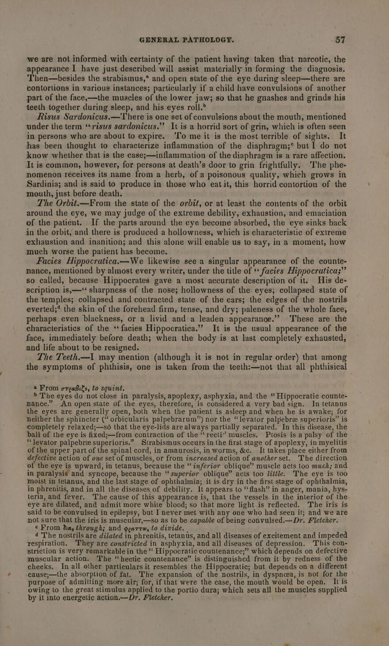 we are not informed with certainty of the patient having taken that narcotic, the appearance I have just described will assist materially in forming the diagnosis. Then—besides the strabismus,* and open state of the eye during sleep—there are contortions in various instances; particularly if a child have convulsions of another part of the face,—the muscles of the lower jaw; so that he gnashes and grinds his teeth together during sleep, and his eyes roll.® . Risus Sardonicus.— There is one set of convulsions about the mouth, mentioned under the term ‘*risws sardonicus.”’ It is a horrid sort of grin, which is often seen in persons who are about to expire. ‘Io me it is the most terrible of sights. It has been thought to characterize inflammation of the diaphragm;* but I do not know whether that is the case;—inflammation of the diaphragm is a rare affection. It is common, however, for persons at death’s door to grin frightfully. ‘The phe- nomenon receives its name from a herb, of a poisonous quality, which grows in Sardinia; and is said to produce in those who eat it, this horrid contortion of the mouth, just before death. The Orbit.—From the state of the orbit, or at least the contents of the orbit around the eye, we may judge of the extreme debility, exhaustion, and emaciation of the patient. If the parts around the eye become absorbed, the eye sinks back in the orbit, and there is produced a hollowness, which is characteristic of extreme exhaustion and inanition; and this alone will enable us to say, in a moment, how much worse the patient has become. Facies Hippocratica.—We likewise see a singular appearance of the counte-. nance, mentioned by almost every writer, under the title of ** facies Hippocratica;”’ so called, because Hippocrates gave a most accurate description of it. His de- scription is,—‘‘ sharpness of the nose; hollowness of the eyes; collapsed state of the temples; collapsed and contracted state of the ears; the edges of the nostrils everted;* the skin of the forehead firm, tense, and dry; paleness of the whole face, perhaps even blackness, or a livid and a leaden appearance.’’ ‘These are the characteristics of the ‘facies Hippocratica.”’ It is the usual appearance of the face, immediately before death; when the body is at last completely exhausted, and life about to be resigned. _ The Teeth.—1 may mention (although it is not in regular order) that among the symptoms of phthisis, one is taken from the teeth:—not that all phthisical a From orgaBilo, to squint. &gt; The eyes do not close in paralysis, apoplexy, asphyxia, and the “ Hippocratic counte- nance.” An open state of the eyes, therefore, is considered a very bad sign. In tetanus the eyes are generally open, both when the patient is asleep and when he is awake; for neither the sphincter (“ orbicularis palpebrarum’”’) nor the “levator palpebre superioris” is completely relaxed;—so that the eye-lids are always partially separated. In this disease, the ball of the eye is fixed;—from contraction of the ‘‘recti’” muscles, Ptosis is a palsy of the ‘levator palpebrze superioris.” Strabismus occurs in the first stage of apoplexy, in myelitis of the upper part of the spinal cord, in amaurosis, inworms, &amp;c. It takes place either from defective action of one set of muscles, or from increased action of another set. The direction of the eye is upward, in tetanus, because the “inferior oblique” muscle acts too much; and in paralysis and syncope, because the ‘‘ superior oblique” acts too little. The eye is too moist in tetanus, and the last stage of ophthalmia; it is dry in the first stage of ophthalmia, in phrenitis, and in all the diseases of debility. lt appears to ‘‘flash” in anger, mania, hys- teria, and fever. The cause of this appearance is, that the vessels in the interior of the eye are dilated, and admit more white blood; so that more light is reflected. The iris is said to be convulsed in epilepsy, but I never met with any one who had seen it; and we are not sure that the iris is muscular,—so as to be capable of being convulsed.— Dr. Fletcher. ¢ From hay through; and pearrw, to divide. | 4 The nostrils are dilated in phrenitis, tetanus, and all diseases of excitement and impeded respiration. ‘They are constricted in asphyxia, and all diseases of depression. This con- striction is very remarkable in the “‘ Hippocratic countenance;” which depends on defective muscular action. The ‘‘hectic countenance” is distinguished from it by redness of the cheeks. In all other particulars it resembles the Hippocratic; but depends on a different -cause;—the absorption of fat. The expansion of the nostrils, in dyspnoea, is not for the purpose of admitting more air; for, if that were the case, the mouth would be open. It is owing to the great stimulus applied to the portio dura; which sets all the muscles supplied by it into energetic action.—Dr. Fletcher.