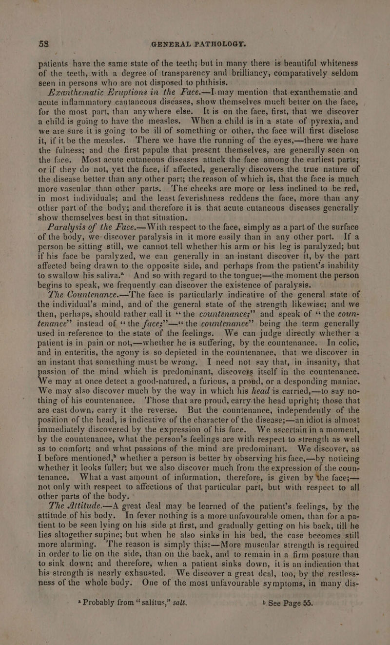 patients have the same state of the teeth; but in many there is beautiful whiteness of the teeth, with a degree of transparency and brilliancy, comparatively seldom seen in persons who are not disposed to phithisis. Exanthematic Eruptions in the Face.—I-may mention that exanthematic and acute inflammatory cautaneous diseases, show themselves much better on the face, for the most part, than anywhere else. It is on the face, first, that we discover a child is going to have the measles. When a child is ina state of pyrexia, and we are sure it is going to be ill of something or other, the face will first disclose it, if it be the measles. ‘here we have the running of the eyes,—there we have the fulness; and the first papule that present themselves, are generally seen on the face. Most acute cutaneous diseases attack the face among the earliest parts; or if they do not, yet the face, if affected, generally discovers the true nature of the disease better than any other part; the reason of which is, that the face is much more vascular than other parts. ‘The cheeks are more or less inclined to be red, in most individuals; and the least feverishness reddens the face, more than any other part of the body; and therefore it is that acute cutaneous diseases generally show themselves best in that situation. . Paralysis of the Face.—With respect to the face, simply as a part of the surface of the body, we: discover paralysis in it more easily than in any other part. If a person be sitting still, we cannot tell whether his arm or his leg is paralyzed; but if his face be paralyzed, we can generally in an-instant discover it, by the part affected being drawn to the opposite side, and perhaps from the patient’s inability to swallow his saliva.* And so with regard to the tongue;—the moment the person begins to speak, we frequently can discover the existence of paralysis. The Countenance.-—The face is particularly indicative of the general state of the individual’s mind, and of the general state of the strength likewise; and we then, perliaps, should rather call it ** the countenance;’’ and speak of ‘the coun- tenance’’ instead of ‘+ the face;’”’—*+ the countenance’ being the term generally used in reference to the state of the feelings. We can judge directly whether a patient is in pain or not,—whether he is suffering, by the countenance. In colic, and in enteritis, the agony is so depicted in the countenance, that we discover in an instant that something must be wrong. [ need not say that, in insanity, that passion of the mind which is predominant, discovers itself in the countenance. We may at once detect a good-natured, a furious, a proud, or a desponding maniac. We may also discover much by the way in which his head is carried,—to say no- thing of his countenance. ‘Those that are proud, carry:the head upright; those that are cast down, carry it the reverse. But the countenance, independently of the position of the head, is indicative of the character of the disease;—an idiot is almost immediately discovered by the expression of his face. We ascertain in a moment, by the countenance, what the person’s feelings are with respect to strength as well as to comfort; and what passions of the mind are predominant. We discover, as I before mentioned,” whether a person is better by observing his face,—by noticing whether it looks fuller; but we also discover much fron: the expression of the coun- tenance. Whata vast amount of information, therefore, is given by ‘the face;— not only with respect to affections of that particular part, but with respect to all» other parts of the body. ° The Aititude.—A great deal may be learned of the patient’s. feelings, by the attitude of his body. In fever nothing is a more unfavourable omen, than for a pa- tient to be seen lying on his side at first, and gradually getting on his back, till he lies altogether supine; but when he also sinks in his bed, the case becomes still more alarming. ‘The reason is simply this;—More muscular strength is required in order to lie on the side, than on the back, and to remain in a firm posture than to sink down; and therefore, when a patient sinks down, it is an indication that his strength is nearly exhausted. We discover a great deal, too, by the restless- ness of the whole body. One of the most unfavourable symptoms, in many dis- * Probably from “ salitus,” salt. b See Page 55.