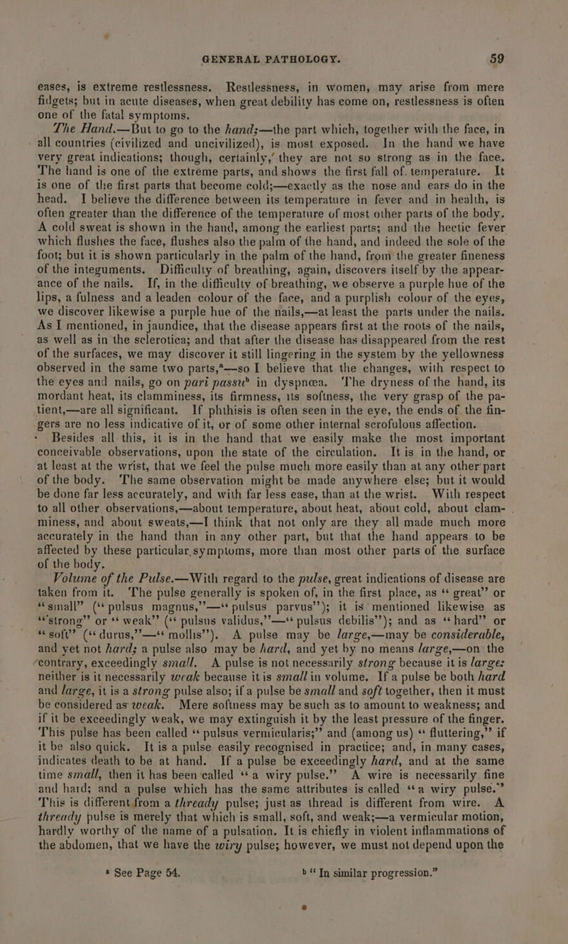 eases, is extreme restlessness. Restlessness, in women, may arise from mere fidgets; but in acute diseases, when great debility has come on, restlessness is often one of the fatal symptoms. Lhe Hand.—But to go to the hand;—the part which, together with the face, in - all countries (civilized and uncivilized), is most exposed. In the hand we have very great indications; though, certainly,’ they are not so strong as in the face. The hand is one of the extreme parts, and shows the first fall of. temperature. It is one of the first parts that become cold;—exactly as the nose and ears do in the head. I believe the difference between its temperature in fever and in health, is often greater than the difference of the temperature of most other parts of the body. A cold sweat is shown in the hand, among the earliest parts; and the hectic fever which flushes the face, flushes also the palm of the hand, and indeed the sole of the foot; but it is shown particularly in the palm of the hand, from the greater fineness of the integuments. Difficulty of breathing, again, discovers itself by the appear- ance of the nails. If, in the difficulty of breathing, we observe a purple hue of the lips, a fulness and a leaden colour of the face, and a purplish colour of the eyes, we discover likewise a purple hue of the nails,—at least the parts under the nails. As I mentioned, in jaundice, that the disease appears first at the roots of the nails, as well as in the sclerotica; and that after the disease has disappeared from the rest of the surfaces, we may discover it still lingering in the system by the yellowness observed in the same two parts,*—so I believe that the changes, with respect to the eyes and nails, go on pari passu® in dyspnea. ‘The dryness of the hand, its mordant heat, its clamminess, its firmness, its softness, the very grasp of the pa- tient,—are all significant. If phthisis is often seen in the eye, the ends of the fin- gers are no less indicative of it, or of some other-internal scrofulous affection. Besides all this, it is in the hand that we easily make the most important conceivable observations, upon the state of the circulation. It is in the hand, or at least at the wrist, that we feel the pulse much more easily than at any other part of the body. ‘The same observation might be made anywhere else; but it would be done far less accurately, and with far Jess ease, than at the wrist. With respect to all other observations,—about temperature, about heat, about cold, about clam- . miness, and about sweats,—I think that not only are they all made much more accurately in the hand than in any other part, but that the hand anprars to be affected by these particular.symptoms, more than most other parts of the surface of the body. Volume of the Pulse. —With regard to the pulse, great indications of disease are taken from it. The pulse generally is spoken of, in the first place, as ‘* great” or “sinall” (‘* pulsus magnus,’’—‘ pulsus parvus’’); it is mentioned likewise as ‘strong’ or ** weak’’ (** pulsus validus,’’—** pulsus debilis’?); and as ‘+ hard” or “soft” (* durus,”’—** mollis’), A pulse may be /arge,—may be considerable, and yet not hard; a pulse also may be hard, and yet by no means /arge,—on the ‘contrary, exceedingly small, A pulse i is not necessarily sfrong because it is large: neither is it necessarily weak because itis smal?in volume. Ifa pulse be both hard and large, it is.a strong pulse also; if a pulse be small and soft together, then it must be considered as weak. Mere sofiness may besuch as to amount to weakness; and if it be exceedingly weak, we may extinguish it by the least pressure of the finger. This pulse has been called * pulsus vermicularis; ’ and (among us) ‘ fluttering,” if it be also quick. It is a pulse easily recognised in practice; and, in many cases, indicates death to be at hand. If a pulse be exceedingly hard, and at the same time small, then it has been called ‘*a wiry pulse.” A wire is necessarily fine and hard; and a pulse which has the same attributes is called ‘a wiry pulse.” This is different from a thready pulse; just as thread is different from wire. A thready pulse is merely that which is small, soft, and weak;—a vermicular motion, hardly worthy of the name of a pulsation. It is chiefly in violent inflammations of the abdomen, that we have the wiry pulse; however, we must not depend upon the @ See Page 54. &gt;“ Tn similar progression.”