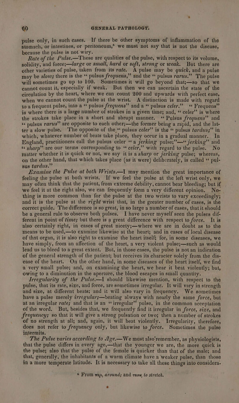 pulse only, in such cases. If there be other symptoms of inflammation of the stomach, or intestines, or peritoneum,* we must not say that is not the disease, because the pulse is not wiry. Rate of the Pulse.—These are qualities of the pulse, with respect to its volume, solidity, and force;s—large or small, hard or soft, strong or weak. But there are other varieties of pulse, taken from its rate. A pulse may be quick, and a pulse may be slow; there is the ‘ pulsus frequens,”’ and the ‘ pulsus rarus.”’ The pulse will sometimes go up to 160. Sometimes it will go beyond that;—so that we cannot count it, especially if weak. But then we can ascertain the state of the circulation by the heart, where we can count 200 and upwards with perfect ease, when we cannot count the pulse at the wrist. A distinction is made with regard to a frequent pulse, into a ** pulsus freguens” and a * pulsus celer.’”’ ** Frequens” is where there is a large number of strokes in a given time; and, * celer’’ is where the strokes take place in a short and abrupt manner. ‘+ Pulsus frequens” and ‘¢ pulsus rarus”’ are opposite to each other;—the former being a rapid, and the lat- ter a slow pulse. ‘I'he opposite of the * pulsus celer” is the “ pulsus fardus;”’ in which, whatever number of beats take place, they occur in a gradual manner. In England, practitioners call the pulsus celer **a jerking pulse;”—* jerking’’ and ‘¢ sharp’’ are our terms corresponding to * celer,”’ with regard to the pulse. No matter whether it is quick or not, we say it is a sharp or jerking pulse; whereas, on the other hand, that which takes place (as it were) deliberately, is called ‘* pul- sus tardus.” Examine the Pulse at both Wrists—I may mention the great importance of feeling the pulse at both wrists. If we feel the pulse at the left wrist only, we may often think that the patient, from extreme debility, cannot bear bleeding; but if we feel it at the right also, we can frequently form a very different opinion. No- thing is more common than for the pulse at the two wrists to vary exceedingly; and it is the pulse at the right wrist that, in the greater number of cases, is the correct guide. The difference is so great, in so large a number of cases, that it should be a general rule to observe both pulses. I have never myself seen the pulses dif- ferent in point of time; but there is a great difference with respect to force. It is also certainly right, in cases of great nicety;—where we are in doubt as to the means to be used,—to examine likewise at the heart; and in cases of local disease of that organ, it is also right to examine the heart itself; for, in some diseases, we have simply, from an affection of the heart, a very violent pulse;—such as would Jead us to bleed to a great extent. But, in those cases, the pulse is not an indication of the general strength of the patient; but receives its character solely from the dis- ease of the heart. On the other hand, in some diseases of the heart itself, we find a very small pulse; and, on examining the heart, we hear it beat violently; but, owing to a diminution in the aperture, the blood escapes in small quantity. Irregularity of the Pulse.—I should likewise mention, with respect to the pulse, that its rate, size, and force, are sometimes irregular. It will vary in strength and size, at different beats; and it will also vary in frequency. We sometimes have a pulse merely irregulars—beating always with nearly the same force, but at an irregular rates and that is an ‘irregular’ pulse, in the common acceptation of the word. But, besides that, we frequently find it irregular in force, size, and frequency; so that it will give a strong pulsation or two; then a number of strokes of no strength at all; and, again, it will beat violently. Irregularity, therefore, does not refer to frequency only, but likewise to force. Sometimes the pulse intermits. The Pulse varies according to ge.—We must also’remember, as physiologists, that the pulse differs in every age,—that the younger we are, the more quick is the pulse; also that the pulse of the female is quicker than that of the male; and that, generally, the inhabitants of a warm climate have a weaker pulse, than those in a more temperate latitude. It is necessary to take all these things into considera- @ From megs, arownd; and reww, to stretch.