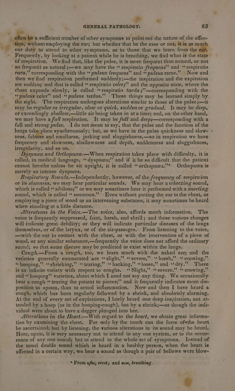 * . «shen a sufficient number of other symptoms to point out the nature of the affec- _ tion, without employing the ear; but whether that be the case or not, itis as much our duty to attend to other symptoms, as to those that we learn from the of. Frequently, by looking at a patient while he is breathing, we find what is the state of respiration. We find that, like the pulse, it is more frequent than natural, or not So frequent as natural ;—-we may have the *“ respiratio frequens” and ‘*respiratio rara,” corresponding with the ‘‘pulsus frequens” and * pulsus rarus .” Now and then we find respiration performed suddenly:—the inspiration and the expiration are sudden; and that is called “ respiratio celer;”” and the opposite state, where the chest expands slowly, is called “* respiratio tarda ;’’—corresponding with the the sight. ‘The respiration undergoes alterations similar to those of the pulse ;—it may be regular or irregular, slow or quick, sudden or gradual. It may be deep, or exceedingly shallow,—little air being taken in ata time; and, on the other hand, we may have a full respiration. It may be full and deep;—corresponding with a full and strong pulse. Ido not mean to say, that the pulse and the function of the Jungs take place synchronously; but, as we have in the pulse quickness and slow- ness, fulness and smallness, jerking and sluggishness,—so in respiration we have frequency and slowness, shallowness and depth, suddenness and sluggishness, irregularity, and so on. Dyspnea and Orthopnea.—When respiration takes place with difficulty, it is called, in medical language, ‘*dyspneea;’’ and if it be so difficult that the patient cannot breathe unless he sit upright, it is called ‘orthopnea.’ Orthopneea is merely an intense dyspnea. Respiratory Sounds.—Independently, however, of the frequency of respiration or its s/ozeness, we may hear particular sounds. We may hear awheezing sound, which is called * sibilous;”’ or we may sometimes hear it performed with a snorting sound, which is called ‘* sonorous.” Even without putting the ear to the chest, or employi ing a piece of wood ag an intervening substance, it may comelinen be heard when standing at a little distance. Alterations in the Voice.—The voice, also, affords much Piphor teva) The voice is frequently suppressed, faint, harsh, and shrill; and these various changes will indicate great debility; or they will indicate particular diseases of the lungs themselves, or of the larynx, or of the air-passages. From listening to the voice, wood, or any similar substance,—frequently the voice does not afford the ordinary sound; so that some disease may be predicted to exist within the lungs. Cough.—From a cough, too, we learn much with the naked ear; and the varieties generally enumerated are ‘‘slight,”’ ‘severe,’ ‘*harsh,’’ “ crowing,’ ‘‘hooping,”’ “shrieking,” ‘‘ tearing,” “hacking,” ‘‘loose,”’ and ‘* dry.” There is an infinite variety with respect to coughs. ‘Slight,”’ ‘* severe,” ‘* crowing,” and ‘* hooping’’ varieties, about which I need not say any thing. We occasionally hear a cough ‘tearing the patient to pieces;”’ and it frequently indicates more dis- position to spasm, than to actual inflammation. Now and then I have heard a cough, which has been regularly followed by a shriek, and absolutely alarming. At the end of every set of expirations, I lately heard one deep inspiration, not at- tended by a hoop (as in the hooping-cough), but by a shriek;—as though the indi- vidual were about to have a dagger plunged into her. | Alterations in the Heart.—With regard to the heart, we obtain great informa- tion by examining the chest. For only by the touch can the force of*the heart be ascertained; but by listening, the various alterations in its sound may be heard. Here, again, it is very necessary not to attend to any one system,-or to the occur- rence of any one sound; but to attend to the whole set of symptoms. Instead of the usual double sound which is heard ina healthy person, when the heart is affected in a certain way, we hear a sound as though a pair of bellows were blow- * From og@o;, erect; and mien, breathing.