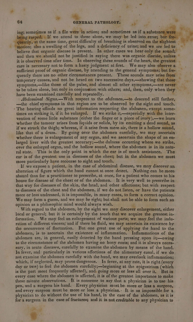 * ometimes as if a file were in action; and sometimes as if a substance ing; s | ng rasped. If we attend to these alone, we may be led into error; bur fre- ' otion; also a swelling of the legs, and a deficiency of urine; and we are led to and then we should not be justified in saying there was organic disease, unless it is observed time after time. In observing these sounds of the heart, the greatest care is necessary not to form a hasty judgment at first. We may also observe a sufficient proof of organic disease, by attending to the general symptoms; but fre- quently there are no other circumstances present. ‘These sounds mav arise from symptoms,—like those of the pulse, and almost all other symptoms,—are never to be taken alone, but only in conjunetion with others; and, then, only when they have been examined carefully and repeatedly. *, Abdominal Signs.—With respect to the abdomen.—to descend still farther, —the chief symptoms in that region are to be observed by the sight and touch. The hearing affords no great information respecting the abdomen, except some- times on striking it, if it be enlarged. If we strike it,—especially ithe inter- vention of some little substance (either the finger or a piece of ivory),—we learn whether the tumour arises from liquids or solids, by its emitting a dead sound, as if we struck the thigh; whereas, if it arise from mere air, there is a hollow sound, like that of a drum. By going over the abdomen carefully, we may ascertain larged liver with the greatest accuracy;—the dulness occurring where we strike, over the enlarged organ, and the hollow sound, where the abdomen is in its natu- ral state. ‘This is the only point in which the ear is of much assistance. ‘The ear is of the greatest use in diseases of the chest; but in the abdomen we must more particularly have recourse to sight and touch. If we expose a patient, in the case of abdominal disease, we may discover an alteration of figure which the hand cannot at once detect. Nothing can be more absurd than for a practitioner to prescribe, at once, for a patient who comes to his house for disease of the chest or of the abdomen. It is very well to prescribe in that way for diseases of the skin, the head, and other affections; but with respect to diseases of the chest and the abdomen, if we do not listen, or have the patients more or less undressed, it is impossible, in many cases, to form a correct opinion. We may form a guess, and we may be right; but shall not be able to form such an opinion as a philosophic mind would always wish. ! With regard to the abdomen, by the sight we may discover enlargement, either local or general; but it is certainly by the touch that we acquire the greatest in- formation. We may feel an enlargement of various parts; we may feel the indu- ration of different viscera; and if there be fluid, we may ascertain its existence by the occurrence of fluctuation. But one great use of applying the hand to the abdomen, is to ascertain the existence of inflammation. Inflammations of the abdomen are, in general, easily detected by the hand pressing upon it;—owing to the circumstance of the abdomen having no bony coats; and it is always neces- sary, in acute diseases, carefully to examine the abdomen by means of the hand. In fever, and particularly in various affections of the alimentary canal, if we do not examine the abdomen carefully with the hand, we may overlook inflammation; which, if neglected, may prove dangerous. In fever, at any rate, it is right (every day or two) to feel the abdomen carefully;—beginning at the epigastrium (which is the part most frequently affected), and, going more or less‘all over it. But in every case where the abdomen is affected, it is of the greatest importance to make these minute observations. It is nonsense to say that a physician is to use: his pen, and a surgeon his hand. Every physician must be more or less a surgeon, and every surgeon must be more or less a physician.: It is as impossible for a physician to do without the use of his hand, in the case of the abdomen, as it is . for a surgeon in the case of fractures; and it is not creditable to any physician to AY