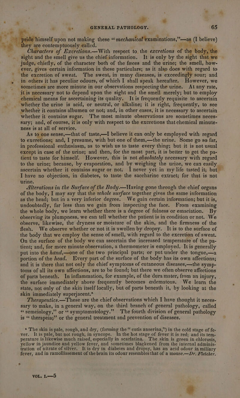 ll % ‘ ¥e GENERAL PATHOLOGY. 65 7 A pride himself upon not making these “‘ mechanical examinations,””—as (I believe) they are contemptuously called. : SW ax ¥ Characters of Excretions.—With respect to the excretions of the body, the sight and the smell give us the chief information. It is only by the sight that we judge, chiefly, of the character both of the feeces and the urine; the smell, how- ever, gives certain information in these particulars; as it also does with regard to the excretion of sweat. The sweat, in many diseases, is exceedingly sour; and in others it has peculiar odours, of which I shall speak hereafter. However, we sometimes are more minute in our observations respecting the urine. At any rate, it is necessary not to depend upon the sight and the smell merely; but to employ chemical means for ascertaining its quality. It is frequently requisite to ascertain whether the urine is acid, or neutral, or alkaline; it is right, frequently, to see whether it contains albumen or not; and, in other cases, it is necessary to ascertain whether it contains sugar. ‘The most minute observations are sometimes neces- sary; and, of course, it is only with respect to the excretions that chemical minute- ness is at all of service. As to one sense,—that of taste,—I believe it can only be employed with regard to excretions; and, I presume, with but one of them,—the urine. Some go so far, in professional enthusiasm, as to wish us to taste every thing; but it is not usual except in case of the urine; and then, for the most part, it is better to get the pa- tient to taste for himself. However, this is not absolutely necessary with regard to the urine; because, by evaporation, and by weighing the urine, we can easily. ascertain whether it contains sugar or not. I never yet in my life tasted it; but I have no objection, in diabetes, to taste the saccharine extract; for that is not urine. Alterations in the Surface of the Body.—Having gone through the chief organs of the body, I may say that the whole surface together gives the same information _as the head; but in a very inferior degree. We gain certain information; but it is, undoubtedly, far less than we gain from inspecting the face. From examining the whole body, we learn whether there is a degree of fulness or emaciation. By observing its plumpness, we can tell whether the patient is in condition or not. We observe, likewise, the’ dryness or moisture of the skin, and the firmness of the flesh. We observe whether or not it is swollen by dropsy. It is to the surface of the body that we employ the sense of smell, with regard to the excretion of sweat. On the surface of the body we can ascertain the increased temperature of the pa- tient; and, for more minute observation, a thermometer is employed. It is generally put into the hand,—one of the two principal parts; or put under the tongue,—a portion of the head. Every part of the surface of the body has its own affections; and it is there that not only the chief symptoms of cutaneous diseases,—the symp- toms of all its own affections, are to be found; but there we often observe affections of parts beneath. In inflammation, for example, of the dura mater, from an injury, the surface immediately above frequently becomes cedematous. We learn the state, not only of the skin itself locally, but of parts beneath it, by looking at the skin immediately superjacent.* Therapeutics. —These are the chief observations which I have thought it neces- sary to make, in a general way, on the third branch of general pathology, called ‘* semeiology,”’ or “‘ symptomatology.’ ‘The fourth division of general pathology is ‘‘ therapeia;”’ or the general treatment and prevention of diseases. @ The skin is pale, rough, and dry, (forming the “ cutis anserina,”) in the cold stage of fe- ver. Itis pale, but not rough, in syncope. In the hot stage of fever it is red; and its tem- perature is likewise much raised, especially in scarlatina. The skin is green in chlorosis, yellow in jaundice and yellow fever, and sometimes blackened from the internal adminis- tration of nitrate of silver. It is dry in diabetes and dropsy, has an acid odour in miliary fever, and in ramollissement of the brain its odour resembles that of a mouse.—Dr, Fletcher. _&amp; VOL. L.=—=5 “age