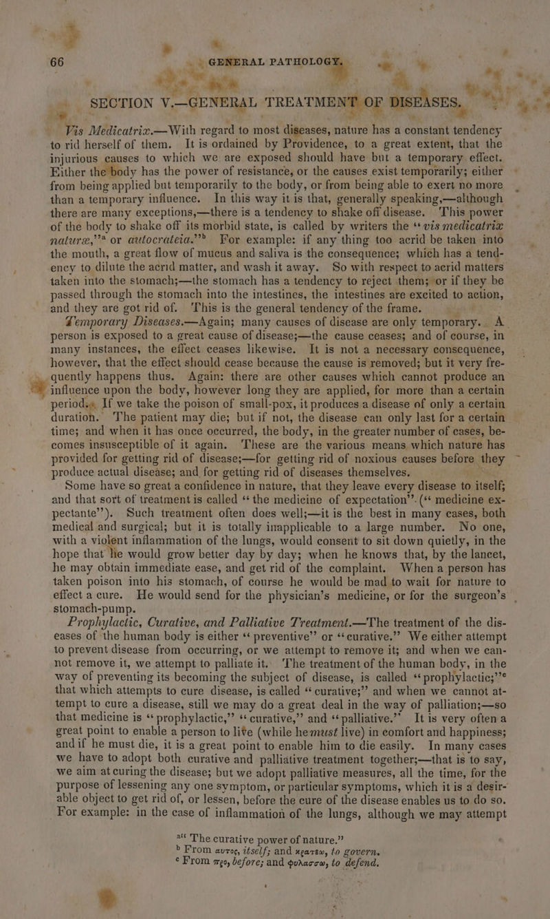 te oink 9 sate 7 ‘err tye SECTION V.—GENERAL TREATMENT OF DISEASES, 4% Vis Medicatriz.—With regard to most diseases, nature has a constant tendency to rid herself of them. It is ordained by Providence, to a great extent, that the injurious causes to which we are exposed should have but a temporary effect. Either the body has the power of resistance, or the causes exist temporarily; either from being applied but temporarily to the body, or from being able to exert no more than a temporary influence. In this way it is that, generally speaking,—although there are many exceptions,—there is a tendency to shake off disease. This power of the body to shake off its morbid state, is called by writers the ‘* vzs medicatriz nature,’’* or autocrateia.”” For example: if any thing too acrid be taken into the mouth, a great flow of mucus and saliva is the consequence; which has a tend- ency to dilute the acrid matter, and wash it away. So with respect to acrid matters taken into the stomach;—the stomach has a tendency to reject them; or if they be passed through the stomach into the intestines, the intestines are excited to action and they are got rid of. ‘This is the general tendency of the frame. ett BO Zemporary Diseases.—Again; many causes of disease are only temporary. A. person is exposed to a great cause of disease;—the cause ceases; and of course, in many instances, the eflect ceases likewise. It is not a necessary consequence, however, that the effect should cease because the cause is removed; but it very fre- quently happens thus. Again: there are other causes which cannot produce an influence upon the body, however long they are applied, for more than a certain _ periods« If we take the poison of small-pox, it produces a disease of only a certain duration. The patient may die; but if not, the disease can only last for a certain time; and when it has once occurred, the body, in the greater number of cases, be- comes insusceptible of it again. ‘These are the various means which nature has provided for getting rid of disease;—for getting rid of noxious causes before they produce actual disease; and for getting rid of diseases themselves. ; Some have so great a confidence in nature, that they leave every disease to itself; and that sort of treatment is called “the medicine of expectation’’. (** medicine ex- pectante’’). Such treatment often does well;—it is the best in many cases, both medical and surgical; but it is totally inapplicable to a large number. No one, with a violent inflammation of the lungs, would consent to sit down quietly, in the hope that he would grow better day by day; when he knows that, by the lancet, he may obtain immediate ease, and get rid of the complaint. When.a person has taken poison into his stomach, of course he would be mad to wait for nature to effect a cure. He would send for the physician’s medicine, or for the surgeon’s | stomach-pump. Prophylactic, Curative, and Palliative Treatment.—The treatment of the dis- eases of the human body is either ‘* preventive” or ‘‘curative.”” We either attempt to prevent disease from occurring, or we attempt to remove it; and when we can- not remove it, we attempt to palliate it.. ‘The treatment of the human body, in the way of preventing its becoming the subject of disease, is called ‘ prophylactic;’’* that which attempts to cure disease, is called “ curative;’? and when we cannot at- tempt to cure a disease, still we may do a great deal in the way of palliation;—so that medicine is ‘ prophylactic,’’ ** curative,” and ‘palliative.’’ It is very often a great point to enable a person to lite (while he muwsé live) in comfort and happiness; andif he must die, it is a great point to enable him to die easily. In many cases we have to adopt both curative and palliative treatment together;—that is to say, we aim at curing the disease; but we adopt palliative measures, all the time, for the purpose of lessening any one symptom, or particular symptoms, which it is a desir- able object to get rid of, or lessen, before the eure of the disease enables us to do so. For example: in the case of inflammation of the lungs, although we may attempt r] “« The curative power of nature.” &gt; From autos, itself; and ugarew, to govern. ¢ From ago, before; and guaaccw, to defend, *