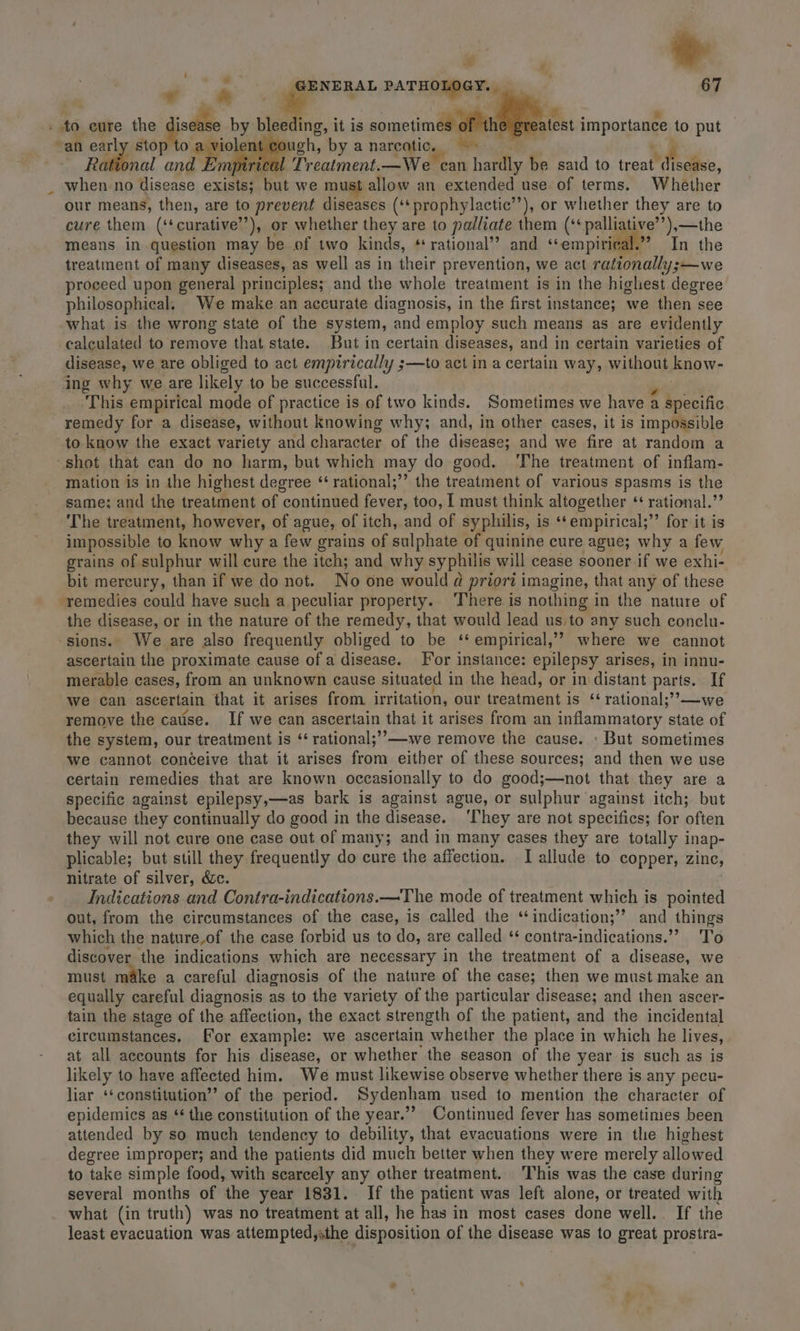 :. - és GENERAL PATHOLOGY. 67 ma. to eure the he dee by bleeding, it is ao importance to put an earl apie aga by a narcotic. Men 7 Ra al and Em Treatment.—We can hardly be said to treat fede, when no disease exists; but we must allow an extended use of terms. Whether our means, then, are to prevent diseases (‘*prophylactic’’), or whether they are to cure them (‘‘curative’’), or whether they are to palliate them (‘¢palliative’’),—the means in question may be of two kinds, * rational’? and “empirical.” In the treatment of many diseases, as well as in their prevention, we act rationally ;—we proceed upon general principles; and the whole treatment is in the highest degree philosophical, We make an accurate diagnosis, in the first instance; we then see what is the wrong state of the system, and employ such means as are evidently calculated to remove that state. But in certain diseases, and in certain varieties of disease, we are obliged to act empirically ;—to act in a certain way, without know- ing why we are likely to be successful. This empirical mode of practice is of two kinds. Sometimes we have a Meera remedy for a disease, without knowing why; and, in other cases, it is impossible to know the exact variety and character of the disease; and we fire at random a -shot that can do no harm, but which may do good. The treatment of inflam- mation is in the highest degree “ rational;’’ the treatment of various spasms is the same: and the treatment of continued fever, too, I must think altogether ‘ rational.”’ The treatment, however, of ague, of itch, and of syphilis, is ‘‘empirical;”’ for it is impossible to know why a few grains of sulphate of quinine cure ague; why a few grains of sulphur will cure the itch; and why syphilis will cease sooner if we exhi- bit mercury, than if we do not. No one would a priori imagine, that any of these remedies could have such a peculiar property.. There is nothing in the nature of the disease, or in the nature of the remedy, that would lead us,to any such conclu- ‘sions. We are also frequently obliged to be ‘* empirical,’? where we cannot ascertain the proximate cause ofa disease. For instance: epilepsy arises, in innu- merable cases, from an unknown cause situated in the head, or in distant parts. If We can ascertain that it arises from irritation, our treatment is ‘‘ rational;’’—we remove the cause. If we can ascertain that it arises from an inflammatory state of the system, our treatment is ‘‘ rational;’’—-we remove the cause. » But sometimes Wwe cannot conceive that it arises from either of these sources; and then we use certain remedies that are known occasionally to do good;—not that they are a specific against epilepsy,—as bark is against ague, or sulphur ‘against itch; but because they continually do good in the disease. ‘They are not specifics; for often they will not cure one case out of many; and in many cases they are totally inap- plicable; but still they frequently do cure the affection. I allude to copper, zinc, Nitrate of silver, &amp;c. Indications and Contra-indications.—The mode of treatment which is pointed out, from the circumstances of the case, is called the ‘indication;’’ and things which the nature,of the case forbid us to do, are called ‘* contra-indications.’? T'o discover the indications which are necessary in the treatment of a disease, we must make a careful diagnosis of the nature of the case; then we must make an equally careful diagnosis as to the variety of the particular disease; and then ascer- tain the stage of the affection, the exact strength of the patient, and the incidental circumstances, For example: we ascertain whether the place in which he lives, at all accounts for his disease, or whether the season of the year is such as is likely to have affected him. We must likewise observe whether there is any pecu- liar *‘constitution”’ of the period. Sydenham used to mention the character of epidemics as ‘* the constitution of the year.’’ Continued fever has sometimes been attended by so much tendency to debility, that evacuations were in the highest degree improper; and the patients did much better when they were merely allowed to take simple food, with scarcely any other treatment. This was the case during several months of the year 1831. If the patient was left alone, or treated with what (in truth) was no treatment at all, he has in most cases done well... If the least evacuation was attempted,sthe disposition of the disease was to great prostra-