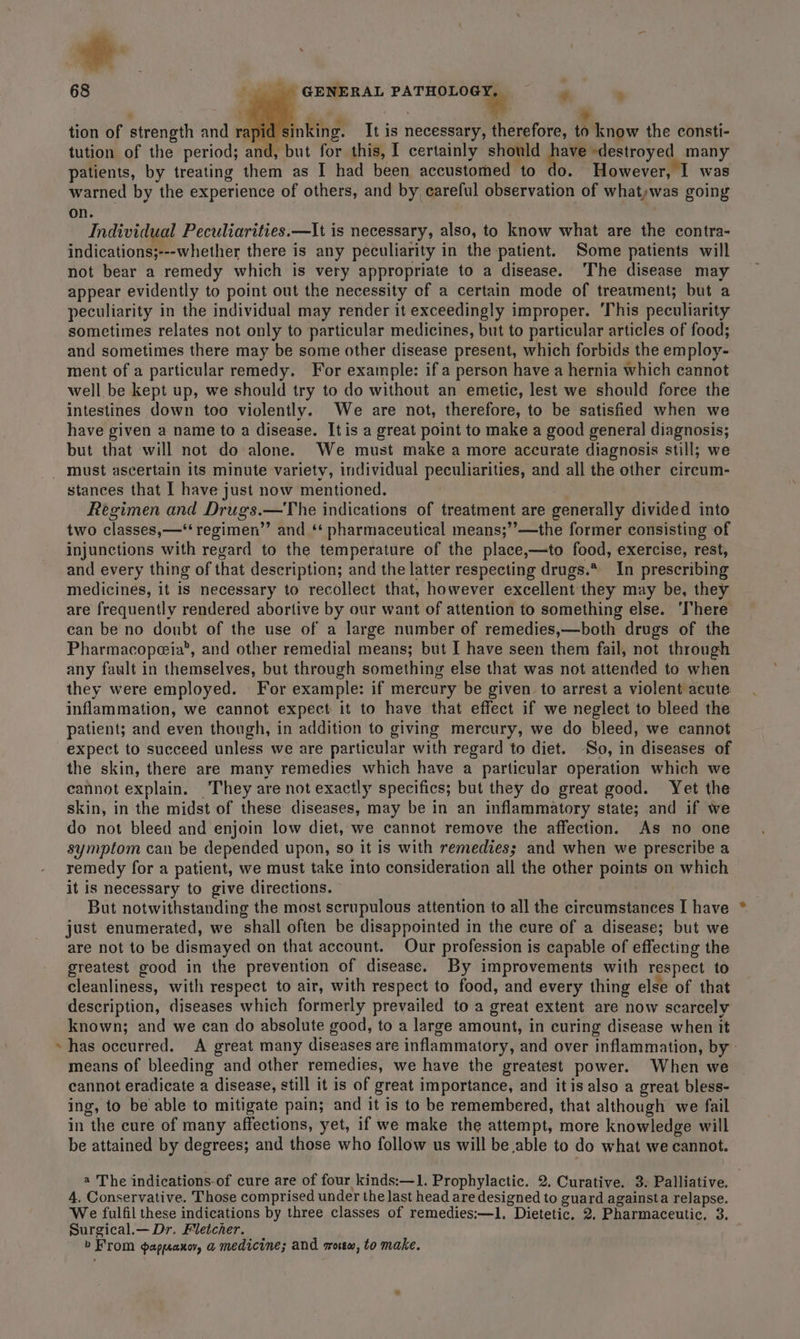 a + GENERAL rhrepee - ' ‘ F ; t = tion of strength and rapid sinking. It is necessary, therefore, to know the consti- tution of the period; and, but for this, I certainly should have destroyed many patients, by treating them as I had been accustomed to do. However, I was warned by the experience of others, and by careful observation of whatwas going on. Individual Peculiarities.—It is necessary, also, to know what are the contra- indications;---whether there is any peculiarity in the patient. Some patients will not bear a remedy which is very appropriate to a disease. ‘The disease may appear evidently to point out the necessity of a certain mode of treatment; but a peculiarity in the individual may render it exceedingly improper. ‘This peculiarity sometimes relates not only to particular medicines, but to particular articles of food; and sometimes there may be some other disease present, which forbids the employ- ment of a particular remedy. For example: if a person have a hernia which cannot well be kept up, we should try to do without an emetic, lest we should force the intestines down too violently.. We are not, therefore, to be satisfied when we have given a name to a disease. Itis a great point to make a good general diagnosis; but that will not do alone. We must make a more accurate diagnosis still; we stances that I have just now mentioned. Regimen and Drugs.—The indications of treatment are generally divided into two classes,—‘*‘ regimen’”’ and ‘* pharmaceutical means;’’—the former consisting of injunctions with regard to the temperature of the place,—to food, exercise, rest, and every thing of that description; and the latter respecting drugs.* In prescribing medicines, it 1s necessary to recollect that, however excellent they may be, they are frequently rendered abortive by our want of attention to something else. ‘There can be no doubt of the use of a large number of remedies,—both drugs of the Pharmacopeia’, and other remedial means; but I have seen them fail, not through any fault in themselves, but through something else that was not attended to when they were employed. For example: if mercury be given to arrest a violent acute inflammation, we cannot expect it to have that effect if we neglect to bleed the patient; and even though, in addition to giving mercury, we do bleed, we cannot expect to succeed unless we are particular with regard to diet. ‘So, in diseases of the skin, there are many remedies which have a particular operation which we cannot explain. They are not exactly specifics; but they do great good. Yet the skin, in the midst of these diseases, may be in an inflammatory state; and if we do not bleed and enjoin low diet, we cannot remove the affection. As no one symptom can be depended upon, so it is with remedies; and when we prescribe a remedy for a patient, we must take into consideration all the other points on which it is necessary to give directions. But notwithstanding the most scrupulous attention to all the circumstances I have just enumerated, we shall often be disappointed in the cure of a disease; but we are not to be dismayed on that account. Our profession is capable of effecting the greatest good in the prevention of disease. By improvements with respect to cleanliness, with respect to air, with respect to food, and every thing else of that description, diseases which formerly prevailed to a great extent are now scarcely known; and we can do absolute good, to a large amount, in curing disease when it has occurred. A great many diseases are inflammatory, and over inflammation, by means of bleeding and other remedies, we have the greatest power. When we cannot eradicate a disease, still it is of great importance, and itis also a great bless- ing, to be able to mitigate pain; and it is to be remembered, that although we fail in the cure of many affections, yet, if we make the attempt, more knowledge will be attained by degrees; and those who follow us will be able to do what we cannot. 4 The indications-of cure are of four kinds:—1. Prophylactic. 2. Curative. 3. Palliative. 4, Conservative. Those comprised under the last head are designed to guard againsta relapse. We fulfil these indications by three classes of remedies:—1. Dietetic. 2, Pharmaceutic, 3. Surgical.— Dr. Fletcher. b From ¢gappeanoy, a medicine; and rrotw, to make.