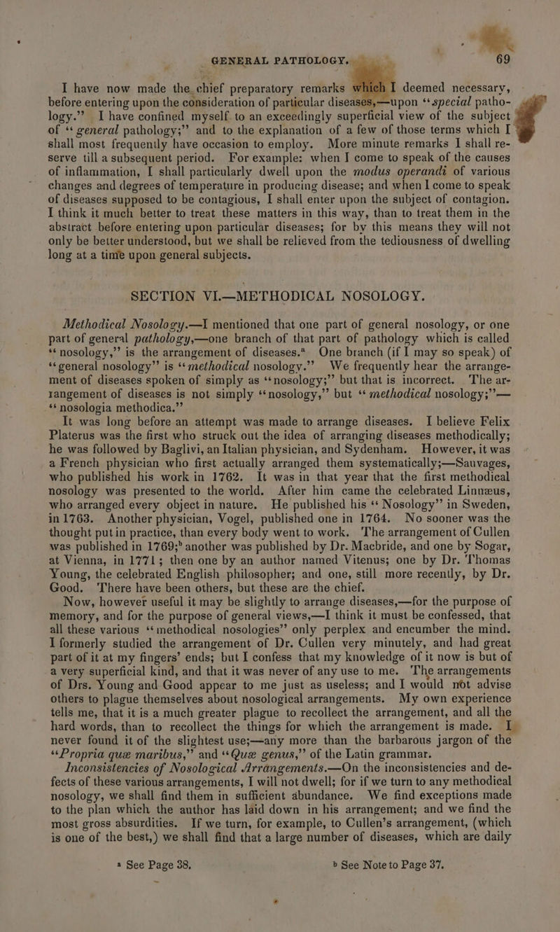 I have now made the. chief preparatory remarks w | deemed necessary, before entering upon the consideration of particular diseases,—upon ‘special patho- logy.”’? Ihave confined myself. to an exceedingly superficial view of the subject of * general pathology;”’ and to the explanation of a few of those terms which I shall most frequently have occasion to employ. More minute remarks I shall re- serve till a subsequent period. For example: when J come to speak of the causes of inflammation, [ shall particularly dwell upon the modus operandi of various changes and degrees of temperature in producing disease; and when I come to speak of diseases supposed to be contagious, I shall enter upon the subject of contagion. I think it much better to treat these matters in this way, than to treat them in the abstract before entering upon particular diseases; for by this means they will not only be better understood, but we shall be relieved from the tediousness of dwelling long at a time upon general subjects. SECTION VI.—METHODICAL NOSOLOGY. Methodical Nosology.—ti mentioned that one part of general nosology, or one part of general pathology,—one branch of that part of pathology which is called ‘‘nosology,”’ is the arrangement of diseases.*. One branch (if I may so speak) of ‘‘general nosology” is ‘* methodical nosology.’ We frequently hear the arrange- ment of diseases spoken of simply as ‘‘nosology;’’ but that is incorrect. . The ar- rangement of diseases is not simply ‘‘nosology,’”’ but ‘* methodical nosology;”— ‘‘ nosologia methodica.”’ It was long before an attempt was made to arrange diseases. I believe Felix Platerus was the first who struck out the idea of arranging diseases methodically; he was followed by Baglivi, an Italian physician, and Sydenham. However, it was a French physician who first actually arranged them systematically;—Sauvages, who published his work in 1762. It was in that year that the first methodical nosology was presented to the world. After him came the celebrated Linneus, who arranged every object in nature. He published his ‘*‘ Nosology” in Sweden, in 1763. Another physician, Vogel, published one in 1764. No sooner was the thought put in practice, than every body went to work. ‘The arrangement of Cullen was published in 1769;° another was published by Dr. Macbride, and one by Sogar, at Vienna, in 1771; then one by an author named Vitenus; one by Dr. ‘Thomas Young, the celebrated English philosopher; and one, still more recently, by Dr. Good. There have been others, but these are the chief. ; Now, however useful it may be slightly to arrange diseases,—for the purpose of memory, and for the purpose of general views,—I think it must be confessed, that all these various ‘‘ methodical nosologies’’ only perplex and encumber the mind. I formerly studied the arrangement of Dr. Cullen very minutely, and had great part of it at my fingers’ ends; but I confess that my knowledge of it now is but of a very superficial kind, and that it was never of any use to me. ‘The arrangements of Drs. Young and Good appear to me just as useless; and I would not advise others to plague themselves about nosological arrangements. My own experience tells me, that it is a much greater plague to recollect the arrangement, and all the hard words, than to recollect the things for which the arrangement is made. I never found it of the slightest use;—any more than the barbarous jargon of the ‘‘Propria que maribus,” and “Que genus,” of the Latin grammar. Inconsistencies of Nosological Arrangements.—On the inconsistencies and de- fects of these various arrangements, I will not dwell; for if we turn to any methodical nosology, we shall find them in sufficient abundance. We find exceptions made to the plan which the author has laid down in his arrangement; and we find the most gross absurdities. If we turn, for example, to Cullen’s arrangement, (which is one of the best,) we shall find that a large number of diseases, which are daily a See Page 38, b See Note to Page 37. -