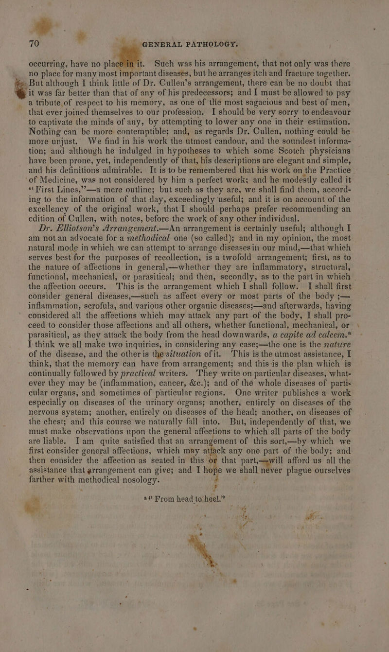 70 GENERAL PATHOLOGY. occurring, have no m3 Such was his arrangement, that not only was there no place ‘for many most important diseases, but he arranges itch and fracture together. » But although I think little of Dr. Cullen’s arrangement, there can be no doubt that “it was far better than that of any of his predecessors; and I must be allowed to pay a tribute.of respect to his memory, as one of the most sagacious and best of men, that ever joined themselves to our profession. I should be very sorry to endeavour to captivate the minds of any, by attempting to lower any one in their estimation. Nothing can be more contemptible; and, as regards Dr. Cullen, nothing could be: more unjust. We find in his work the utmost ‘ena: and the sotitidest informa- tion; and although he indulged in hypotheses to which some Scotch physicians have been prone, “yet, independently of that, his descriptions are elegant and simple, and his definitions admirable. It is to be remembered that his work on the Practice _ of Medicine, was not considered by him a perfect work; and he modestly called it ‘“‘First Lines,’’—a mere outline; but such as they are, we shall find them, accord- ing to the information of that day, exceedingly ‘useful; and it is on account of the excellency of the original work, that I should perhaps prefer recommending an edition of Cullen, with notes, before the work of any other individual. Dr. Elhiotson’s Arrangement.—An arrangement is certainly useful; although I am not an advocate for a methodical one (so ‘called); and in my opinion, the most natural mode in which we can attempt to arrange diseasesin our mind,—that which serves best for the purposes of recollection, is a twofold arrangement; first, as to the nature of affections in general,—whether they are inflammatory, structural, functional, mechanical, or parasitical; and then, secondly, as to the part in which | the affection occurs. This is the arrangement which I shall follow. TI shall first consider general diseases,—such as affect every or most parts of the body ;— inflammation, scrofula, and various other organic diseases;—and afterwards, having considered all the affections which may attack any part of the body, I shall pro- ceed to consider those affections and all others, whether functional, mechanical, or parasitical, as they attack the body from the head downwards, a capite ad calcem.* T think we all make two inquiries, in considering any case;—the one is the nature of the disease, and the other is thes¢fuation of it. This is the utmost assistance, I think, that the memory can have from arrangement; and this:is the plan which is continually followed by practical writers. ‘They write on particular diseases, what- ever they may be (inflammation, cancer, &amp;c.); and of the whole diseases of parti- cular organs, and sometimes of particular regions. One writer publishes a work especially on diseases of the urinary organs; another, entirely on diseases of the nervous system; another, entirely on diseases of the head; another, on diseases of the chest; and this course we naturally fall into. But, independently of that, we must make observations upon the general affections to which all parts of the body are liable. Tam quite satisfied that an arrangement of this sort,—by which we first consider general affections, which may attack any one part of the body; and then consider the affection as seated in this or that part,—-will afford us all the assistance that arrangement can give; and I hope we shall never plague ourselves farther with methodical nosology. 4 ? X, a Brom head to heel.” Pe DA ay i i ‘ ¢ Ww