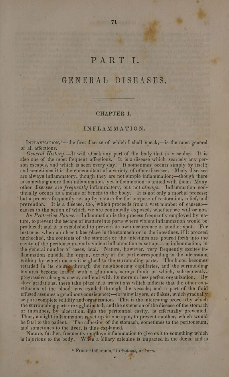 - Bp iksde gel oneel GENERAL DISEASES. CHAPTER I. INFLAMMATION. INFLAMMATION,*°—the first disease of which I shall speak,—is the most general of all affections. General History.—It will attack any part of the body that is vascular. It is also one of the most frequent affections. It is a disease which scarcely any per- son escapes, and which is seen every day. It sometimes occurs simply by itself; and sometimes it is the concomitant of a variety of other diseases.. Many diseases are always inflammatory, though they are not simple inflammation;—though there is something more than inflammation, yet inflammation is united with them. Many other diseases are frequent/y inflammatory, but not always. Inflammation con- tinually occurs as a means of benefit to the body. It is not only a morbid process; but a process frequently set up by nature for the purpose of restoration, relief, and prevention. It is a disease, too, which proceeds from a vast number of causes;— causes to the action of which we are continually exposed, whether we will or not. lis Protective Power.—Inflammation is the process frequently employed by na- ture, to prevent the escape of matters into parts where violent inflammation would be produced; and it is established to prevent its own occurrence in another spot. For instance: when an ulcer takes place in the stomach or in the intestines, if it proceed unchecked, the contents of the stomach or the intestines are poured forth into the cavity of the peritoneum, and a violent inflammation is set up;—an inflammation, in the general number of cases, fatal. Nature, however, very frequently excites in- flammation outside the organ, exactly at the part corresponding to the ulceration within; by which means it is glued to the surrounding parts. ‘The blood becomes retarded in its et mie the neighbouring capillaries, and the surrounding textures become loaded with a glutinous, seroys fluid; in which, subsequently, progressive changes occur, and end with its more or less perfect organization. By slow gradations, there take place in.it transitions which indicate that the other con- stituents of the blood have exuded through the vessels; and a part of the fluid effused assumes a gelatinousconsistence;—forming layers, or flakes, which gradually acquire complete solidity and-organization. ‘This is the interesting process by which the surrounding parts are agglutinated; and the extension of the disease of the stomach or intestines, by ulceration, into the ‘peritoneal cavity, is effectually prevented. Thus, a slight inflammation is.set up in ove spot, to prevent another, which would be fatal to the patient. ° The smecigibt the stomach, sometimes to the peritoneum, and sometimes to the liver, is thus-explained. . Nature, further, frequently employs inflammation to give exit to something which is injurious to the body. Witen a biliary calculus is impacted in the ducts, and is a From “ inflammo,” aba” or burn. ¥ he