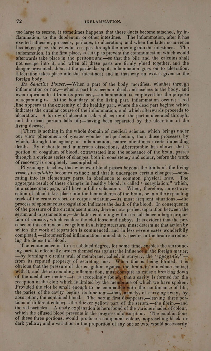 too large to escape, it sometimes happens that these ducts become attached, by in- flammation, to the duodenum or other intestines. The inflammation, after it has excited adhesion, proceeds, perhaps, to ulceration; and when the latter occurrence has taken place, the calculus escapes through the opening into the intestines. ‘The inflammation, in the first place, is setup to prevent the communication which would afterwards take place in the peritoneeum;—so that the bile and the calculus shall not escape into it; and when all these parts are firmly glued together, and the danger prevented, then, at the particular spot, inflammation goes on to ulceration. Ulceration takes place into the intestines; and in that way an exit is given to the foreign body. Its Sanative Power.—When a part of the body mortifies, whether through inflammation or not,—when a part has become dead, and useless to the body, and even injurious to it from its presence,—inflammation is employed for the purpose of separating it. At the boundary of the living part, inflammation occurs; a red .line appears at the extremity of the healthy part, where the dead part begins; which ‘indicates the circular course of the inflammation, and which afterwards proceeds to ulceration. A furrow of ulceration takes place; until the part is ulcerated through, and the dead portion falls off;—having been separated by the ulceration of the living disease. ° [ ‘There is nothing in the whole domain of medical science, which brings under our view phenomena of greater wonder and perfection, than those processes by which, through the agency of inflammation, nature oftentimes averts impending death. By elaborate and numerous dissections, Abercrombie has shown that a portion of coagulum of blood, extravasated into the substance of the brain, passes through a curious series of changes, both in consistency and colour, before the work of recovery is completely accomplished. . Physiology teaches, that whenever blood passes beyond the limits of. the living vessel, its vitality becomes extinct; and that it undergoes certain changes;—sepa- rating into its elementary parts, in obedience to common physical laws. The aggregate result of these changes-in healthy blood, is called ‘* coagulation;” which, ‘In a subsequent page, will have a full explanation. When, therefore, an extrava- sation of blood takes place into the hemispheres of the brain, or into the expanding track of the crura cerebri, or corpus striatum,—its most frequent situations,—the process of spontaneous coagulation indicates the death of the blood. In consequence of the pressure of the circumjacent mass, there is nota perfect separation between the serum and crassamentum;—the latter containing within its substance a large propor- tion of serosity, which renders the clot loose and flabby. It is evident that the pre- sence of this extraneous coagulum ina living structure, must determine that action by which the work of reparation is commenced, and in less severe cases wonderfully completed;—circumscribed inflammation immediately occurs in the brain surround- ing the deposit of blood. ” ae The continuance of it in a subdued degree, for some time ables the surround- ing parts to effectually protect themselves against the influence the foreign.matter; —by forming a circular wall of membrane; called, in surgery, the “pyogenic; —, from its reputed property of secreting pus. When this is being formed, it is — obvious that the pressure of the coagulum against the brain. in’ immediate contact with it, and the surrounding inflammation, must re to cause a breaking down - of the medullary matter;—it is accordingly fo that a cavity is formed for the, . reception of the clot; which is limited by the menibrane of which we have spoken. E Provided the clot be small enough to be compatiblé with the continuance of life, | the paries of the cavity begins its function;—that, namely, of carrying away, by | absorption, the contained blood. The serum first disappears,—leaving three por-— tions of different colour;—the thicker yellow part of the serum,—the fibrin,—and the red particles. A ready explanation is here found of the various shades-of colour, which the effused blood presents in the progress of absorption. The combinations of these three portions, would produce a compound colour, approaching black. or dark yellow; and a variation in the proportion of any one or two, would necessarily ' e €