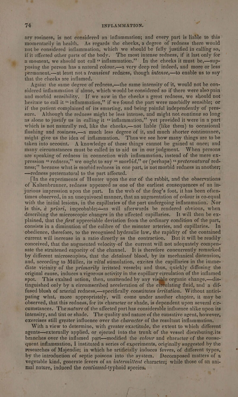 ary rosiness, is not considered an inflammation; and every part is liable to this momentarily in health. As regards the cheeks, a degree of redness there would not be considered inflammation, which we should be fully justified in calling so, if it affected other parts of the body. ‘The most intense redness, if it last only for a moment, we should not call ‘*inflammation.”’ . In the cheeks it must be,—sup- posing the person has a natural colour,—a very deep red indeed, and more or less permanent,—at least nota transtent redness, though infense,—to enable us to say that the cheeks are inflamed. Again: the same degree of redness,—the same intensity of it, would not be con- sidered inflammation if alone, which would be considered so if there were also pain and morbid sensibility. If we saw in the cheeks a great redness, we should not’ hesitate to call it ‘*inflammation,” if we found the part were morbidly sensible; or if the patient complained of its smarting, and being painful independently of pres- sure. Although the redness might be led intense, and might not continue so long as alone to justify us in calling i it *¢inflammation,’”’ yet provided it were in a part _ which is not naturally red, like the cheeks,—not liable (like them) to occasional flushing and rosiness,—a much less degree of it, and much shorter continuance, might give us the idea of inflammation. ‘Thus we see how many things are to be taken mto account. A knowledge of these things cannot be gained at once; and many circumstances must be called in to aid us in our judgment. When persons are speaking of redness in connection with inflammation, instead of the mere ex- pression “ redness,”” we ought to say * morbid,” or (perhaps) ‘ preternatural red- ness;”’ because what is morbid redness in one part, is not morbid redness i in another; —redness preternatural to the part affected. [In the experiments of Hunter upon the ear of the rabbit, and the observations of Kaltenbrunner, redness appeared as one of the earliest consequences of an in- jurious impression upon the part. In the web of the frog’s foot, it has been often- times observed, in an unequivocal manner, that an augmentation of colour is co-equal with the initial lesions, in the capillaries of the part undergoing inflammation. Nor is this, d prior, improbable;—as will afterwards be rendered obvious, when describing the microscopic changes in the affected capillaries. It will then be ex- plained, that the first appreciable deviation from the ordinary condition of the part, consists in a diminution of the calibre of the minuter arteries, and capillaries. In obedience, therefore, to the recognised hydraulic law, the rapidity of the contained current will increase in a ratio directly as the contraction. But it will be readily conceived, that the augmented velocity-of the current will not adequately compen- sate the straitened capacity. of the channel. It is therefore concurrently remarked by different microscopists, that the detained blood, by its mechanical distension, and, according to Miiller, its vital stimulation, excites the capillaries in the imme- diate vicinity of the primarily irritated vessels; and thus, quickly diffusing the original cause, induces a vigorous activity in the capillary circulation of the inflamed spot. This exalted action, then, unattended by any visigle organic change,—dis- _ tinguished only by a cireumacribed acceleration of the ¢ ulating fluid, and a dif- fused blush of arterial redness,—specifically constitutes irritation. Without antici- pating what, more appropriately, will come under another chapter, it may be observed, that this redness, for its character or shade, is dependent upon several cir- cumstances. The nature of the affected part has considerable influence alike upon its intensity, and tint or shade, ‘The quality and nature of the causative agent, however, exercises still greater influence over the character of the resultant inflammation. With a view to determine, with greater exactitude, the extent to which different agents—externally applied, or ejected into.the trunk of the vessel distributing. its branches over the inflamed part—modified the cofour and eharacter of the conse- quent inflammation, I instituted a series of experiments, originally suggested by the researches of Majendie; in which he artificially induces fevers, of different types, by the introduction of septic poisons into the system. Decomposed matters of a vegetable kind, generate fevers of an intermittent character; while those of an ani- mal nature, induced the continued-typhoid species.