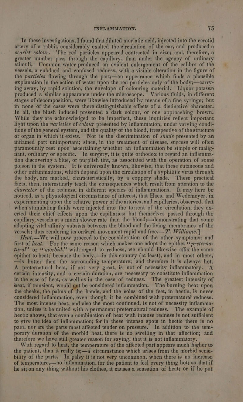 In these investigations, I found that diluted muriatic acid, injected into the carotid artery of a rabbit, considerably exalted the circulation of the ear, and produced a scarlet colour. ‘The red particles appeared contracted in size; and, therefore, a greater number pass through the capillary, than under the agency of ordinary stimuli, Common water produced an evident enlargement of the calibre of the vessels, a subdued and confused redness, with a visible alteration in the figure of the particles flowing through the part;—an appearance which finds a plausible explanation in the action of water upon the red particles only of the body;—carry- ing away, by rapid solution, the envelope of colouring material. Liquor potassze produced a ‘similar appearance under the microscope. Various fluids, in different stages of decomposition, were likewise introduced by means of a fine syringe; but in none of the cases were there distinguishable effects of a distinctive character. In all, the blush induced presented a dark colour, or one approaching brown. While they are acknowledged to be imperfect, these inquiries reflect important light upon the varieties of colour presented by inflammation, under varying condi- tions of the general system, and the quality of the blood, irrespective of the structure or organ in which it exists. Nor is the discrimination of shade presented by an inflamed part unimportant; since, in the treatment of disease, success will often paramountly rest upon ascertaining whether an inflammation be simple or malig- nant, ordinary or specific. In surgery, itis quite orthodox to regard an inflamma- tion discovering a blue, or purplish tint, as associated with the operation of some poison in the system. It is universally known, likewise, that these cutaneous and other inflammations, which depend upon the circulation of a syphilitic virus through the body, are marked,. characteristically, by a coppery shade. ‘These practical facts, then, interestingly teach the consequences which result from attention to the character of the redness, in different species of inflammations. It may here be noticed, as a physiological circumstance of interest, that Haes, and Wedemeyer, in experimenting upon the relative power of the arteries, and capillaries, observed, that when stimulating fluids were injected into the torrent of the circulation, they ex- erted their chief effects upon the capillaries; but themselves passed through the capillary vessels at a much slower rate than the blood;—demonstrating that some adapting vital affinity subsists between the blood and the living membranes of the vessels; thus rendering its onward movement rapid and free.— 7. Williams.| Heat.—We will now proceed to the consideration of the other symptoms; and first of heaf. For the same reason which makes one adopt the epithet ‘ preterna- tural” or *“ morbid,”’ with regard to redness, we should likewise affix the same epithet to heat; because the body,—in this country (at least), and in most others, —is hotter than the surrounding temperature; and therefore it is always hot. A preternatural heat, if not very great, is not of necessity inflammatory. A certain intensity, and a certain duration, are necessary to constitute inflammation in the case of heat, as well as in the case of redness. ‘The greatest intensity of heat, if transient, would not be considered inflammation. ‘The burning heat upon the cheeks, the palms of the hands, and the soles of the feet, in hectic, is never considered inflammation, even though. it be combined with preternatural redness. The most intense heat, and also the most continued, is not of necessity inflamma- tion, unless it be united with a permanent preternatural redness. ‘The example of hectic shows, that even a combination of heat with intense redness is not sufficient to give the idea of inflammation; for in these intense spots in hectic there is no pain, nor are the parts most affected tender on pressure. In addition to the tem- porary duration of the morbid heat, there is no swelling in that affection; and therefore we have still greater reason for saying, that it is not inflammatory. With regard to heat, the temperature of the affected part appears much higher to the patient, than it really is;—a circumstance which arises from the morbid sensi- bility of the parts. In palsy it is not very uncommon, when there is no increase of temperature,—no. inflammation, for the patient to feel every thing hot; so that if he sit on any thing without his clothes, it causes a sensation of heat; or if he put