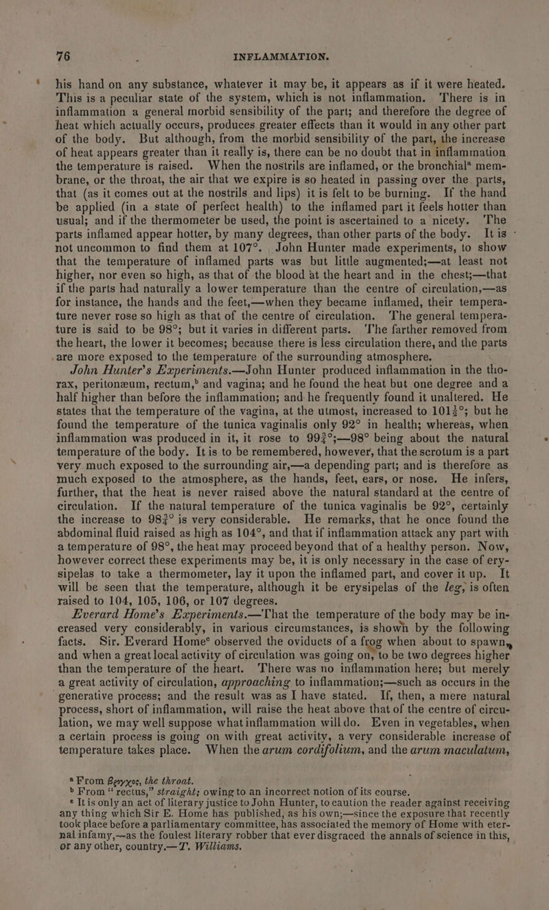 his hand on any substance, whatever it may be, it appears as if it were heated. This is a peculiar state of the system, which is not inflammation. ‘There is in inflammation a general morbid sensibility of the part; and therefore the degree of heat which actually occurs, produces greater effects than it would in any other part of the body. But although, from the morbid sensibility of the part, the increase of heat appears greater than it really is, there can be no doubt that in inflammation the temperature is raised. When the nostrils are inflamed, or the bronchial* mem- brane, or the throat, the air that we expire is so heated in passing over the. parts, that (as it comes out at the nostrils and lips) it is felt to be burning. If the hand be applied (in a state of perfect health) to the inflamed part it feels hotter than usual; and if the thermometer be used, the point is ascertained to a nicety. ‘The parts inflamed appear hotter, by many degrees, than other parts of the body. Itis - not uncommon to find them at 107°. _ John Hunter made experiments, to show that the temperature of inflamed parts was but little augmented;—at least not higher, nor even so high, as that of the blood at the heart and in the chest;—that if the parts had naturally a lower temperature than the centre of circulation,—as for instance, the hands and the feet,—when they became inflamed, their tempera- ture never rose so high as that of the centre of circulation. ‘The general tempera- ture is said to be 98°; but it varies in different parts. ‘The farther removed from the heart, the lower it becomes; because there is less circulation there, and the parts are more exposed to the temperature of the surrounding atmosphere. John Hunter's Experiments.—John Hunter produced inflammation in the tho- rax, peritoneum, rectum,” and vagina; and he found the heat but one degree and a half higher than before the inflammation; and he frequently found it unaltered. He states that the temperature of the vagina, at the utmost, increased to 1013°; but he found the temperature of the tunica vaginalis only 92° in health; whereas, when inflammation was produced in it, it rose to 997°;—98° being about the natural temperature of the body. It is to be remembered, however, that the scrotum is a part very much exposed to the surrounding air,—a depending part; and is therefore as much exposed to the atmosphere, as the hands, feet, ears, or nose. He infers, further, that the heat is never raised above the natural standard at the centre of circulation. If the natural temperature of the tunica vaginalis be 92°, certainly the increase to 982° is very considerable. He remarks, that he once found the abdominal fluid raised as high as 104°, and that if inflammation attack any part with a temperature of 98°, the heat may proceed beyond that of a healthy person. Now, however correct these experiments may be, it is only necessary in the case of ery- sipelas to take a thermometer, lay it upon the inflamed part, and cover itup. It will be seen that the temperature, although it be erysipelas of the deg, is often raised to 104, 105, 106, or 107 degrees. Everard Home’s Experiments.—That the temperature of the body may be in- ereased very considerably, in various circumstances, is showh by the following facts. Sir. Everard Home’® observed the oviducts of a frog when about to spawn, and when a great local activity of circulation was going on, to be two degrees higher than the temperature of the heart. ‘There was no inflammation here; but merely a great activity of circulation, approaching to inflammation;—such as occurs in the generative process; and the result was as I have stated. If, then, a mere natural process, short of inflammation, will raise the heat above that of the centre of circu- lation, we may well suppose what inflammation willdo. Even in vegetables, when a certain process is going on with great activity, a very considerable increase of temperature takes place. When the arum cordifolium, and the arum maculatum, *From Besyyxos, the throat. &gt; From “ rectus,” straight; owing to an incorrect notion of its course. ¢ Iris only an act of literary justice to John Hunter, to caution the reader against receiving any thing which Sir E. Home has published, as his own;—since the exposure that recently took place before a parliamentary committee, has associated the memory of Home with eter- nal infamy,—as the foulest literary robber that ever disgraced the annals of science in this, or any other, country.— TJ. Williams.
