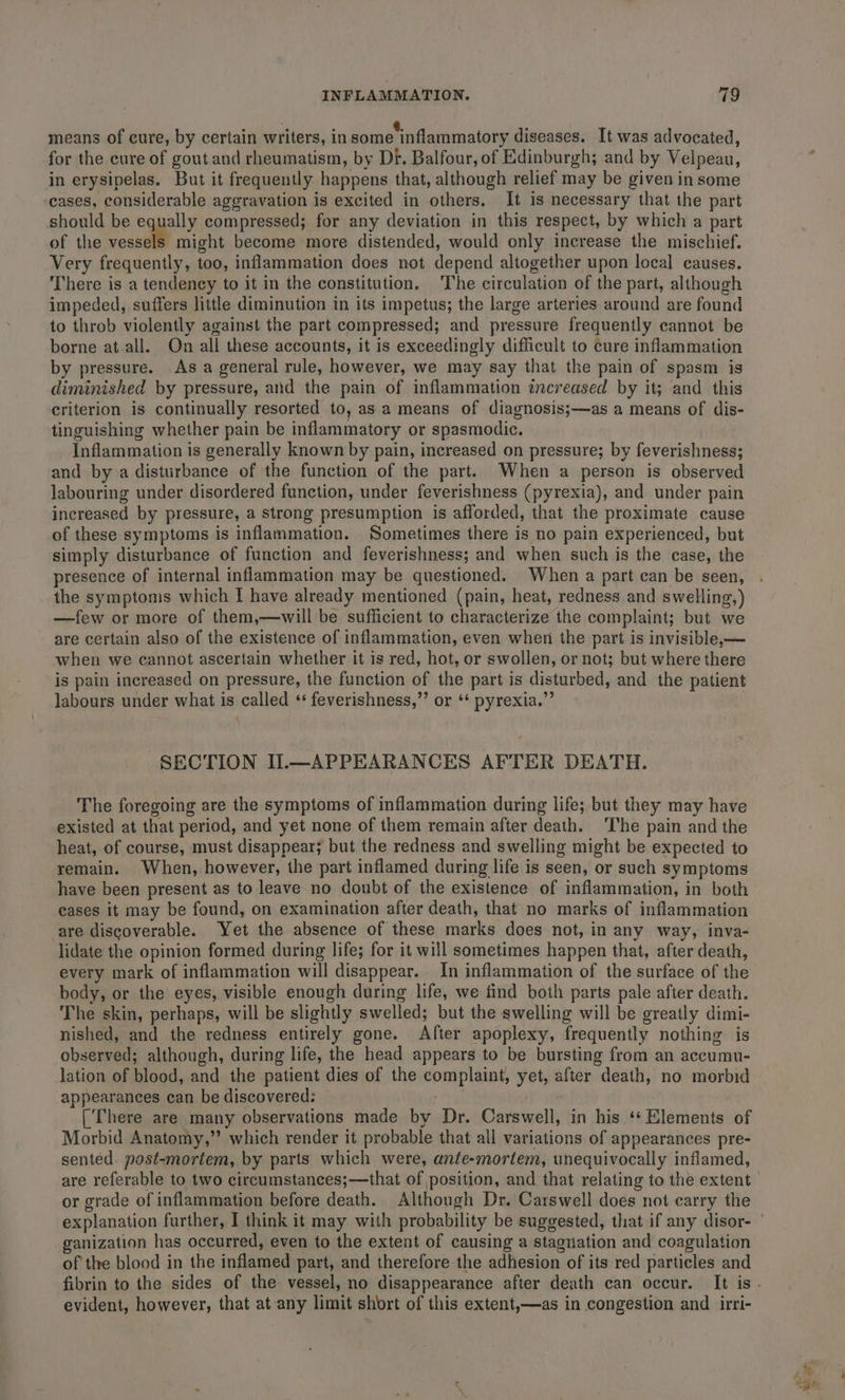 3 i ‘ @. . means of cure, by certain writers, in some inflammatory diseases. It was advocated, for the cure of gout and rheumatism, by Di. Balfour, of Edinburgh; and by Velpeau, in erysipelas. But it frequently happens that, although relief may be given in some cases, considerable aggravation is excited in others. It is necessary that the part should be equally compressed; for any deviation in this respect, by which a part of the vessels might become more distended, would only increase the mischief. Very frequently, too, inflammation does not depend altogether upon local causes. There is a tendency to it in the constitution. The circulation of the part, although impeded, suffers little diminution in its impetus; the large arteries around are found to throb violently against the part compressed; and pressure frequently cannot be borne at.all. On all these accounts, it is exceedingly difficult to cure inflammation by pressure. As a general rule, however, we may say that the pain of spasm is diminished by pressure, and the pain of inflammation increased by it; and this criterion is continually resorted to, as a means of diagnosis;—as a means of dis- tinguishing whether pain be inflammatory or spasmodic. Inflammation is generally known by pain, increased on pressure; by feverishness; and by a disturbance of the function of the part. When a person is observed labouring under disordered function, under feverishness (pyrexia), and under pain increased by pressure, a strong presumption is afforded, that the proximate cause of these symptoms is inflammation. Sometimes there is no pain experienced, but simply disturbance of function and feverishness; and when such is the case, the presence of internal inflammation may be questioned. When a part can be seen, the symptoms which I have already mentioned (pain, heat, redness and swelling,) —few or more of them,—will be sufficient to characterize the complaint; but we are certain also of the existence of inflammation, even when the part is invisible,— when we cannot ascertain whether it is red, hot, or swollen, or not; but where there is pain increased on pressure, the function of the part is disturbed, and the patient labours under what is called ‘ feverishness,”’ or ‘* pyrexia.” SECTION I1.—APPEARANCES AFTER DEATH. The foregoing are the symptoms of inflammation during life; but they may have existed at that period, and yet none of them remain after death. The pain and the heat, of course, must disappear; but the redness and swelling might be expected to remain. When, however, the part inflamed during life is seen, or such symptoms have been present as to leave no doubt of the existence of inflammation, in both cases it may be found, on examination after death, that no marks of inflammation are discoverable. Yet the absence of these marks does not, in any way, inva- lidate the opinion formed during life; for it will sometimes happen that, after death, every mark of inflammation will disappear. In inflammation of the surface of the body, or the eyes, visible enough during life, we find both parts pale after death. The skin, perhaps, will be slightly swelled; but the swelling will be greatly dimi- nished, and the redness entirely gone. After apoplexy, frequently nothing is observed; although, during life, the head appears to be bursting from an accumu- lation of blood, and the patient dies of the complaint, yet, after death, no morbid appearances can be discovered: rig [There are many observations made by Dr. Carswell, in his ‘* Elements of Morbid Anatomy,” which render it probable that all variations of appearances pre- sented. post-mortem, by parts which were, ante-mortem, unequivocally inflamed, are referable to two circumstances;—that of position, and that relating to the extent or grade of inflammation before death. Although Dr. Carswell does not carry the ganization has occurred, even to the extent of causing a staguiation and coagulation of the blood in the inflamed part, and therefore the adhesion of its red particles and evident, however, that at any limit short of this extent,—as in congestion and irri-