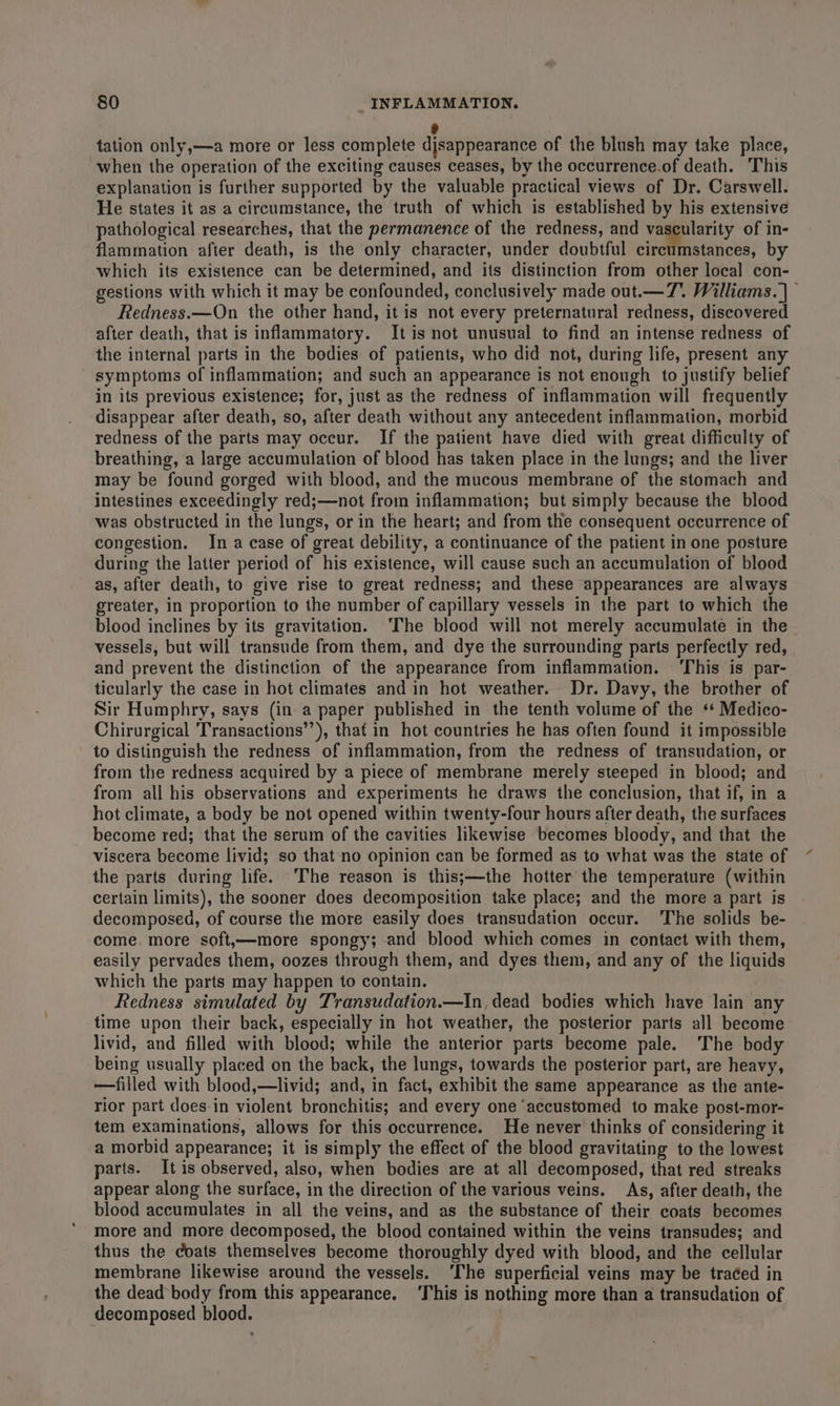 ® tation only,—-a more or less complete disappearance of the blush may take place, when the operation of the exciting causes ceases, by the occurrence.of death. This explanation is further supported by the valuable practical views of Dr. Carswell. He states it as a circumstance, the truth of which is established by his extensive pathological researches, that the permanence of the redness, and vascularity of in- flammation after death, is the only character, under doubtful circumstances, by which its existence can be determined, and its distinction from other local con- gestions with which it may be confounded, conclusively made out.— 7. Williams. | — Redness. —On the other hand, it is not every preternatural redness, discovered after death, that is inflammatory. It is not unusual to find an intense redness of the internal parts in the bodies of patients, who did not, during life, present any symptoms of inflammation; and such an appearance is not enough to justify belief in its previous existence; for, just as the redness of inflammation will frequently disappear after death, so, after death without any antecedent inflammation, morbid redness of the parts may occur. If the patient have died with great difficulty of breathing, a large accumulation of blood has taken place in the lungs; and the liver may be found gorged with blood, and the mucous membrane of the stomach and intestines exceedingly red;—not from inflammation; but simply because the blood was obstructed in the lungs, or in the heart; and from the consequent occurrence of congestion. In a case of great debility, a continuance of the patient in one posture during the latter period of his existence, will cause such an accumulation of blood as, after death, to give rise to great redness; and these appearances are always greater, in proportion to the number of capillary vessels in the part to which the blood inclines by its gravitation. ‘The blood will not merely accumulate in the vessels, but will transude from them, and dye the surrounding parts perfectly red, and prevent the distinction of the appearance from inflammation. ‘This is par- ticularly the case in hot climates and in hot weather. Dr. Davy, the brother of Sir Humphry, says (in a paper published in the tenth volume of the ‘* Medico- Chirurgical Transactions’’), that in hot countries he has often found it impossible to distinguish the redness of inflammation, from the redness of transudation, or from the redness acquired by a piece of membrane merely steeped in blood; and from all his observations and experiments he draws the conclusion, that if, in a hot climate, a body be not opened within twenty-four hours after death, the surfaces become red; that the serum of the cavities likewise becomes bloody, and that the viscera become livid; so that no opinion can be formed as to what was the state of the parts during life. The reason is this;—the hotter the temperature (within certain limits), the sooner does decomposition take place; and the more a part is decomposed, of course the more easily does transudation occur. ‘The solids be- come. more soft,—more spongy; and blood which comes in contact with them, easily pervades them, oozes through them, and dyes them, and any of the liquids which the parts may happen to contain. Redness simulated by Transudation.—In, dead bodies which have lain any time upon their back, especially in hot weather, the posterior parts all become livid, and filled with blood; while the anterior parts become pale. The body being usually placed on the back, the lungs, towards the posterior part, are heavy, —filled with blood,—livid; and, in fact, exhibit the same appearance as the ante- rior part does-in violent bronchitis; and every one ‘accustomed to make post-mor- tem examinations, allows for this occurrence. He never thinks of considering it a morbid appearance; it is simply the effect of the blood gravitating to the lowest parts. It is observed, also, when bodies are at all decomposed, that red streaks appear along the surface, in the direction of the various veins. As, after death, the blood accumulates in all the veins, and as the substance of their coats becomes more and more decomposed, the blood contained within the veins transudes; and thus the coats themselves become thoroughly dyed with blood, and the cellular membrane likewise around the vessels. ‘The superficial veins may be traéed in the dead body from this appearance. ‘This is nothing more than a transudation of decomposed blood. |
