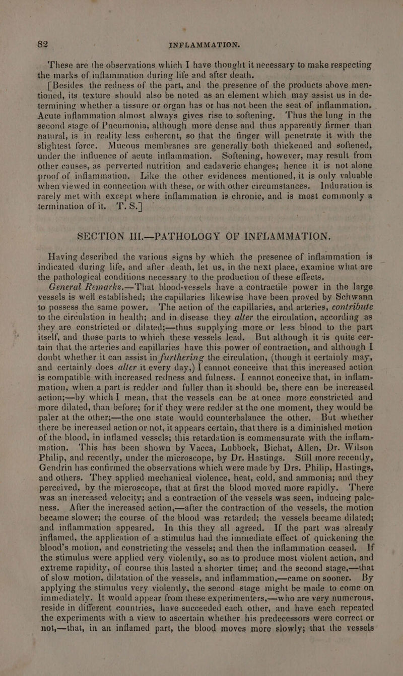 ‘These are the observations which I have thought it necessary to make respecting the marks of inflammation during life and after death. [Besides the redness of the part, and the presence of the products above men- tioned, its texture should also be noted as an element which may assist us in de- termining whether a tissure or organ has or has not been the seat of inflammation. Acute inflammation almost always gives rise to softening. ‘Thus the lung in the second stage of Pneumonia, although moré dense and thus apparently firmer than natural, is in reality less coherent, so that the finger will penetrate it with the slightest force. Mucous membranes are generally both thickened and softened, under the influence of acute inflammation. Softening, however, may result from other causes, as perverted nutrition and cadaveric changes; hence it is not alone proof of inflammation. Like the other evidences mentioned, it is only valuable when viewed in connection with these, or with other circumstances. Induration is rarely met with except where inflammation is chronic, and is most commonly a termination of it, T.S.] SECTION Il1.—PATHOLOGY OF INFLAMMATION. Having described the various signs by which the presence of inflammation is indicated during life, and after. death, let us, in the next place, examine what are the pathological conditions necessary to the production of these effects. General Remarks.—That blood-vessels have a contractile power in the large vessels is well established; the capillaries likewise have been proved by Schwann to possess the same power. ‘The action of the capillaries, and arteries, contribute to the circulation in health; and in disease they alter the circulation, according as they are constricted or dilated;—thus supplying more or less blood to the part itself, and those parts to which these vessels lead. But although it is quite cer- tain that the arteries and capillaries have this power of contraction, and although I donbt whether it can assist in furthering the circulation, (though it certainly may, and certainly does alter it every day,) I cannot conceive that this increased action is compatible with increased redness and fulness. [ cannot conceive that, in inflam- mation, when a part is redder and fuller than it should be, there can be increased action;—by whichI mean, that the vessels can be at once more constricted and more dilated, than before; for if they were redder at the one moment, they would be paler at the other;—the one state would counterbalance the other. . But whether there be increased action or not, it appears certain, that there is a diminished motion of the blood, in inflamed vessels; this retardation is commensurate with the inflam- mation, ‘This has been shown by Vacca, Lubbock, Bichat, Allen, Dr. Wilson Philip, and recently, under the microscope, by Dr. Hastings. Still more recently, Gendrin has confirmed the observations which were made by Drs. Philip, Hastings, and others. They applied mechanical violence, heat, cold, and ammonia; and they perceived, by the microscope, that at first the blood moved more rapidly. ‘There was an increased velocity; and a contraction of the vessels was seen, inducing pale- ness. After the increased action,—after the contraction of the vessels, the motion became slower; the course of the blood was retarded; the vessels became dilated; and inflammation appeared. In this they all agreed. If the part was already inflamed, the application of a stimulus had the immediate effect of quickening the blood’s motion, and constricting the vessels; and then the inflammation ceased. If the stimulus were applied very violently, so as to produce most violent action, and extreme rapidity, of course this lasted a shorter time; and the second stage,—that of slow motion, dilatation of the vessels, and inflammation,—came on sooner. By applying the stimulus very violently, the second stage might be made to come on immediately. It would appear from these experimenters,—who are very numerous, reside in different countries, have succeeded each other, and have each repeated the experiments with a view to ascertain whether his predecessors were correct or not,—that, in an inflamed part, the blood moves more slowly; that the vessels