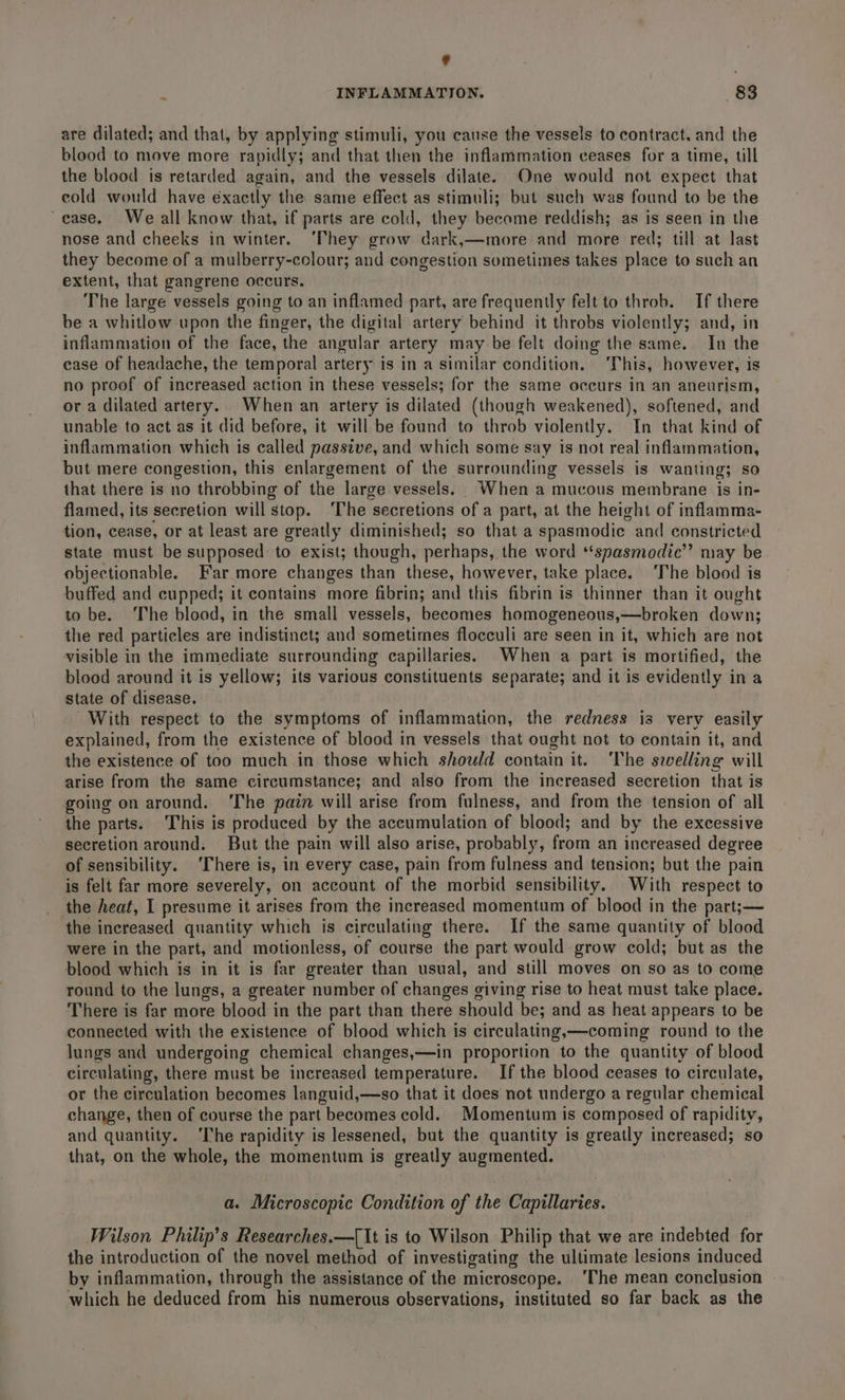 ¢ : INFLAMMATION. 83 are dilated; and that, by applying stimuli, you cause the vessels to contract. and the blood to move more rapidly; and that then the inflammation ceases for a time, till the blood is retarded again, and the vessels dilate. One would not expect that cold would have exactly the same effect as stimuli; but such was found to be the ~ease. We all know that, if parts are cold, they become reddish; as is seen in the nose and cheeks in winter. ‘They grow dark,—more and more red; till at last they become of a mulberry-colour; and congestion sometimes takes place to such an extent, that gangrene occurs. The large vessels going to an inflamed part, are frequently felt to throb. If there be a whitlow upon the finger, the digital artery behind it throbs violently; and, in inflammation of the face, the angular artery may be felt doing the same. In the case of headache, the temporal artery is in a similar condition. ‘This, however, is no proof of increased action in these vessels; for the same occurs in an aneurism, or a dilated artery. When an artery is dilated (though weakened), softened, and unable to act as it did before, it will be found to throb violently. In that kind of inflammation which is called passive, and which some say is not real inflammation, but mere congestion, this enlargement of the surrounding vessels is wanting; so that there is no throbbing of the large vessels. When a mucous membrane is in- flamed, its secretion will stop. ‘The secretions of a part, at the height of inflamma- tion, cease, or at least are greatly diminished; so that a spasmodic. and constricted state must be supposed to exist; though, perhaps, the word *‘spasmodic’”’ may be objectionable. Far more changes than these, however, take place. ‘The blood is buffed and cupped; it contains more fibrin; and this fibrin is thinner than it ought to be. The blood, in the small vessels, becomes homogeneous,—broken down; the red particles are indistinct; and sometimes flocculi are seen in it, which are not visible in the immediate surrounding capillaries. When a part is mortified, the blood around it is yellow; its various constituents separate; and it is evidently in a state of disease. With respect to the symptoms of inflammation, the redness is very easily explained, from the existence of blood in vessels that ought not to contain it, and the existence of too much in those which should contain it. ‘The swelling will arise from the same circumstance; and also from the increased secretion that is going on around. ‘The pain will arise from fulness, and from the tension of all the parts. This is produced by the accumulation of blood; and by the excessive secretion around. But the pain will also arise, probably, from an increased degree of sensibility. ‘There is, in every case, pain from fulness and tension; but the pain is felt far more severely, on account of the morbid sensibility. With respect to _ the heat, I presume it arises from the increased momentum of blood in the part;— the increased quantity which is circulating there. If the same quantity of blood were in the part, and motionless, of course the part would grow cold; but as the blood which is in it is far greater than usual, and still moves on so as to come round to the lungs, a greater number of changes ¢ giving rise to heat must take place. There is far more blood in the part than there should ‘be; and as heat appears to be connected with the existence of blood which is circulating,—coming round to the lungs and undergoing chemical changes,—in proportion to the quantity of blood circulating, there must be increased temperature. If the blood ceases to circulate, or the circulation becomes languid,—so that it does not undergo a regular chemical change, then of course the part becomes cold. Momentum is composed of rapidity, and quantity. ‘The rapidity is lessened, but the quantity is greatly increased; so that, on the whole, the momentum is greatly augmented. a. Microscopic Condition of the Capillaries. Wilson Philip's Researches.—[It is to Wilson Philip that we are indebted for the introduction of the novel method of investigating the ultimate lesions induced by inflammation, through the assistance of the microscope. ‘The mean conclusion which he deduced from his numerous observations, instituted so far back as the