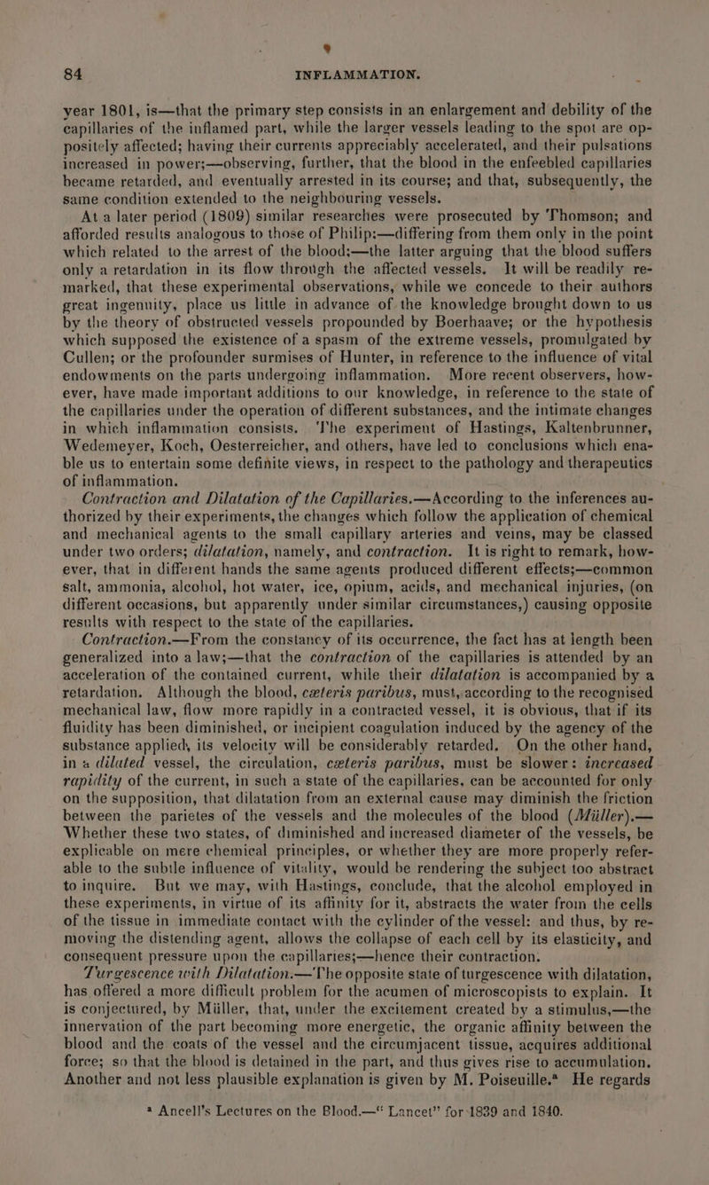 4 84 INFLAMMATION. year 1801, is—that the primary step consists in an enlargement and debility of the capillaries of the inflamed part, while the larger vessels leading to the spot are op- positely affected; having their currents appreciably accelerated, “and their pulsations increased in power;—observing, further, that the blood in the enfeebled capillaries became retarded, and eventually arrested in its course; and that, subsequently, the same condition extended to the neighbouring vessels. At a later period (1809) similar researches were prosecuted by ‘Thomson; and afforded results analogous to those of Philip:—differing from them only in the point which related to the arrest of the blood;—the latter arguing that the blood suffers only a retardation in its flow through the affected vessels. It will be readily re- marked, that these experimental observations, while we concede to their authors great ingenuity, place us little in advance of the knowledge brought down to us by the theory of obstructed vessels propounded by Boerhaave; or the hypothesis which supposed the existence of a spasm of the extreme vessels, promulgated by Cullen; or the profounder surmises of Hunter, in reference to the influence of vital endowments on the parts undergoing inflammation. More recent observers, how- ever, have made important additions to our knowledge, in reference to the state of the capillaries under the operation of different substances, and the intimate changes in which inflammation consists. ‘The experiment of Hastings, Kalsenbriaess Wedemeyer, Koch, Oesterreicher, and others, have led to conclusions which ena- ble us to entertain some definite views, in respect to the pathology and therapeutics of inflammation. Contraction and Dilatation of the Capillaries.—According to the inferences au- thorized by their experiments, the changes which follow the application of chemical and mechanical agents to the small capillary arteries and veins, may be classed under two orders; dilatation, namely, and contraction. It is right to remark, how- ever, that in different hands the same agents produced different effects;—common salt, ammonia, alcohol, hot water, ice, opium, acids, and mechanical injuries, (on different occasions, but apparently under similar circumstances,) causing opposite results with respect to the state of the capillaries. Contraction.—From the constancy of its occurrence, the fact has at iength been generalized into a law;—that the contraction of the capillaries is attended by an acceleration of the contained current, while their dilatation is accompanied by a retardation. Although the blood, ceferis paribus, must, according to the recognised mechanical law, flow more rapidly in a contracted vessel, it is obvious, that if its fluidity has been diminished, or incipient coagulation induced by the agency of the substance applied, its velocity will be considerably retarded. On the other hand, in a dilated vessel, the circulation, ceteris paribus, must be slower: increased rapidity of the current, in such astate of the capillaries, can be accounted for only- on the supposition, that dilatation from an external cause may diminish the friction between the parietes of the vessels and the molecules of the blood (Miiller).— Whether these two states, of diminished and increased diameter of the vessels, be explicable on mere chemical principles, or whether they are more properly refer- able to the subtle influence of vitality, would be rendering the subject too abstract to inquire. But we may, with Hastings, conclude, that the alcohol employed in these experiments, in virtue of its affinity for it, abstracts the water from the cells of the tissue in immediate contact with the cylinder of the vessel: and thus, by re- moving the distending agent, allows the collapse of each cell by its elasticity, and consequent pressure upon the capillaries;—hence their contraction. Tur gescence with Dilatation.—The opposite state of turgescence with dilatation, has offered a more dificult problem for the acumen of microscopists to explain. It is conjectured, by Miiller, that, under the excitement created by a stimulus,—the innervation of the part becoming more energetic, the organic affinity between the blood and the coats of the vessel and the circumjacent tissue, acquires additional force; so that the blood is detained in the part, and thus gives rise to accumulation, Another and not less plausible explanation is given by M. Poiseuille.* He regards a Ancell’s Lectures on the Blood.—“ Lancet” for 1839 and 1840.