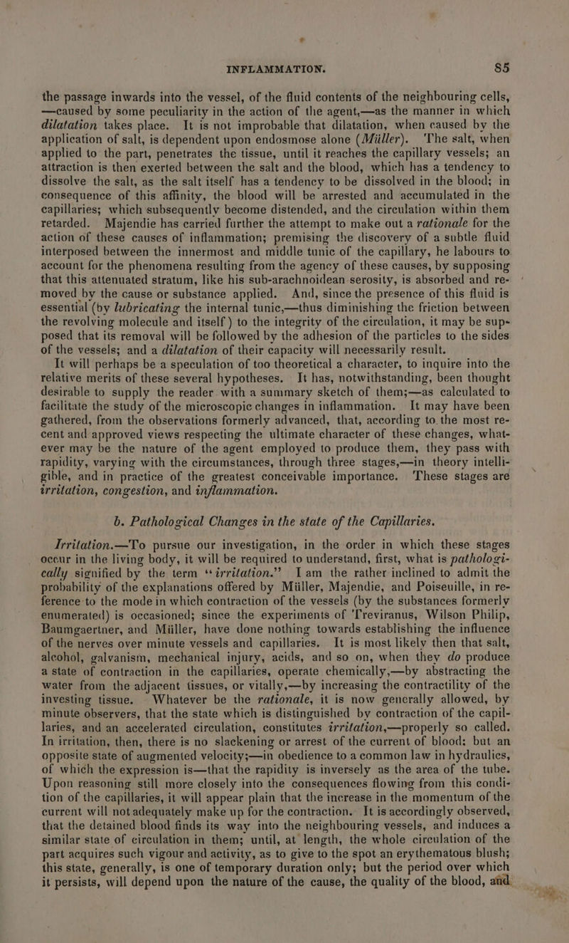 the passage inwards into the vessel, of the fluid contents of the neighbouring cells, —caused by some peculiarity in the action of the agent,—as the manner in which dilatation takes place. It is not improbable that dilatation, when caused by the application of salt, is dependent upon endosmose alone (Miiller). ‘The salt, when applied to the part, penetrates the tissue, until it reaches the capillary vessels; an attraction is then exerted between the salt and the blood, which has a tendency to dissolve the salt, as the salt itself has a tendency to be dissolved in the blood; in consequence of this affinity, the blood will be arrested and accumulated in the capillaries; which subsequently become distended, and the circulation within them retarded. Majendie has carried further the attempt to make out a rationale for the action of these causes of inflammation; premising the discovery of a subtle fluid interposed between the innermost and middle tunic of the capillary, he labours to account for the phenomena resulting from the agency of these causes, by supposing that this attenuated stratum, like his sub-arachnoidean serosity, is absorbed and re- moved by the cause or substance applied. And, since the presence of this fluid is essential (by lubricating the internal tunic,—thus diminishing the friction between the revolving molecule and itself) to the integrity of the circulation, it may be sup- posed that its removal will be followed by the adhesion of the particles to the sides of the vessels; and a dilatation of their capacity will necessarily result. It will perhaps be a speculation of too theoretical a character, to inquire into the relative merits of these several hypotheses. It has, notwithstanding, been thought desirable to supply the reader. with a summary sketch of them;—as calculated to facilitate the study of the microscopic changes in inflammation. It may have been gathered, from the observations formerly advanced, that, according to the most re- cent and approved views respecting the ultimate character of these changes, what- ever may be the nature of the agent employed to produce them, they pass with rapidity, varying with the circumstances, through three stages,—in theory intelli- gible, and in practice of the greatest conceivable importance. These stages are irritation, congestion, and inflammation. b. Pathological Changes in the state of the Capillaries. Irritation.—To pursue our investigation, in the order in which these stages occur in the living body, it will be required to understand, first, what is pathologi- cally signified by the term ‘irritation.’ Iam the rather inclined to admit the probability of the explanations offered by Miiller, Majendie, and Poiseuille, in re- ference to the mode in which contraction of the vessels (by the substances formerly enumerated) is occasioned; since the experiments of ‘Treviranus, Wilson Philip, Baumgaertner, and Miiller, have done nothing towards establishing the influence of the nerves over minute vessels and capillaries. It is most likely then that salt, alcohol, galvanism, mechanical injury, acids, and so on, when they do produce a state of contraction in the capillaries, operate chemically,—by abstracting the water from the adjacent tissues, or vitally,—by increasing the contractility of the investing tissue. Whatever be the rationale, it is now gencrally allowed, by minute observers, that the state which is distinguished by contraction of the capil- laries, and an accelerated circulation, constitutes irrifation,—properly so called. In irritation, then, there is no slackening or arrest of the current of blood: but an opposite state of augmented velocity;—in obedience to a common law in hydraulics, of which the expression is—that the rapidity is inversely as the area of the tube. Upon reasoning still more closely into the consequences flowing from this condi- tion of the capillaries, it will appear plain that the increase in the momentum of the current will not adequately make up for the contraction. It is accordingly observed, that the detained blood finds its way into the neighbouring vessels, and induces a similar state of circulation in them; until, at length, the whole circulation of the part acquires such vigour and activity, as to give to the spot an erythematous blush; this state, generally, is one of temporary duration only; but the period over which it persists, will depend upon the nature of the cause, the quality of the blood, and.