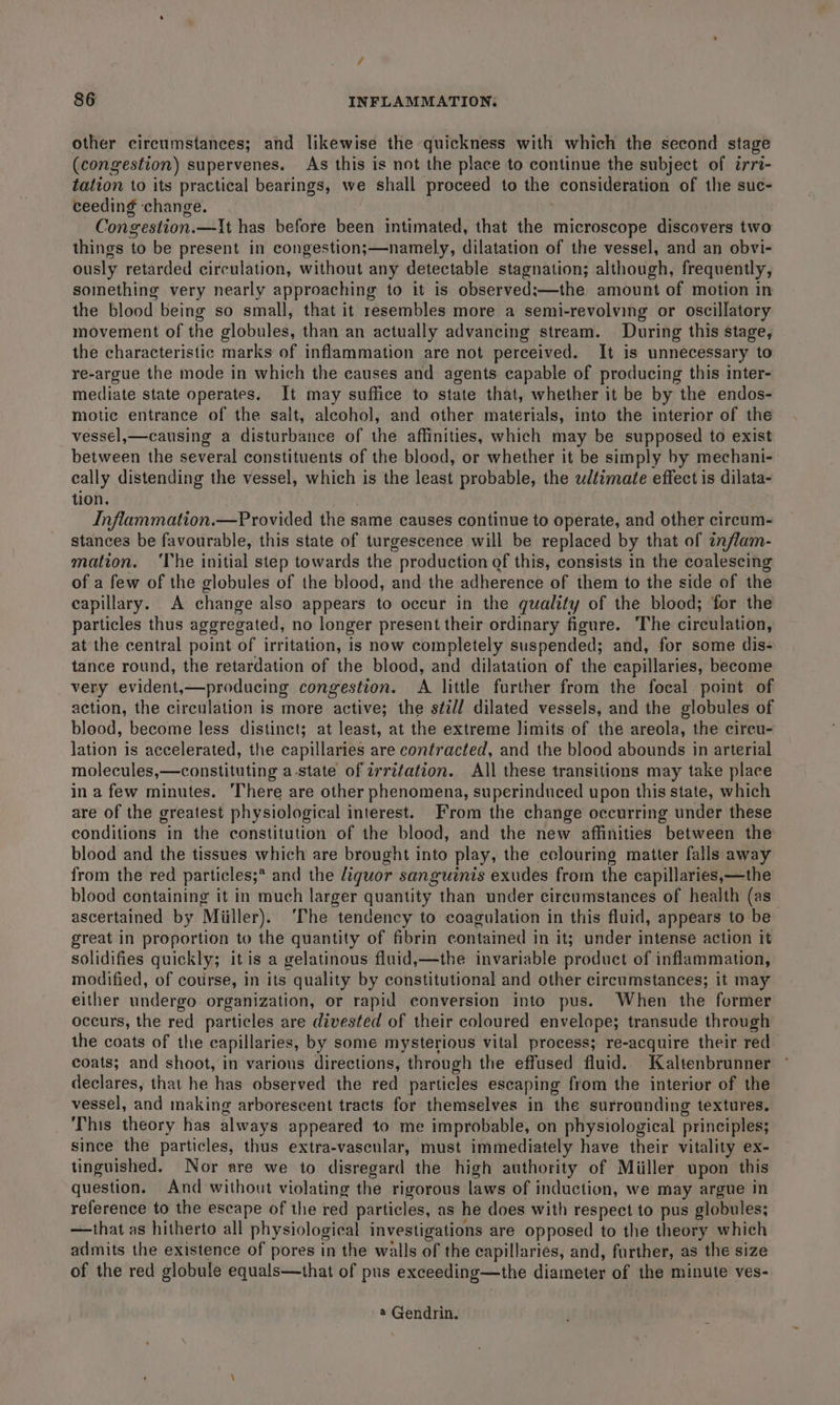 other circumstances; and likewise the quickness with which the second stage (congestion) supervenes. As this is not the place to continue the subject of irri- tation to its practical bearings, we shall proceed to the consideration of the suc- ceeding ‘change. Congestion.—It has before been intimated, that the microscope discovers two things to be present in congestion;—namely, dilatation of the vessel, and an obvi- ously retarded circulation, without any detectable stagnation; although, frequently, something very nearly approaching to it is observed;—the amount of motion in the blood being so small, that it resembles more a semi-revolving or oscillatory movement of the globules, than an actually advancing stream. During this stage, the characteristic marks of inflammation are not perceived. It is unnecessary to re-argue the mode in which the causes and agents capable of producing this-inter- mediate state operates. It may suffice to state that, whether it be by the endos- motic entrance of the salt, alcohol, and other materials, into the interior of the vessel,—causing a disturbance of the affinities, which may be supposed to exist between the several constituents of the blood, or whether it be simply by mechani- eally distending the vessel, which is the least probable, the ultimate effect is dilata- tion. | Inflammation.—Provided the same causes continue to operate, and other circum- stances be favourable, this state of turgescence will be replaced by that of znflam- mation. ‘The initial step towards the production of this, consists in the coalescing of a few of the globules of the blood, and the adherence of them to the side of the capillary. A change also appears to occur in the quality of the blood; for the particles thus aggregated, no longer present their ordinary figure. The circulation, at the central point of irritation, is now completely suspended; and, for some dis- tance round, the retardation of the blood, and dilatation of the capillaries, become very evident,—producing congestion. A little further from the focal point of action, the circulation is more active; the still dilated vessels, and the globules of blood, become less distinct; at least, at the extreme limits of the areola, the circu- lation is accelerated, the capillaries are contracted, and the blood abounds in arterial molecules,—constituting a-state of irritation. All these transitions may take place in a few minutes. There are other phenomena, superinduced upon this state, which are of the greatest physiological interest. From the change occurring under these conditions in the constitution of the blood, and the new affinities between the blood and the tissues which are brought into play, the cclouring matter falls away from the red particles;* and the liquor sanguinis exudes from the capillaries,—the blood containing it in much larger quantity than under circumstances of health (as ascertained by Miiller). ‘The tendency to coagulation in this fluid, appears to be great in proportion to the quantity of fibrin contained in it; under intense action it solidifies quickly; it is a gelatinous fluid,—the invariable product of inflammation, modified, of cotirse, in its quality by constitutional and other circumstances; it may either undergo organization, or rapid conversion into pus. When the former occurs, the red particles are divested of their coloured envelope; transude through the coats of the capillaries, by some mysterious vital process; re-acquire their red coats; and shoot, in varions directions, through the effused fluid. Kaltenbrunner declares, that he has observed the red particles escaping from the interior of the vessel, and making arborescent tracts for themselves in the surrounding textures. ‘This theory has always appeared to me improbable, on physiological principles; since the particles, thus extra-vascular, must immediately have their vitality ex- tinguished. Nor are we to disregard the high authority of Miiller upon this question. And without violating the rigorous laws of induction, we may argue in reference to the escape of the red particles, as he does with respect to pus globules; —that as hitherto all physiological investigations are opposed to the theory which admits the existence of pores in the walls of the capillaries, and, further, as the size of the red globule equals—that of pus exceeding—the diameter of the minute ves- @ Gendrin.