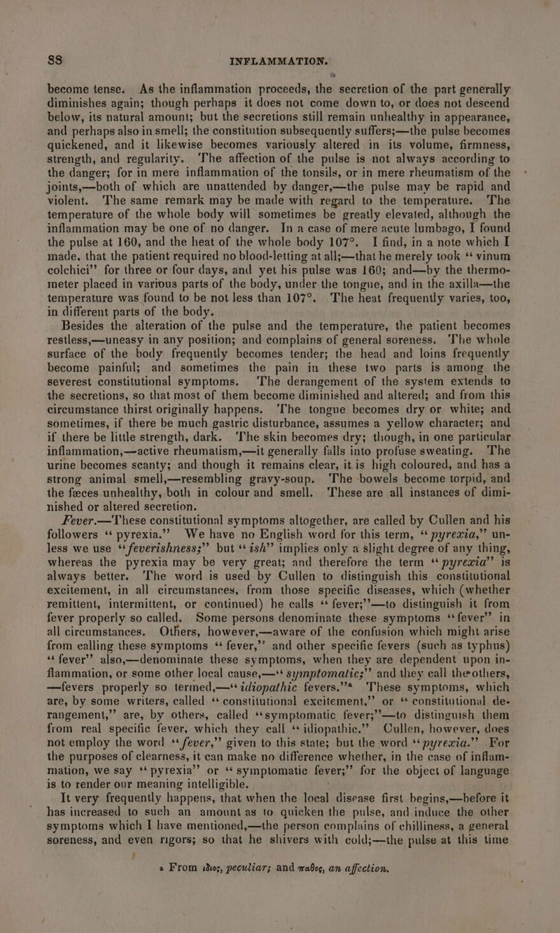 become tense. As the inflammation proceeds, the secretion of the part generally diminishes again; though perhaps it does not come down to, or does not descend below, its natural amount; but the secretions still remain unhealthy in appearance, and perhaps also in smell; the constitution subsequently suffers;—the pulse becomes quickened, and it likewise becomes variously altered in its volume, firmness, strength, and regularity. ‘The affection of the pulse is not always according to the danger; for in mere inflammation of the tonsils, or in mere rheumatism of the joints,—both of which are unattended by danger,—the pulse may be rapid and violent. ‘The same remark may be made with regard to the temperature. ‘The temperature of the whole body will sometimes be greatly elevated, although the inflammation may be one of no danger. Ina case of mere acute lumbago, I found the pulse at 160, and the heat of the whole body 107°. I find, in a note which I made, that the patient required no blood-letting at all;—that he merely took ** vinum colchici”’ for three or four days, and yet his pulse was 160; and—by the thermo- meter placed in various parts of the body, under the tongue, and in the axilla—the temperature was found to be not less than 107°. The heat frequently varies, too, in different parts of the body. Besides the alteration of the pulse and the temperature, the patient becomes restless,—uneasy in any position; and complains of general soreness. ‘The whole surface of the body frequently becomes tender; the head and loins frequently become painful; and sometimes the pain in these two parts is among the severest constitutional symptoms. The derangement of the system extends to the secretions, so that most of them become diminished and altered; and from this circumstance thirst originally happens. ‘The tongue becomes dry or white; and sometimes, if there be much gastric disturbance, assumes a yellow character; and if there be little strength, dark. ‘The skin becomes dry; though, in one particular inflammation,—active rheumatism,—it generally falls into profuse sweating. The urine becomes scanty; and though it remains clear, it is high coloured, and has a strong animal smell,—resembling gravy-soup. The bowels become torpid, and the feces unhealthy, both in colour and smell. ‘These are all instances of dimi- nished or altered secretion. Fever.—T hese constitutional symptoms altogether, are called by Cullen and his followers ‘* pyrexia.”” We have no English word for this term, ‘* pyrexia,”’ un- less we use ‘‘ feverishness;’’ but “ish” implies only a slight degree of any thing, whereas the pyrexia may be very great; and therefore the term ‘* pyrexia’’ is always better. ‘The word is used by Cullen to distinguish this constitutional excitement, in all circumstances, from those specific diseases, which (whether remittent, intermittent, or continued) he calls ‘* fever;’’—to distinguish it from fever properly so called. Some persons denominate these symptoms ‘fever’ in all cireumstances. Others, however,—aware of the confusion which might arise from ealling these symptoms ‘ fever,’’ and other specific fevers (such as typhus) ‘‘ fever’? also,—denominate these symptoms, when they are dependent upon in- flammation, or some other local cause,—*t symptomatic;”’ and they call the others, —fevers properly so termed,—‘+tdiopathic fevers.”* ‘These symptoms, which are, by some writers, called ‘+ constitutional excitement,”’ or ‘* constitutional de- rangement,’ are, by others, called ‘‘symptomatic fever;”—to distinguish them from real specific fever, which they call ‘+ idiopathic.’? Cullen, however, does not employ the word ‘ fever,’’ given to this state; but the word ‘‘ pyrexia.” For the purposes of clearness, it can make no difference whether, in the case of inflam- mation, we say ‘* pyrexia” or ‘ symptomatic fevers’ for the object of language is to render our meaning intelligible. It very frequently happens, that when the local disease first begins,—before it has increased to such an amountas to quicken the pulse, and induce the other symptoms which I have mentioned,—the person complains of chilliness, a general soreness, and even rigors; so that he shivers with cold;—the pulse at this time ' a From sdhos, peculiar; and wabeg, an affection.