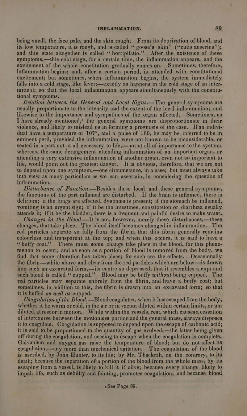 being small, the face pale, and the skin rough. From its deprivation of blood, and its low temperature, it is rough, and is called ‘* goose’s skin’’ (‘cutis anserina’’); and this state altogether is called ‘‘ horripilatio.”’ After the existence of these symptoms,—this cold stage, for a certain time, the inflammation appears, and the excitement of the whole constitution gradually comes on. Sometimes, therefore, inflammation begins; and, after a certain period, is attended with constitutional excitement; but sometimes, when inflammation begins, the system immediately falls into a cold stage, like fever;—exactly as happens in the cold stage of an inter- mittent; so that the local inflammation appears simultaneously with the constitu- tional symptoms. Relation between the General and Local Signs.—The general symptoms are usually proportionate to the intensity and the extent of the local inflammation; and likewise to the importance and sympathies of the organ affected. Sometimes, as I have already mentioned,® the general symptoms are disproportionate in their violence, and likely to mislead us in forming a prognosis of the case. If an indivi-- dual have a temperature of 107°, and a pulse of 160, he may be inferred to be in eminent peril, provided the inflammation were not known to be inconsiderable, or seated in a part not at all necessary to life,—not at all of importance to the system; whereas, the same derangement attending inflammation of an important organ, or attending a very extensive inflammation of another organ, even not so important to life, would point out the greatest danger. It is obvious, therefore, that we are not to depend upon one symptom,—one circumstance, in a case; but must always take into view.as many particulars as we can ascertain, in considering the question of inflammation. Disturbance of Function.—Besides these local and these general symptoms, the functions of the part inflamed are disturbed. If the brain is inflamed, there is delirium; if the lungs are affected, dyspnoea is present; if the stomach be inflamed, vomiting is an urgent sign; if it be the intestines, constipation or diarrhcea usually attends it; if it be the bladder, there is a frequent and painful desire to make water. Changes in the Blood.—It is not, however, merely these disturbances,—these changes, that take place. The blood itself becomes changed in inflammation. ‘The red particles separate so fully from the fibrin, that this fibrin generally remains colourless and transparent at the top; and when this occurs, it is said to have a ‘‘ buffy coat.” There must some change take place in the blood, for this pheno- menon to occur; and as soon as a portion of blood is removed from the body, we find that some alteration has taken place; for such are the effects. Occasionally the fibrin—white above and clear from the red particles which are below—is drawn into such an excavated form,—ils centre so depressed, that it resembles a cup; and such blood is called ‘* cupped.’? Blood may be buffy without being cupped. The red particles may separate entirely from the fibrin, and leave a buffy coat; but sometimes, in addition to this, the fibrin is drawn into an excavated form; so that it is buffed as well as cupped. Coagulation of the Blood.—Blood coagulates, when it has escaped from the body, whether it be warm or cold, in the air or in vacuo; diluted within certain limits, or un- diluted, at rest or in motion. While within the vessels, rest, which causes a cessation of intercourse between the motionless portion and the general mass, always disposes it to coagulate. Coagulation is supposed to depend upon the escape of carbonic acid; it is said to be proportioned to the quantity of gas evolved;—the latter being given off during the coagulation, and ceasing to escape when the coagulation is complete. Galvanism and oxygen gas raise the temperature of blood; but do not affect its coagulation,—any more than mechanical agitation. The coagulation of the blood is ascribed, by John Hunter, to its life; by Mr. Thackrah, on the contrary, to its death; because the separation of'a portion of the blood from the whole mass, by its escaping from a vessel, is likely to kill it if alive; because every change likely to impair life, such as debility and fainting, promotes coagulation; and because blood / - aSee Page 88.