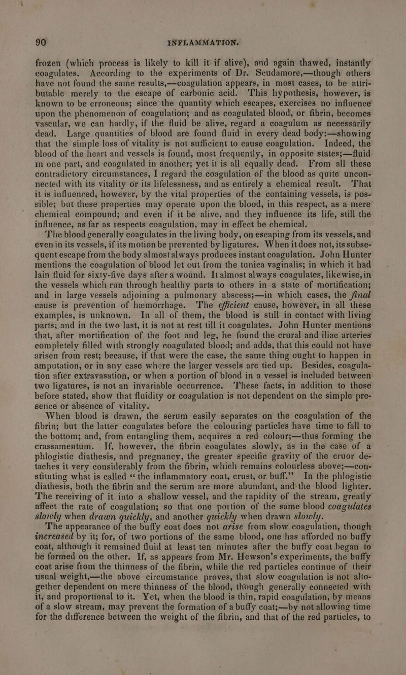 frozen (which process is likely to kill it if alive), and again thawed, instantly coagulates. According to the experiments of Dr. Scudamore,—though others have not found the same results,—coagulation appears, in most cases, to be attri- butable merely to the escape of carbonic acid. ‘This hypothesis, however, is known to be erroneous; since the quantity which escapes, exercises no influence upon the phenomenon of coagulation; and as coagulated blood, or fibrin, becomes vascular, we can hardly, if the fluid be alive, regard a coagulum as necessarily dead. Large quantities of blood are found fluid in every dead body:—showing that the simple loss of vitality is not sufficient to cause coagulation. Indeed, the blood of the heart and vessels is found, most frequently, in opposite states;—fluid in one part, and coagulated in another; yet it is all equally dead. From all these contradictory circumstances, I regard the coagulation of the blood as quite uncon- nected with its vitality or its lifelessness, and as entirely a chemical result. ‘That it is influenced, however, by the vital properties of the containing vessels, is pos- sible; but these properties may operate upon the blood, in this respect, as a mere chemical compound; and even if it be alive, and they influence its life, still the influence, as far as respects coagulation, may in effect be chemical. ‘The blood generally coagulates in the living body, on escaping from its vessels, and éven in its vessels, if its motion be prevented by ligatures. When it does not, its subse- quent escape from the body almost always produces instant coagulation. John Hunter mentions the coagulation of blood let out from the tunica vaginalis; in which it had lain fluid for sixty-five days aftera wound. It almost always coagulates, likewise, in the vessels which run through healthy parts to others in a state of mortification; and in large vessels adjoining a pulmonary abscess;—in which cases, the final cause is prevention of hemorrhage. The efficient cause, however, in all these examples, is unknown. In all of them, the blood is still in contact with living parts; and in the two last, it is not at rest till it coagulates. John Hunter mentions that, after mortification of the foot and leg, he found the crural and iliac arteries completely filled with strongly coagulated blood; and adds, that this could not have arisen from rest; because, if that were the case, the same thing ought to happen in amputation, or in any case where the larger vessels are tied up. Besides, coagula- tion after extravasation, or when a portion of blood in a vessel is included between two ligatures, is not an invariable occurrence. ‘These facts, in addition to those before stated, show that fluidity or coagulation is not dependent on the simple pre- sence or absence of vitality. When blood is drawn, the serum easily separates on the coagulation of the fibrin; but the latter coagulates before the colouring particles have time to fall to the bottom; and, from entangling them, acquires ‘a red colour;—thus forming the crassamentum. If, however, the fibrin coagulates slowly, as in the case of a phlogistic diathesis, and pregnancy, the greater specific gravity of the cruor de- taches it very considerably from the fibrin, which remains colourless above;—con- stituting what is called ‘the inflammatory coat, crust, or buff.”’ In the phlogistic diathesis, both the fibrin and the serum are more abundant, andthe blood lighter. The receiving of it into a shallow vessel, and the rapidity of the stream, greatly affect the rate of coagulation; so that one portion of the same blood coagulaies slowly when drawn quickly, and another quickly when drawn slowly. The appearance of the buffy coat does not arise from slow coagulation, though increased by it; for, of two portions of the same blood, one has afforded no buffy coat, although it remained fluid at least ten minutes after the buffy coat began to be formed on the other. If, as appears from Mr. Hewson’s experiments, the buffy coat arise from the thinness of the fibrin, while the red particles continue of their usual weight,—the above circumstance proves, that slow coagulation is not alto- gether dependent on mere thinness of the blood, though generally connected with it, and proportional to it. Yet, when the blood is thin, rapid coagulation, by means of a slow stream, may prevent the formation of a buffy coat;—by not allowing time for the difference between the weight of the fibrin, and that of the red particles, to