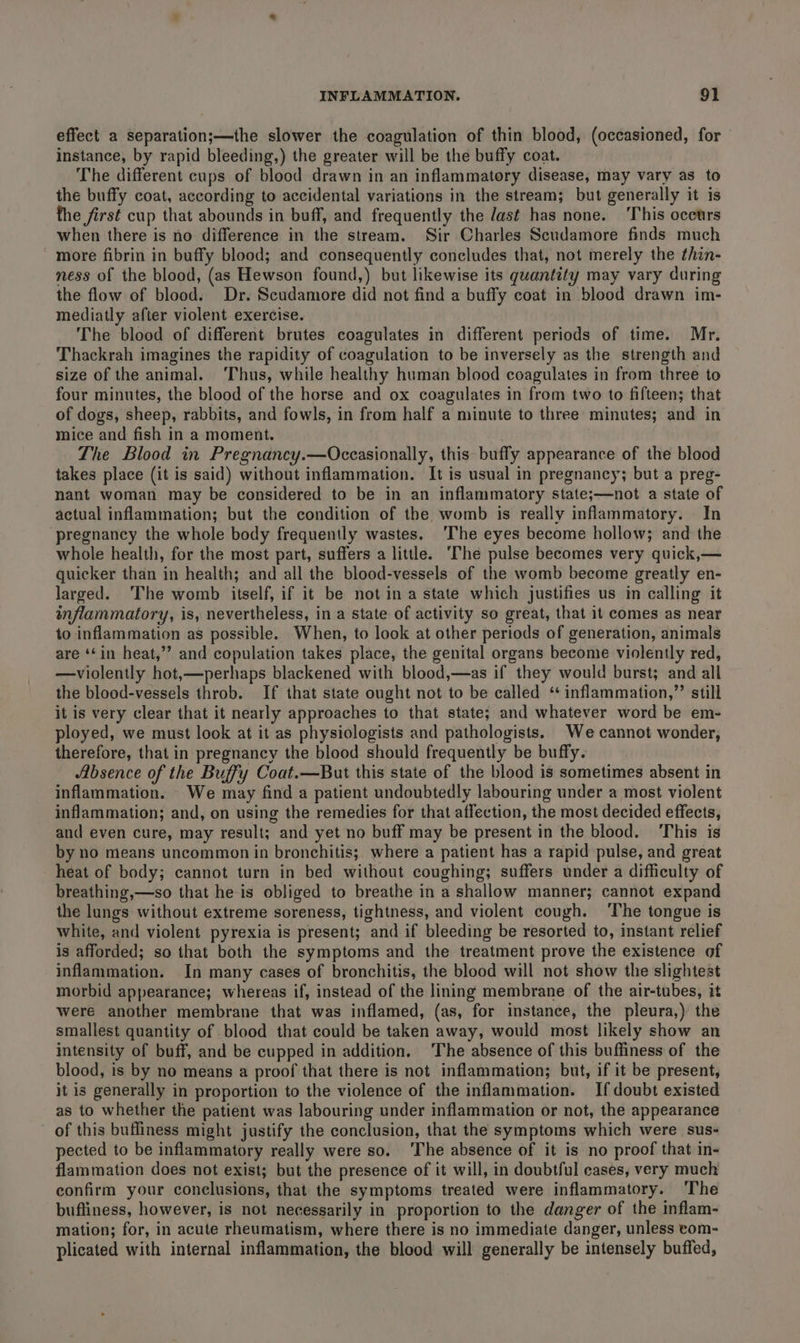 effect a Separation;—the slower the coagulation of thin blood, (occasioned, for instance, by rapid bleeding,) the greater will be the buffy coat. The different cups of blood drawn in an inflammatory disease, may vary as to the buffy coat, according to accidental variations in the stream; but generally it is the first cup that abounds in buff, and frequently the /ast has none. ‘This occurs when there is no difference in the stream. Sir Charles Scudamore finds much more fibrin in buffy blood; and consequently concludes that, not merely the thin- ness of the blood, (as Hewson found,) but likewise its quantity may vary during the flow of blood. Dr. Scudamore did not find a buffy coat in blood drawn im- mediatly after violent exercise. The blood of different brutes coagulates in different periods of time. Mr. Thackrah imagines the rapidity of coagulation to be inversely as the strength and size of the animal. ‘Thus, while healthy human blood coagulates in from three to four minutes, the blood of the horse and ox coagulates in from two to fifteen; that of dogs, sheep, rabbits, and fowls, in from half a minute to three minutes; and in mice and fish in a moment. : . The Blood in Pregnancy.—Occasionally, this buffy appearance of the blood takes place (it is said) without inflammation. It is usual in pregnancy; but a preg- nant woman may be considered to be in an inflammatory state;—not a state of actual inflammation; but the condition of the womb is really inflammatory. In ‘pregnancy the whole body frequently wastes. ‘The eyes become hollow; and the whole health, for the most part, suffers a little. ‘The pulse becomes very quick,— quicker than in health; and all the blood-vessels of the womb become greatly en- larged. The womb itself, if it be not ina state which justifies us in calling it inflammatory, is, nevertheless, in a state of activity so great, that it comes as near to inflammation as possible. When, to look at other periods of generation, animals are ‘‘in heat,’’ and copulation takes place, the genital organs become violently red, —violently hot,—perhaps blackened with blood,—as if they would burst; and all the blood-vessels throb. If that state ought not to be called ‘ inflammation,”’ still it is very clear that it nearly approaches to that state; and whatever word be em- ployed, we must look at it as physiologists and pathologists. We cannot wonder, therefore, that in pregnancy the blood should frequently be buffy. Absence of the Buffy Coat.—But this state of the blood is sometimes absent in inflammation. We may find a patient undoubtedly labouring under a most violent inflammation; and, on using the remedies for that affection, the most decided effects, and even cure, may result; and yet no buff may be present in the blood. ‘This is by no means uncommon in bronchitis; where a patient has a rapid pulse, and great heat of body; cannot turn in bed without coughing; suffers under a difficulty of breathing,—so that he is obliged to breathe in a shallow manner; cannot expand the lungs without extreme soreness, tightness, and violent cough. ‘The tongue is white, and violent pyrexia is present; and if bleeding be resorted to, instant relief is afforded; so that both the symptoms and the treatment prove the existence of inflammation. In many cases of bronchitis, the blood will not show the slightest morbid appearance; whereas if, instead of the lining membrane of the air-tubes, it were another membrane that was inflamed, (as, for instance, the pleura,) the smallest quantity of blood that could be taken away, would most likely show an intensity of buff, and be cupped in addition. The absence of this buffiness of the blood, is by no means a proof that there is not inflammation; but, if it be present, it is generally in proportion to the violence of the inflammation. If doubt existed as to whether the patient was labouring under inflammation or not, the appearance of this buffiness might justify the conclusion, that the symptoms which were sus- pected to be inflammatory really were so. ‘The absence of it is no proof that in- flammation does not exist; but the presence of it will, in doubtful cases, very much confirm your conclusions, that the symptoms treated were inflammatory. ‘The bufliness, however, is not necessarily in proportion to the danger of the inflam- mation; for, in acute rheumatism, where there is no immediate danger, unless tom- plicated with internal inflammation, the blood will generally be intensely buffed,