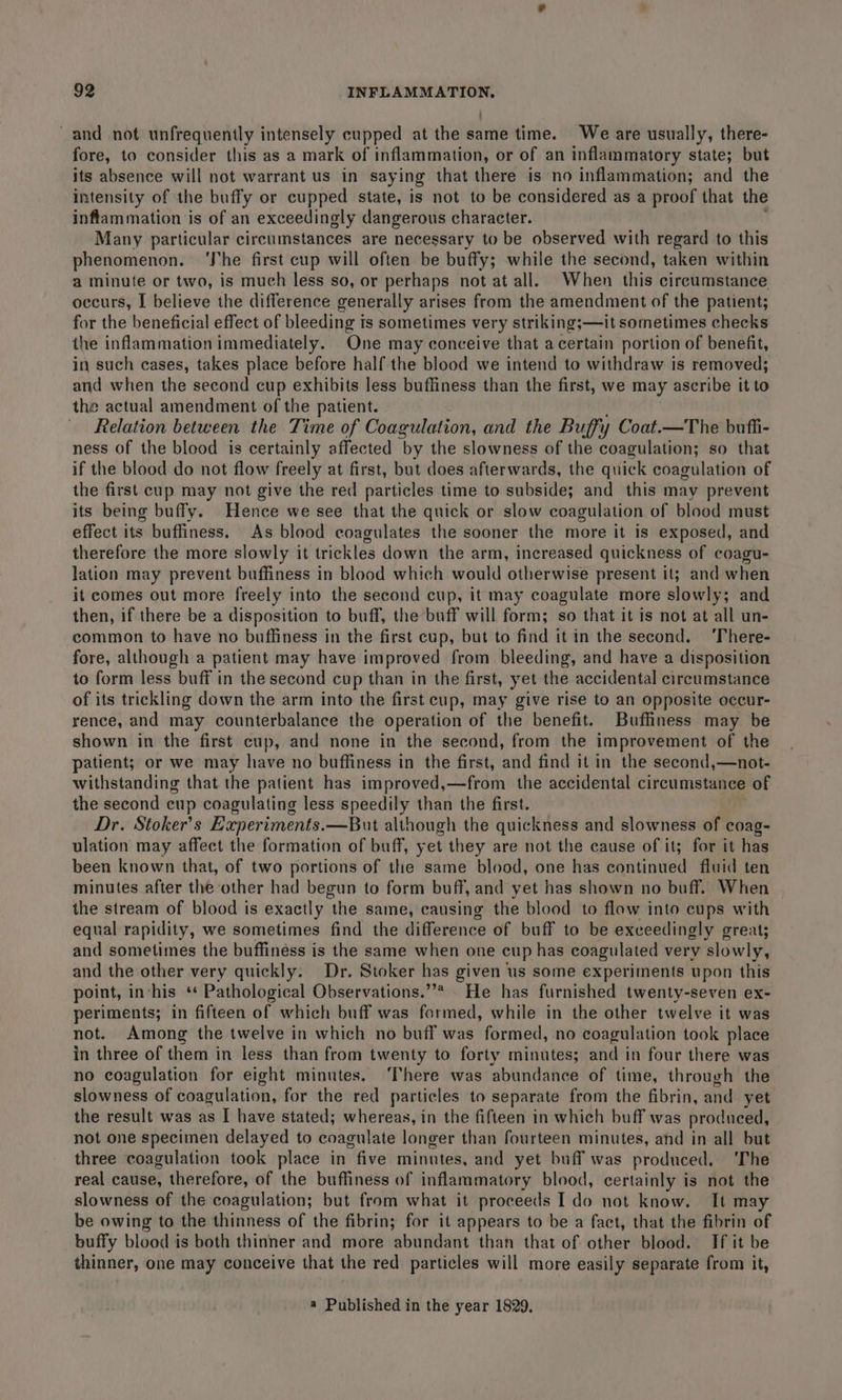 and not unfrequently intensely cupped at the same time. We are usually, there- fore, to consider this as a mark of inflammation, or of an inflammatory state; but its absence will not warrant us in saying that there is no inflammation; and the intensity of the buffy or cupped state, is not to be considered as a proof that the inflammation is of an exceedingly dangerous character. Many particular circumstances are necessary to be observed with regard to this phenomenon. ‘The first cup will often be buffy; while the second, taken within a minute or two, is much less so, or perhaps not at all. When this circumstance occurs, I believe the difference generally arises from the amendment of the patient; for the beneficial effect of bleeding ts sometimes very striking;—it sometimes checks the inflammation immediately. One may conceive that a certain portion of benefit, in such cases, takes place before half the blood we intend to withdraw is removed; and when the second cup exhibits less buffiness than the first, we may ascribe it to the actual amendment of the patient. Relation between the Time of Coagulation, and the Buffy Coat.—The buffi- ness of the blood is certainly affected by the slowness of the coagulation; so that if the blood do not flow freely at first, but does afterwards, the quick coagulation of the first cup may not give the red particles time to subside; and this may prevent its being buffy. Hence we see that the quick or slow coagulation of blood must effect its buffiness. As blood coagulates the sooner the more it is exposed, and therefore the more slowly it trickles down the arm, increased quickness of coagu- lation may prevent buffiness in blood which would otherwise present it; and when it comes out more freely into the second cup, it may coagulate more slowly; and then, if there be a disposition to buff, the buff will form; so that it is not at all un- common to have no buffiness in the first cup, but to find it in the second. ‘There- fore, although a patient may have improved from bleeding, and have a disposition to form less buff in the second cup than in the first, yet the accidental circumstance of its trickling down the arm into the first cup, may give rise to an opposite occur- rence, and may counterbalance the operation of the benefit. Buffiness may be shown in the first cup, and none in the second, from the improvement of the patient; or we may have no buffiness in the first, and find it in the second,—not- withstanding that the patient has improved,—from the accidental circumstance of the second cup coagulating less speedily than the first. Dr. Stoker's Experiments.—But although the quickness and slowness of coag- ulation may affect the formation of buff, yet they are not the cause of it; for it has been known that, of two portions of the same blood, one has continued fluid ten minutes after the other had begun to form buff, and yet has shown no buff. When the stream of blood is exactly the same, causing the blood to flow into cups with equal rapidity, we sometimes find the difference of buff to be exceedingly great; and sometimes the buffiness is the same when one cup has coagulated very ‘slowly, and the other very quickly. Dr. Stoker has given us some experiments upon this point, in-his ‘ Pathological Observations.”’* . He has furnished twenty-seven ex- periments; in fifteen of which buff was formed, while in the other twelve it was not. Among the twelve in which no buff was formed, no coagulation took place in three of them in less than from twenty to forty minutes; and in four there was no coagulation for eight minutes. There was abundance of time, through the slowness of coagulation, for the red particles to separate from the fibrin, and yet the result was as I have stated; whereas, in the fifteen in which buff was prodneed, not one specimen delayed to coagulate longer than fourteen minutes, and in all but three coagulation took place in “five minutes, and yet buff was produced. ‘The real cause, therefore, of the buffiness of inflammatory blood, certainly is not the slowness of the coagulation; but from what it proceeds I do not know. It may be owing to the thinness of the fibrin; for it appears to be a fact, that the fibrin of buffy blood is both thinner and more abundant than that of other blood. If it be thinner, one may conceive that the red particles will more easily separate from it, a Published in the year 1829,
